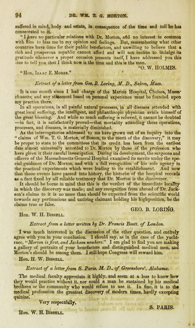 suffered in mind, body and estate, in consequence of the time and toil he has consecrated to it.  I have no particular relations with Dr. Morton, afld no interest in common with nim to bias me in my opinion and feelings. But, remembering what other countries have done for their public benefactors, and unwilling to believe that a rich and prosperous republic cannot afford and will not incline to indulge its gratitude whenever a proper occasion presents itself, I have addressed you this line to tell you that I think now is the time and this is the man. 0. W. HOLMES. Hon. Isaac E. Morse. ' Extract of a letter from Geo.B. Loring, M. D., Salem, Mass. It is one month since I had charge of the Marine Hospital, Chelsea, Massa- chusetts; and any statement based on personal experience must be founded upon my practice there. Iu all operations, in all painful natural processes, in all diseases attended wfth great local suffering, the intelligent, and philanthropic physician avails himself of the great blessing. And while so much suffering is relieved, it cannot be doubted —in fact, it is satisfactorily proved—that mortality attending these operations, processes, and diseases, is materially diminished. As the interrogatories addressed to me have grown out of an inquiry into the '' claims of Wm. T. G. Morton, of Boston, to the merit of the discovery, it may be proper to Btate to the committeee that its credit has been from the earliest date almost universally accorded to Dr. Morton by those of the profession who have given it their careful investigation. During its development, the surgeons and officers of the Massachusetts General Hospital examined its merits undor the spe- cial guidance of Dr. Morton, and with a full recognition of his sole agency in the practical experiments which were leading to its establishment. And now that those events have passed into history, the historian of the hospital records as a fact fixed by all reliable testimony that Dr. Morton is the discoverer. It should be bome in mind that this is the verdict of the immediate locality in which the discovery was made; and any recognition from abroad of Dr. Jack- son's claims to it is no more than should be expected from the scientific world towards any pertinacious and untiring claimant holding his highposition, be the claims true or false. GEO. B. LORING. Hon. W. H. Bissell. Extract from a letter written by Dr. Francis Boott, of London. I was much interested in the discussion of the ether question, and entirely agree with you in your conclusion. I should say, as in the case of the yacht- race, Morton is first, and Jackson nowhere. I am glad to find you are making a gallery of portraits of your benefactors and distinguished medical men, and Morton's should be among them. I still hope Congress will reward him. Hon. H. W. Bissell. Extract of a letter from S. Paris, M. D., of Greensboro', Alabama. The medical faculty appreciate it highly, and seem at a loss to know how they would practice without it, nor could a man be sustained by his medical brethren or the community who would refuse to use it. In fine, it is to the medical professsion the greatest discovery of modern times, hardly excepting quinine. Very respectfully, S. PARIS.
