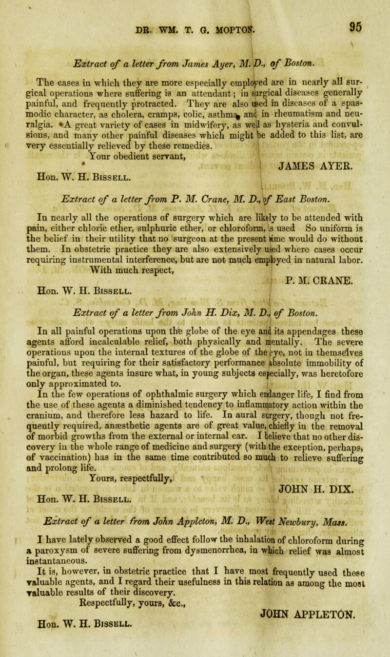Extract of a letter from James Ayer, M. D., of Boston. The cases in which they are more especially employed are in nearly all sur- gical operations where suffering is an attendant; in surgical diseases generally painful, and frequently protracted. They are also iBed in diseases of a spas- modic character, as cholera, cramps, colic, asthm% an<| in rheumatism and neu- ralgia. »A great variety of cases in midwifery, as well as hysteria and convul- sions, and many other painful diseases which might be added to this list, are very essentially relieved by these remedies. Your obedient servant, JAMES AYER. Hon. W. H. Bissell. Extract of a letter from P. M. Crane, M. D., of East Boston. In nearly all the operations of surgery which are likely to be attended with pain, either chloric ether, sulphuric ether, or chloroform, is used So uniform is the belief in their utility that no 'surgeon at the present lime would do without them. In obstetric practice they are also extensively uied where cases occur requiring instrumental interference, but are not much employed in natural labor. With much respect, P. M. CRAKE. Hon. W. H. Bissell. Extract of a letter from John H. Dix, M. D., of Boston. In all painful operations upon th£ globe of the eye and its appendages these agents afford incalculable relief, both physically and mentally. The severe operations upon the internal textures of the globe of the pye, not in themselves painful, but requiring for their satisfactory performance absolute immobility of the organ, these agents insure what, in young subjects especially, was heretofore only approximated to. In the few operations of ophthalmic surgery which endanger life, I find from the use of these agents a diminished tendency to inflammatory action within the cranium, and therefore less hazard to life. In aural surgery, though not fre- quently required, anaesthetic agents are of great value, chiefly in the removal of morbid growths from the external or internal ear. I telieve that no other dis- covery in the whole range of medicine and surgery (with the exception, perhaps, of vaccination) has in the same time contributed so much to relieve suffering and prolong life. Yours, respectfully, JOHN H. DIX. Hon. W. H. Bissell. Extract of a letter from John Applcton, M. D., West Newbury, Mass. I have lately observed a good effect follow the inhalation of chloroform during a paroxysm of severe suffering from dysmenorrhea, in which relief was almost instantaneous. It is, however, in obstetric practice that I have most frequently used those valuable agents, and I regard their usefulness in this relation as among the most valuable results of their discovery. Respectfully, yours, &c, JOHN APPLETON.