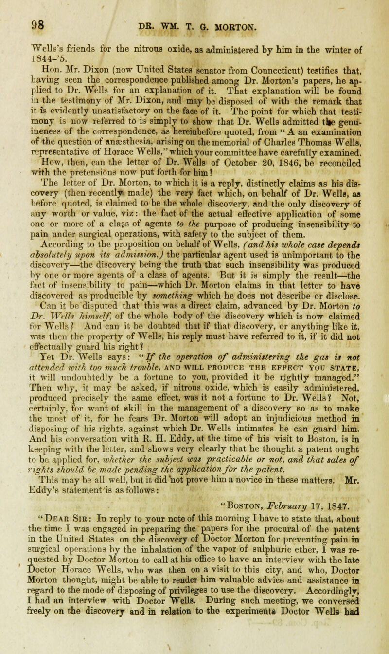 Wells's friends for the nitrons oxide, as administered by him in the winter of ] S44-'5. Hon. Mr. Dixon (now United States senator from Connecticut) testifies that, having seen the correspondence published among Dr. Morton's papers, he ap- plied to Dr. Wells for an explanation of it. That explanation will be found iu the testimony of Mr. Dixon, and may be disposed of with the remark that it is evidently unsatisfactory on the face of it. The point for which that testi- mony is now referred to is simply to show that Dr. Wells admitted tile genu- ineness of the correspondence, as hereinbefore quoted, from  A an examination of the question of anaesthesia, arising on the memorial of Charles Thomas Wells, representative of Horace Wells, which your committee have carefully examined. How, then, can the letter of Dr. Wells of October 20, 1846, be reconciled with the pretensions now put forth for him? The letter of Dr. Morton, to which it is a reply, distinctly claims as his dis- covery (then recently made) the very fact which, on behalf of Dr. Wells, as before quoted, is claimed to be the whole discovery, and the only discovery of any worth or value, viz: the fact of the actual effective application of some one or more of a class of agents to the purpose of producing insensibility to pain under surgical operations, with safety to the subject of them. According to the proposition on behalf of Wells, (and his whole case depends absolutely upon its admission,) the particular agent used is unimportant to the discovery—the discovery being the truth that such insensibility was produced by one or more agents of a class of agents. But it is simply the result—the fact of insensibility to pain—which Dr. Morton claims in that letter to have discovered as producible by something which he does not describe or disclose. Can it be disputed that this was a direct claim, advanced by Dr. Morton to Dr. Wrlls himself, of the whole body of the discovery which is now claimed fi ir Wells ? And can it be doubted that if that discovery, or anything like it, was then the property of Wells, his reply must have referred to it, if it did not effectually guard his right? Yet Dr. Wells says: If the operation of administering the gas is not attended with too much trouble, and will produce the effect you state, it will undoubtedly be a fortune to you, provided it be rightly managed. Then why, it may be asked, if nitrous oxide, which is easily administered, produced precisely the same effect, was it not a fortune to Dr. Wells 1 Not, certainly, for want of skill in the management of a discovery so as to make the most of it, for he fears Dr. Morton will adopt an injudicious method in disposing of his rights, against which Dr. Wells intimates he can guard him. And bis conversation with R. H. Eddy, at the time of his visit to Boston, is in keeping with the letter, and shows very clearly that he thought a patent ought to be applied for, whether the subject was practicable or not, and that sales of rights should be made pending the application for the patent. This may be all well, but it did not prove him a novice in these matters. Mr. Eddy's statement is as follows: Boston, February 17, 1847.  Dear Sie : In reply to your note of this morning I have to state that, about the time I was engaged in preparing the papers for the procural of the patent in the United States on the discovery of Doctor Morton for preventing pain in surgical operations by the inhalation of the vapor of sulphuric ether, I was re- quested by Doctor Morton to call at his office to have an interview with the late Doctor Horace Wells, who was then on a visit to this city, and who, Doctor Morton thought, might be able to render him valuable advice and assistance in regard to the mode of disposing of privileges to use the discovery. Accordingly, I had an interview with Doctor Wells. During such meeting, we conversed freely on the discovery and in relation to the experiments Doctor Wells had