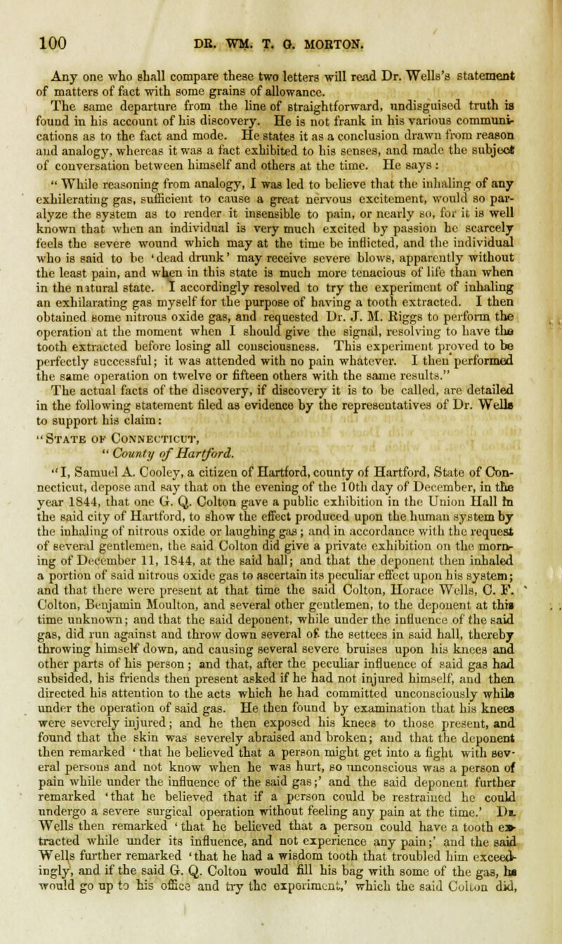Any one who shall compare theae two letters will read Dr. Wells's statement of matters of fact with some grains of allowance. The same departure from the line of straightforward, undisguised truth is found in his account of his discovery. He is not frank in his various communi- cations as to the fact and mode. He states it as a conclusion drawn from reason and analogy, whereas it was a fact exhibited to his senses, and made the subject of conversation between himself and others at the time. He says : While reasoning from analogy, I was led to believe that the inhaling- of any exhilerating gas, sufficient to cause a great nervous excitement, would so par- alyze the system as to render it insensible to pain, or nearly so, for it is well known that when an individual is very much excited by passion he scarcely feels the severe wound which may at the time be inflicted, and the individual who is said to be ' dead drunk' may receive severe blows, apparently without the least pain, and when in this state is much more tenacious of life than when in the nstural state. 1 accordingly resolved to try the experiment of inhaling an exhilarating gas myself for the purpose of having a tooth extracted. I then obtained some nitrous oxide gas, and requested Dr. J. M. Riggs to perform the operation at the moment when I should give the signal, resolving to have the tooth extracted before losing all consciousness. This experiment proved to be perfectly successful; it was attended with no pain whatever. I then performed the same operation on twelve or fifteen others with the same results. The actual facts of the discovery, if discovery it is to be called, are detailed in the following statement filed as evidence by the representatives of Dr. Welle to support his claim: State ok Connecticut, County of Hartford. I, Samuel A. Cooley, a citizen of Hartford, county of Hartford, State of Con- necticut, depose and say that on the evening of the 10th day of December, in the year 1844, that one G. Q. Colton gave a public exhibition in the Union Hall m the said city of Hartford, to show the effect produced upon the human system by the inhaling of nitrous oxide or laughing gas; and in accordance with the request of Bcveral gentlemen, the said Colton did give a private; exhibition on the moro- ing of December 11, 1844, at the said hall; and that the deponent then inhaled a portion of said nitrous oxide gas to ascertain its peculiar effect upon his system; and that there were present at that time the said Colton, Horace Wells, C. F. Colton, Benjamin Moulton, and several other gentlemen, to the deponent at thtg time unknown; and that the said deponent, while under the influence of the said gas, did run against and throw down several of. the settees in said hall, thereby throwing himself down, and causing several severe bruises upon his knees and other parts of his person ; and that, after the peculiar influence of said gas had subsided, his friends then present asked if he had not injured himself, aud then directed his attention to the acts which he had committed unconsciously white under the operation of said gas. He then found by examination that his knees were severely injured; and he then exposed his knees to those present, and found that the skin was severely abraised aud broken; aud that the deponent then remarked ' that he believed that a person might get into a fight with sev- eral persons and not know when he was hurt, so unconscious was a person of pain while under the influence of the said gas;' and the said deponent further remarked 'that he believed that if a person could be restrained he could undergo a severe surgical operation without feeling any pain at the time.' Di. Wells then remarked ' that he believed that a person could have a tooth ex- tracted while under its influence, and not experience any pain;' and the said Wells further remarked 'that he had a wisdom tooth that troubled him exceed- ingly, and if the said G. Q. Colton would fill his bag with some of the gas, ha would go up to his office and try the experiment,' which the said Colton did,