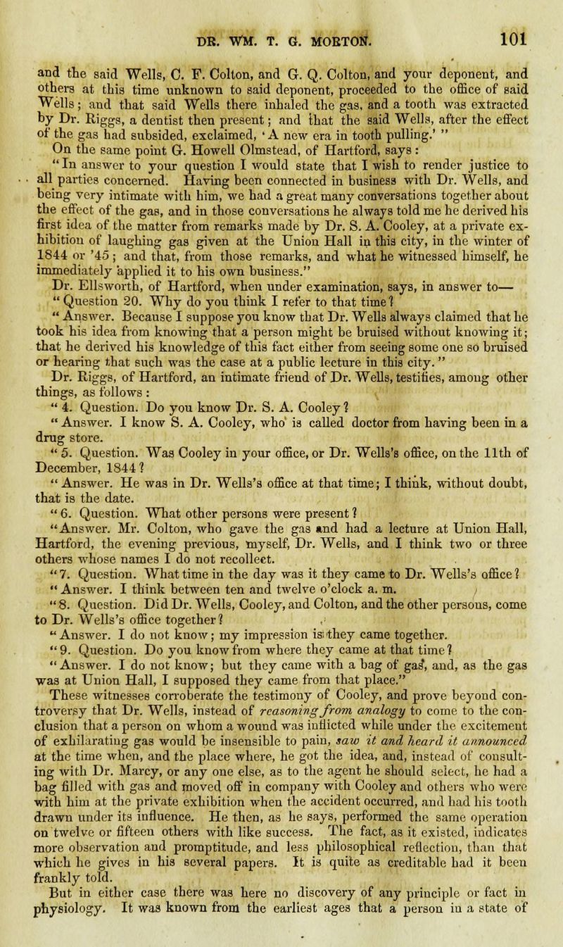 and the said Wells, C. F. Colton, and G. Q. Colton, and your deponent, and others at this time unknown to said deponent, proceeded to the office of said Wells; and that said Wells there inhaled the gas, and a tooth was extracted by Dr. Riggs, a dentist then present; and ihat the said Wells, after the effect of the gas had subsided, exclaimed, 'A new era in tooth pulling.' On the same point G. Howell Olmstead, of Hartford, says: In answer to your question I would state that I wish to render justice to all parties concerned. Having been connected in business with Dr. Wells, and being very intimate with him, we had a great many conversations together about the effect of the gas, and in those conversations he always told me he derived his first idea of the matter from remarks made by Dr. S. A. Cooley, at a private ex- hibition of laughing gas given at the Union Hall in this city, in the winter of 1844 or '45; and that, from those remarks, and what he witnessed himself, he immediately applied it to his own business. Dr. Ellsworth, of Hartford, when under examination, says, in answer to— Question 20. Why do you think I refer to that time ? Answer. Because I suppose you know that Dr. Wells always claimed that he took his idea from knowing that a person might be bruised without knowing it; that he derived his knowledge of this fact either from seeing some one so bruised or hearing that such was the case at a public lecture in this city. Dr. Riggs, of Hartford, an intimate friend of Dr. Wells, testifies, among other things, as follows: 4. Question. Do you know Dr. S. A. Cooley 1 Answer. I know S. A. Cooley, who' is called doctor from having been in a drug store. 5. Question. Was Cooley in your office, or Dr. Wells's office, on the 11th of December, 1844 ? Answer. He was in Dr. Wells's office at that time; I think, without doubt, that is the date. 6. Question. What other persons were present ? Answer. Mr. Colton, who gave the gas and had a lecture at Union Hall, Hartford, the evening previous, myself, Dr. Wells, and I think two or three others whose names I do not recollect. 7. Question. What time in the day was it they came to Dr. Wells's office 1 Answer. I think between ten and twelve o'clock a. m. 8. Question. Did Dr. Wells, Cooley, and Colton, and the other persons, come to Dr. Wells's office together 1 ,'■ Answer. I do not know; my impression is;they came together. 9. Question. Do you know from where they came at that time? Answer. I do not know; but they came with a bag of gas, and, as the gas was at Union Hall, I supposed they came from that place. These witnesses corroberate the testimony of Cooley, and prove beyond con- troversy that Dr. Wells, instead of reasoning from analogy to come to the con- clusion that a person on whom a wound was indicted while under the excitemeut of exhilarating gas would be insensible to pain, saw it and heard it announced at the time when, and the place where, he got the idea, and, instead of consult- ing with Dr. Marcy, or any one else, as to the agent he should select, he had a bag filled with gas and moved off in company with Cooley and others who were with him at the private exhibition when the accident occurred, and had his tooth drawn under its influence. He then, as he says, performed the same operation on twelve or fifteen others with like success. The fact, as it existed, indicates more observation and promptitude, and less philosophical reflection, than that which he gives in his several papers. It is quite as creditable had it been frankly told. But in either case there was here no discovery of any principle or fact in physiology. It was known from the earliest ages that a person iu a state of