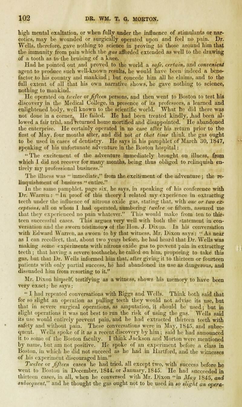 high mental exaltation, or when fully under the influence of stimulants or nar- cotics, may be wounded or surgically operated upon and feel no pain. Dr. Wells, therefore, gave nothing to science in proving to those around him that the immunity from pain which the gas afforded extended as well to the drawing of a tooth as to the bruising of a knee. Had he pointed out and proved to the world a safe, certain, and convenient agent to produce such well-known results, he would have been indeed a bene- factor to his country and mankind ; but concede him all he claims, and to the full extent of all that his own narrative shows, he gave nothing to science, nothing to mankind. He operated on twelve ox fifteen persons, and then went to Boston to test his discovery in the Medical College, in presence of its professors, a learned and enlightened body, well known to the scientific world. What he did there was not done in a corner, lie failed. He had been treated kindly, .had been al- lowed a fair trial, and returned home mortified and disappointed. He abandoned the enterprise. He certainly operated in no case after his return prior to the first of Slay, four mouths after, and did not at that time think the gas ought to be used in cases of dentistry. He says in his pamphlet of March 30, 1847, speaking of his unfortunate adventure in the Boston hospital: Tin- excitement of the adventure immediately brought on illness, from which I did not recover for many months, being thus obliged to relinquish en- tirely my professional business. The illness was immediate, from the excitement of the adventure; the re- linquishment (rf business entire. In the same pamphlet, page six, he says, in speaking of his conference with Dr. Warren :  In proof of this theory 1 related my experience in extracting teeth under the influence of nitrous oxide gas, stating that, with one or two cx- ceptionl, all on whom 1 had operated, numbering twelve or fifteen, assured me that they experienced no pain whatever. This wotdd make from ten to thir- teen successful cases. This argues very well with both the statement in con- versation and the sworn testimony of the lion. J. Dixon. In his conversation with Edward Warren, as sworn to by that witness, Mr. Dixon says: As near as I can recollect, that, about two years before,, he had heard that Dr. Wells was making some experiments with nitrous oxide gas to prevent pain in extracting teeth ; that having a severe toothache, he called on him, proposing to take this gas, but that Dr. Wells informed him that, after giving it to thirteen or fourteen patients with only partial success, he had abandoned its use as dangerous, and dissuaded him from resorting to it. Mr. Dixon himself, testifying as a witness, shows his memory to have been very exact; be says:  I had repeated conversations with Riggs and Wells. Think both said that for so slight an operation as pulling teeth they would not advise its use, hut that in severe surgical operations, as amputation, it should be used; but in slight operations it was not best to run the risk of using the gas. Wells said its use would entirely prevent pain, and he had extracted thirteen teeth with safety and without pain. These conversations were in May, 1845, and subse- quent. Wells spoke of it as a recent discovery by him; said he had announced it to some of the Boston faculty. I think Jackson and Morton were mentioned by name, but am not positive. He spoke of an experiment before a class in Boston, in which he did not succeed as he had in Hartford, and the witnesses of his experiment discouraged him. Twelve or fifteen cases he had tried, all except two, with success before he went to Boston in December, 1844, or January, 1845. He had succeeded in thirteen cases, in all, when he conversed with Mr. Dixon in Muy 1845, and subsequent, and he thought the gas ought not to be used in so slight an opera-