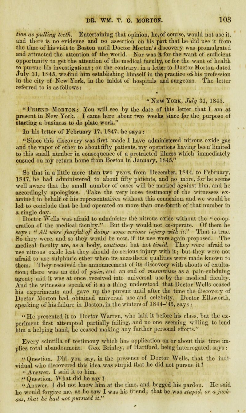 tion as pulling teeth. Entertaining that opinion, he, of course, would not use it, and there is no evidence and no assertion on his part that he- did use it from the time of his visit to Boston until Doctor Morton's discovery was promulgated and attracted the attention of the world. Nor was it for the want of sufficient opportunity to get the attention of the medical faculty, or for the want of health to pursue his investigations ; on the contrary, in a letter to Doctor Morton dated July 31, 1S45, we£nd him establishing himself in the practice ofihis profession in the city of New York, in the midst of hospitals and surgeons. The letter referred to is as follows: New York, July 31, 1845.  Friend Morton : You will see by the date of this letter that I am at present in New York. I came here about two weeks Bince fpr the purpose of starting a business to do plate work. In his letter of February 17, 1847, he says :  Since this discovery was first made I have administered nitrous oxide gas and the vapor of ether to about fifty patients, my operations having been' limited to this small number in consequence of a protracted illness which immediately ensued on my return home from Boston in January, 1845. So that in a little more than two years, from December, 1844, to February, 1847, he had administered to about fifty patients, and no more, for he seems well aware that the small number of cases will be marked against him, and he accordingly apologizes. Take the very loose testimony of the witnesses ex- amined in behalf of his representatives without this connexion, and we would be led to conclude that he had operated on more than one-fourth of that number in a single day. Doctor Wells was afraid to administer the nitrous oxide without the  co-op- eration of the medical faculty. But they would not co-operate. Of them he says :  All were fearful of doing some serious injury with it. That is true. So they were, and so they would be now, if its use were again proposed. The medical faculty are, as a body, cautious, but not timid. They were afraid to use nitrous oxide lest they should do serious injury with it; but they were not afraid to use sulphuric ether when its anaesthetic qualities were made known to them. They received the announcement of its discovery with shouts of exulta- tion ; there was an end of pain, and an end of mesmerism as a pain-subduing agent; and it was at once received into universal use by the medical faculty. And the witnesses speak of it as a thing understood that Doctor Wells ceased his experiments and gave up the pursuit uutil after the time the discovery of Doctor Morton had obtained universal use and celebrity. Doctor Ellsworth, speaking of his failure in Boston, in the winters of 1S44-45, says :  He presented it to Doctor Warren, who laid it before his class, but the ex- periment first attempted partially failing, and no one seeming willing to lend him a helping hand, he ceased making any further personal efforts. Every scintilla of testimony which has application on or about this time im- plies total abandonment. Geo. Brinley, of Hartford, being interrogated, says :  Question. Did you say, in the presence of Doctor Wells, that the indi- vidual who discovered this idea was stupid that he did not pursue it 1  Answer. I said it to him. f Question. What did he say 1 Answer. I did not know him at the time, and begged his pardou. He said he would forgive me, as he saw I was his friend; that he was stupid, or a jack- ass, that he had not pursued it.