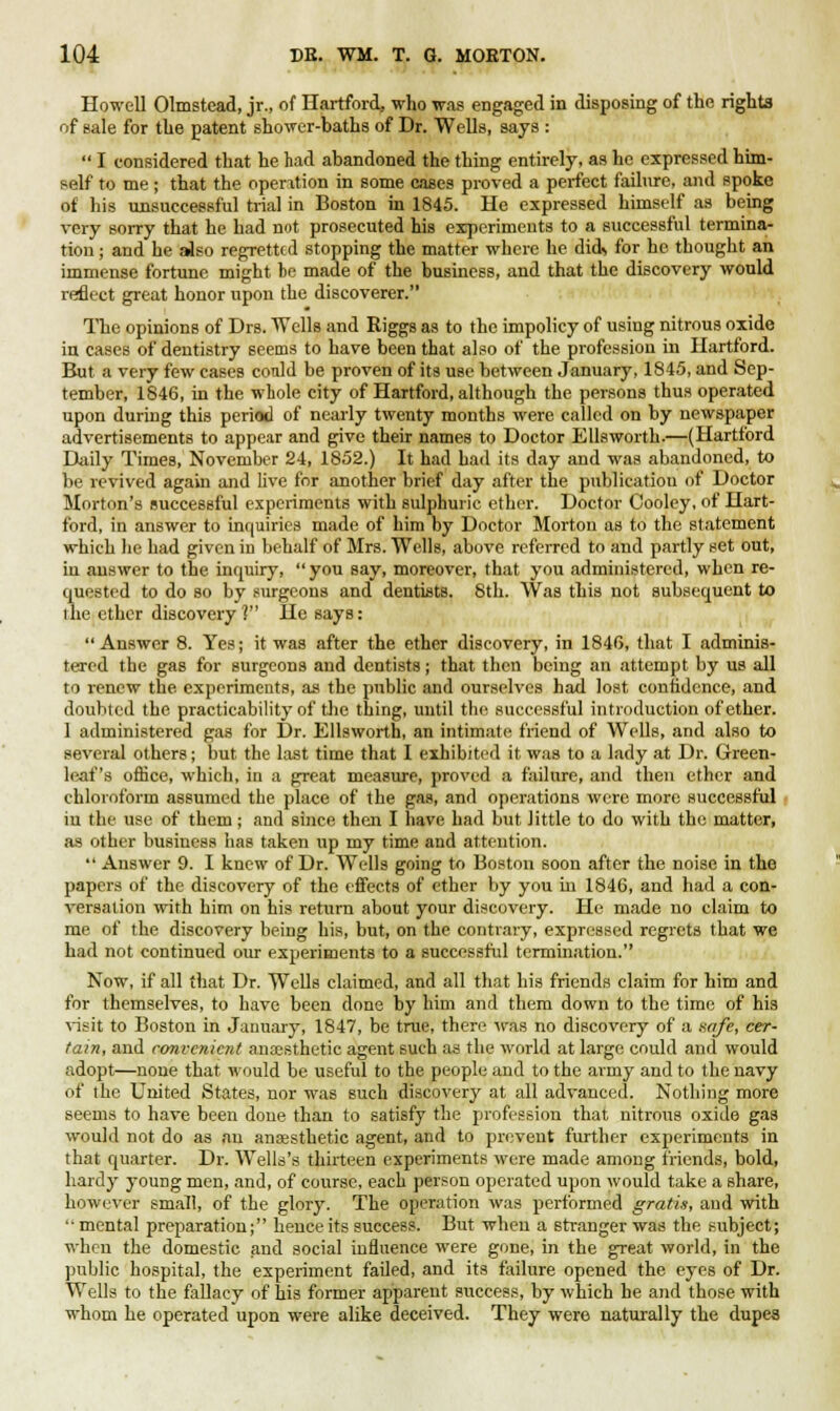 Howell Olmstcad, jr., of Hartford, who was engaged in disposing of the rights of sale for the patent shower-baths of Dr. Wells, says :  I considered that he had abandoned the thing entirely, as he expressed him- self to me; that the operation in some cases proved a perfect failure, and spoke of his unsuccessful trial in Boston in 1845. He expressed himself as being very sorry that he had not prosecuted his experiments to a successful termina- tion ; and he also regretted stopping the matter where he did* for he thought an immense fortune might he made of the business, and that the discovery would reflect great honor upon the discoverer. The opinions of Drs. Wells and Riggs as to the impolicy of using nitrous oxide in cases of dentistry seems to have been that also of the profession in Hartford. But a very few cases could be proven of its use between January, 1845, and Sep- tember, 1846, in the whole city of Hartford, although the persons thus operated upon during this period of nearly twenty months were called on by newspaper advertisements to appear and give their names to Doctor Ellsworth.—(Hartford Daily Times, November 24, 1852.) It had had its day and was abandoned, to be revived again and live for another brief day after the publication of Doctor Morton's successful experiments with sulphuric ether. Doctor Oooley, of Hart- ford, in answer to inquiries made of him by Doctor Morton as to the statement which he had given in behalf of Mrs. Wells, above referred to and partly set out, iu answer to the inquiry,  you say, moreover, that you administered, when re- quested to do so by surgeons and dentists. 8th. Was this not subsequent to the ether discovery ? He says: Answer 8. Yes; it was after the ether discovery, in 1846, that I adminis- tered the gas for surgeons and dentists; that then being an attempt by us all to renew the experiments, as the public and ourselves had lost confidence, and doubted the practicability of the thing, until the successful introduction of ether. 1 administered gas for Dr. Ellsworth, an intimate friend of Wells, and also to several others; but the last time that I exhibited it was to a lady at Dr. Green- leaf's office, which, in a great measure, proved a failure, and then ether and chloroform assumed the place of the gas, and operations were more successful iu the use of them; and since then I have had but little to do with the matter, as other business has taken up my time and attention.  Answer 9. I knew of Dr. Wells going to Boston soon after the noise in tho papers of the discovery of the effects of ether by you in 1846, and had a con- versation with him on his return about your discovery. He made no claim to me of the discovery being his, but, on the contrary, expressed regrets that we had not continued our experiments to a successful termination. Now, if all that Dr. Wells claimed, and all that his friends claim for him and for themselves, to have been done by him and them down to the time of his visit to Boston in January, 1847, be true, there was no discovery of a safe, cer- tain, and convenient anaesthetic agent 6uch as the world at large could and would adopt—none that would be useful to the people and to the army and to the navy of the United States, nor was such discovery at all advanced. Nothing more seems to have been done than to satisfy the profession that nitrous oxide gas would not do as an anaesthetic agent, and to prevent further experiments in that quarter. Dr. Wells's thirteen experiments were made among friends, bold, hardy young men, and, of course, each person operated upon would take a share, however small, of the glory. The operation was performed gratis, and with mental preparation; hence its success. But when a stranger was the subject; when the domestic and social influence were gone, in the great world, in the public hospital, the experiment failed, and its failure opened the eyes of Dr. Wells to the fallacy of his former apparent success, by which he and those with whom he operated upon were alike deceived. They were naturally the dupes