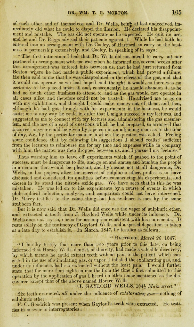 of each other and of themselves, and Dr. Wells, beinfr at last undeceived, im- mediately did what he could to dispel the illusion. He declared his disappoint- ment and mistake. The gas did not operate as he expected. He quit its use, and he and Dr. Iliggs advised their patients against it. While he had faith he entered into an arrangement with Dr. Cooley, of Hartford, to carry on the busi- ness in partnership extensively, and Cooley, in speaking of it, says:  The first intimation I had that Dr. Wells did not intend to carry out our partnership arrangement with me was when he informed me, several weeks after this arrangement was entered into between us, that he had just returned from Boston, where he had made a public experiment, which had proved a failure. He then said to me that he was disappointed in the effects of the gas, and that it would not operate as we had hoped and thought it would, as there was no certainty to be placed upon it, and, consequently, he should abandon it, as he had so much other business to attend to, and as the gas would not operate in all cases alike, and therefore could not be trusted. He advised me to go on with my exhibitions, and thought I could make money out of them, and that, although he had got through with his experiments in the business, he would assist me in any way he could in order that I might succeed in my lectures, and suggested to me to eounect with my lectures and administering the gas mesmer- ism, and the use of a card of questions which he had prepared, so arranged that a correct answer could be given by a person in an adjoining room as to the time of day, &c, by the particular manner in which the question was asked. Feeling some confidence that by following his suggestions I should realize' sufficient from the lectures to reimburse me for my time and expenses while in company with him, the matter was then dropped between us, and I pursued my lectures. Thus warning him to leave off experiments which, if pushed to the point of success, must be dangerous to life, and go on and amuse and humbug the people in a mauner that would be pleasant, and by means not at all dangerous, Dr. Wells, in his papers, after the success of sulphuric ether, professes to have discussed and considered its qualities before commencing his experiments, and chosen in its stead the nitrous oxide gas. We have seen that in this he was mistaken. He was led on to his experiments by a course of events in which philosophical induction, analysis, and comparison could not have intervened. Dr. Marcy testifies to the same thing, but his evidence is met by the same stubborn fact. But it is now said that Dr. Wells did once use the vapor of sulphuric ether, and extracted a tooth from J. Gaylord Wells while under its influence. Dr. Wells does not say so, nor is the assumption consistent with his statements. It rests solely on the testimony of Gaylord Wells, and a special deposition is taken at a late day to establish it. In March, 1847, he testifies as follows :  Hartford, March 26, 1847.  I hereby testify that more than two years prior to this date, on being informed that Horace Wells, dentist, of this city, had made a valuable discovery, by which means he could extract teeth without pain to the patient, which con-, sisted in the use of stimulating gas, or vapor, I inhaled the exhilarating gas, and, under its influence, had six extracted without the least pain. I would further state that for more than eighteen mouths from the time I first submitted to this operation by the application of gas I heard no other name mentioned as the dis- coverer except that of the above-named Horace Wells. J. GAYLQBD WELLS, 184£ Main street. Six teeth extracted, all under the influence of exhilarating gas—nothing of sulphuric ether. 1\ C. Goodrich was present when Gaylord's teeth were extracted. He testi- fies in answer to interrogatories :