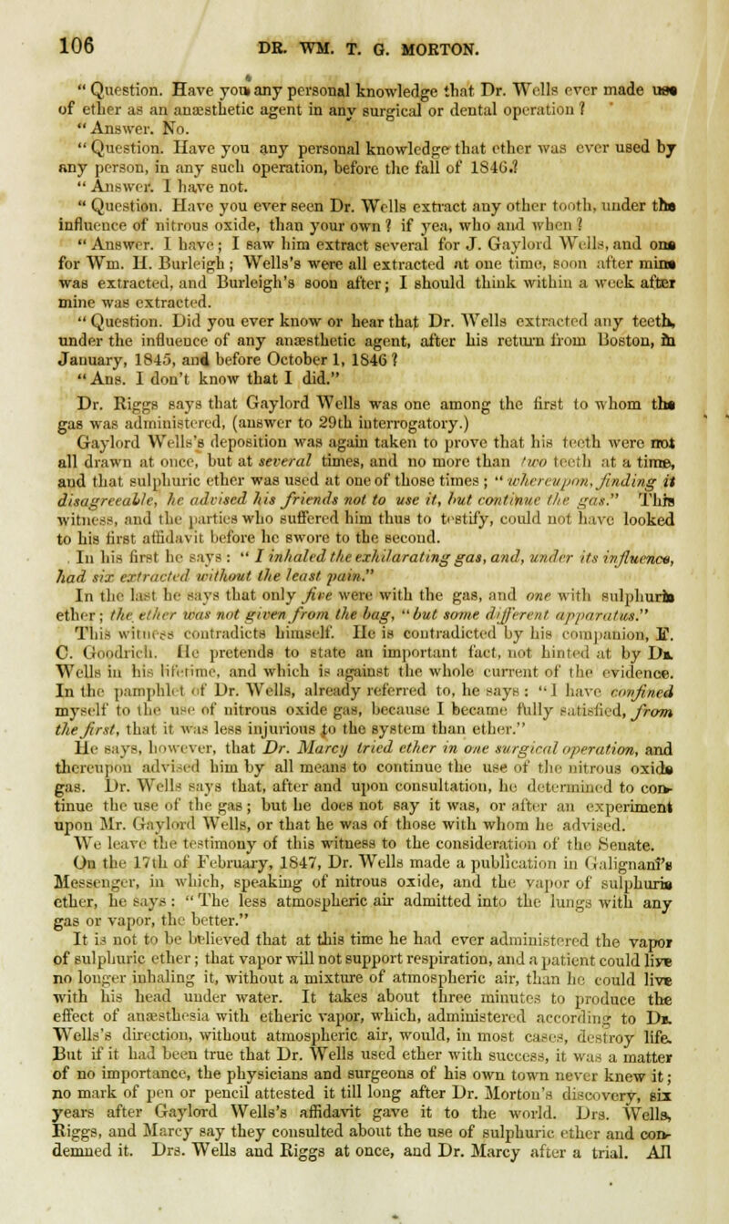 g  Question. Have yout any personal knowledge that Dr. Wells ever made ue« of ether as an anaesthetic agent in any surgical or dental operation ? Answer. No.  Question. Have you any personal knowledge that ether was ever used by any person, in any such operation, before the fall of 1S46.1  Answer. I have not.  Question. Have you ever seen Dr. Wells extract any other tooth, under tha influence of nitrous oxide, than your own ? if yea, who and when ?  Answer. I have ; I saw him extract several for J. Gaylord Wells, and on» for Wm. H. Burleigh ; Wells's were all extracted at one time, soon after min» was extracted, and Burleigh's soon after; I should think within a week after mine was extracted.  Question. Did you ever know or hear that Dr. Wells extracted any teeth, under the influence of any anaesthetic agent, after his return from Boston, m January, 1845, ami before October 1, 1846?  Ans. I don't know that I did. Dr. Riggs says that Gaylord Wells was one among the first to whom th» gas was administered, (answer to 29th interrogatory.) Gaylord Wells's deposition was again taken to prove that his teeth were not all drawn at once, but at several times, and no more than two teeth at a time, and that sulphuric ether was used at one of those times ;  whereupon, finding it disagreeable, he advised his friends not to use it, hut continue the gas. This witness, and the parties who suffered him thus to testify, could not have looked to his first affidavit before he swore to the second. . In his first he says :  I inhaled the exhilarating gas, and, under its influence, had six extracted irithout the least pain. In the last he says that only fire were with the gas, and one with sulphuritt etlur; the. ether was nut gn-en from the hag, but some different apparatus. This witness contradicts himself. He is contradicted by his companion, E. C. Goodrich, (le pretends to state an important fact, not hinted at by Dm. Wells in his lifetime, and which is against the whole current of the evidence. In the pamphlet of Dr. Wells, already referred to, he says : ''1 have confined myself to llie UBe of nitrous oxide gas, because I became fully satisfied, from the first, that it was less injurious Jo the system than etber. He says, however, that Dr. Marcy tried ether in one surgical operation, and thereupon advised him by all means to continue the use of the nitrous oxida gas. Dr. Wells says that, after and upon consultation, he determined to cor*- tinue the use of the gas; but he does not say it was, or alter an experiment upon Mr. Gaylord Wells, or that he was of those with whom he advised. We leave the testimony of this witness to the consideration of the Senate. On the 17th of February, 1847, Dr. Wells made a publication in Galignanfi Messenger, in which, speaking of nitrous oxide, and the vapor of sulphuris ether, he says :  The less atmospheric air admitted into the lungs with any gas or vapor, the better. It is not to !»• believed that at this time he had ever administered the vapor of sulphuric ether; that vapor will not support respiration, and a patient could live no longer inhaling it, without a mixture of atmospheric air, than he could live with his head under water. It takes about three minutes to produce the effect of anaesthesia with etheric vapor, which, administered according to Db. Wells's direction, without atmospheric air, would, in most cases, destroy life. But if it had been true that Dr. Wells used ether with success, it was a matter of no importance, the physicians and surgeons of his own town never knew it; no mark of pen or pencil attested it till long after Dr. Morton's discovery-, six years after Gaylord Wells's affidavit gave it to the world. Drs. Wells, Eiggs, and Marcy say they consulted about the use of sulphuric ether and con- demned it. Drs. Wells and Biggs at once, and Dr. Marcy after a trial. ATI