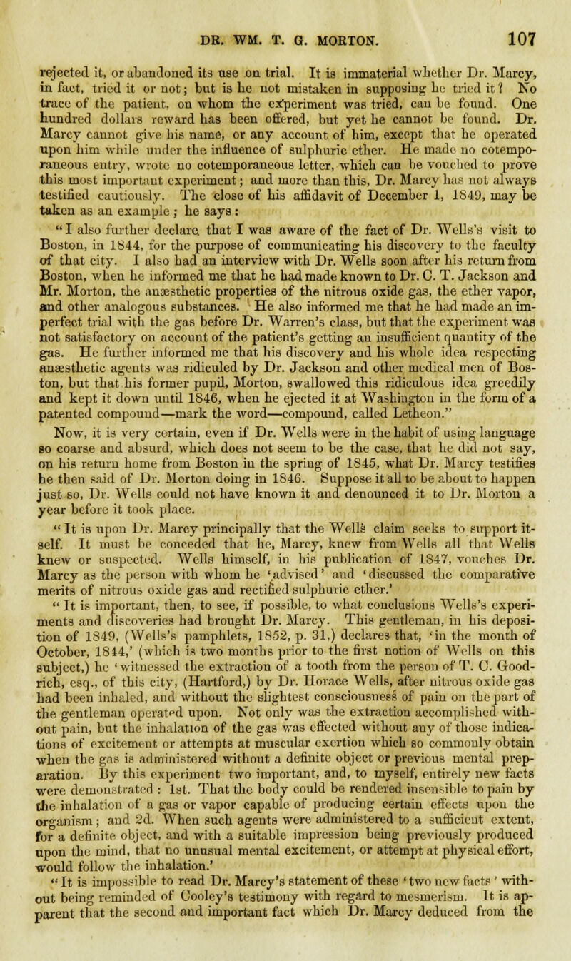 rejected it, or abandoned its use on trial. It is immaterial whether Dr. Marcy, in fact, tried it or not; but is he not mistaken in supposing be tried it 1 No trace of the patient, on whom the experiment was tried, can be found. One hundred dollars reward has been offered, but yet he cannot be found. Dr. Marcy cannot give bis name, or any account of him, except that he operated upon bim wbile under the influence of sulphuric ether. He made no cotempo- raneous entry, wrote no cotemporaneous letter, which can be vouched to prove this most important experiment; and more than this, Dr. Marcy has not always testified cautiously. The close of his affidavit of December 1, 1849, may be taken as an example ; he says :  I also further declare that I was aware of the fact of Dr. Wells's visit to Boston, in 1844, for the purpose of communicating his discovery to the faculty of that city. I also bad an interview with Dr. Wells soon after his return from Boston, when he informed me that he had made known to Dr. C. T. Jackson and Mr. Morton, the anaesthetic properties of the nitrous oxide gas, the ether vapor, and other analogous substances. ' He also informed me that he had made an im- perfect trial with the gas before Dr. Warren's class, but that the experiment was not satisfactory on account of the patient's getting an insufficient quantity of the gas. He further informed me that his discovery and his whole idea respecting anaesthetic agents was ridiculed by Dr. Jackson and other medical men of Bos- ton, but that his former pupil, Morton, swallowed this ridiculous idea greedily and kept it down until 1846, when he ejected it at Washington in the form of a patented compound—mark the word—compound, called Letheon. Now, it is very certain, even if Dr. Wells were in the habit of using language so coarse and absurd, which does not seem to be the case, that he did not say, on his return home from Boston iu the spring of 1845, what Dr. Marcy testifies he then said of Dr. Morton doing in 1846. Suppose it all to be about to happen just so, Dr. Wells could not have known it and denounced it to Dr. Morton a year before it took place.  It is upon Dr. Marcy principally that the Wells claim seeks to support it- self. It must be conceded that he, Marcy, knew from Wells all that Wells knew or suspected. Wells himself, in his publication of 1847, vouches Dr. Marcy as the person with whom he 'advised' and 'discussed the comparative merits of nitrous oxide gas and rectified sulphuric ether.'  It is important, then, to see, if possible, to what conclusions Wells's experi- ments and discoveries had brought Dr. Marcy. This gentleman, in his deposi- tion of 1849, (Wells's pamphlets, 1852, p. 31,) declares that, 'in the month of October, 1844,' (which is two months prior to the first notion of Wells on this subject,) he 'witnessed the extraction of a tooth from the person of T. C. Good- rich, esq., of this city, (Hartford,) by Dr. Horace Wells, after nitrous oxide gas had been inhaled, and without the slightest consciousness of pain on the part of the gentleman operated upon. Not only was the extraction accomplished with- out pain, but the inhalation of the gas was effected without any of those indica- tions of excitement or attempts at muscular exertion which so commonly obtain when the gas is administered without a definite object or previous mental prep- aration. By this experiment two important, and, to myself, entirely new facts were demonstrated : 1st. That the body could be rendered insensible to pain by the inhalation of a gas or vapor capable of producing certain effects upon the organism; and 2d. When such agents were administered to a sufficient extent, for a definite object, and with a suitable impression being previously produced upon the mind, that no unusual mental excitement, or attempt at physical effort, would follow the inhalation.'  It is impossible to read Dr. Marcy's statement of these ' two new facts ' with- out being reminded of Cooley's testimony with regard to mesmerism. It is ap- parent that the second and important fact which Dr. Marcy deduced from the