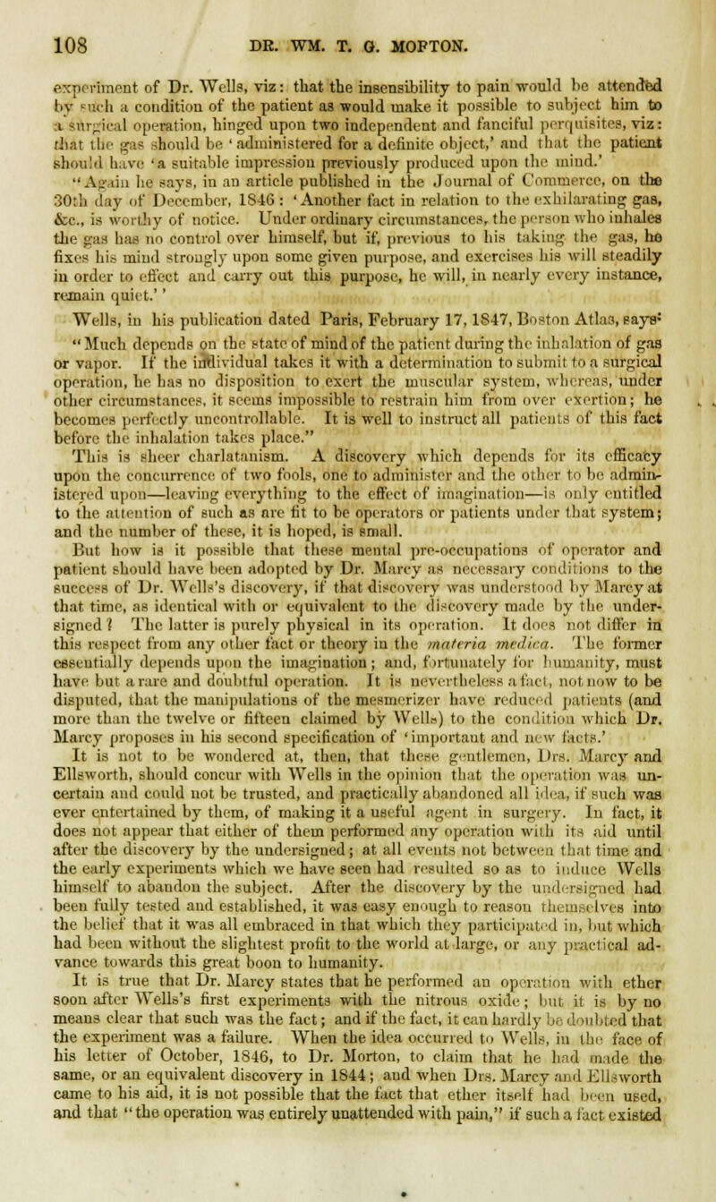experiment of Dr. Wells, viz: that the insensibility to pain -would he attended liv null a condition of the patient as would make it possible to subject him to a surgical operation, hinged upon two independent and fanciful perquisites, viz: that the gas should be 'administered for a definite object,' and that the patient should have -a suitable impression previously produced upon the mind.'  Again lie says, in an article published in the Journal of Commerce, on the 30:h day of December, 1846 : 'Another fact in relation to the exhilarating gas, &c, is worthy of notice. Under ordinary circumstances, the person who inhales the gas has no control over himself, but if, previous to his taking the gas, he fixes hit- mind strongly upon some given purpose, and exercises his will steadily in order to effect and carry out this purpose, he will, in nearly every instance, remain quiet.'' Wells, in his publication dated Paris, February 17,1847, Boston Atlas, pays*  Much depends on the state of mind of the patient during the inhalation of gas or vapor. If the individual takes it with a determination to submit to a surgical operation, he has no disposition to exert the muscular system, whereas, under other circumstances, it seems impossible to restrain him from over exertion; lie becomes perfectly uncontrollable. It is well to instruct all patients of this fact before the inhalation takes place. This is sheer charlatanism. A discovery which depends for its efficacy upon the concurrence of two fools, one to administer and the other to be admin- istered upon—leaving everything to the effect of imagination—is only entitled to the attention of such as are fit to be operators or patients under that system; and the number of these, it is hoped, is small. But how is it possible that these mental pro-occupations of operator and patient should have been adopted by Dr. Marcy as necessary conditions to the success of Dr. Wells's discovery, if that discovery was understood by Marcy at that time, as identical with or equivalent to the discovery made by the under- signed 1 The latter is purely physical in its operation. It does not differ in this respect from any other fact or theory iu the materia medica. The former essentially depends upon the imagination; and, fortunately for humanity, must hate but arare and doubtful operation. It is nevertheless a fact, not now to be disputed, that the manipulations of the mesmorizor have reduced patients (and more than the twelve or fifteen claimed by Wella) to the condition which Dr. Marcy proposes in his second specification of 'important and new facts.' It is not to be wondered at, then, that these gentlemen, Drs. Marcy and Ellsworth, should concur with Wells in the opinion that the operation was un- certain and could not be trusted, and practically abandoned all idea, if such was ever entertained by them, of making it a useful agent in surgery. In fact, it does not appear that either of them performed any operation with its aid until after the discovery by the undersigned; at all events not between that time and the early experiments which we have seen had resulted so as to induce Wells himself to abaudou the subject. After the discovery by the undersigned had been fully tested and established, it was easy enough to reason themselves into the belief that it was all embraced in that which they participated in, but which had been without the slightest profit to the world at large, or any practical ad- vance towards this great boon to humanity. It is true that Dr. Marcy states that he performed an operation with ether soon after Wells's first experiments with the nitrous oxide; but it is by no means clear that such was the fact; and if the fact, it can hardly be doubted that the experiment was a failure. When the idea occurred to Wells, in the face of his letter of October, 1846, to Dr. Morton, to claim that he had made the same, or an equivalent discovery in 1844; and when Drs. Marcy and Ellsworth came to his aid, it is not possible that the fact that ether itself had been used, and that  the operation was entirely unattended with pain, if such a fact existed