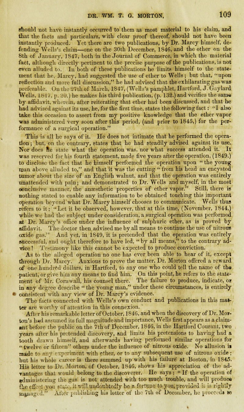 should not have instantly occurred to them as most material to his claim, and that the facts and particulars, with clear proof thereof, should not have been instantly produced. Yet there arc two publications, by Dr. Marcy himself, de- fending Wells's claim—one on the 30th December, 1846, and the other on the 8th of January, 1847, both in the Journal of Commerce, in which the material fact, although directly pertinent to the precise purpose of the publications, is not erven alluded to. In both of these publications he limits himself to the state- ment that he, Marcy, had suggested the use of ether to Wells; but that, upon reflection and more full discussion, he had advised that the exhilarating gas was preferable. On the 27th of March, 1847, (Wells's pamphlet, Hartford, J. Gaylard Wells, 1847, p. i!u,) he makes his third publication, (p. 132.) and verifies the same by affidavit, wherein, after reiterating that ether had been discussed, and that he had advised against its use, he, for the first time, states the following fact: I also take this occasion to assert from my positive knowledge that the ether vapor was administered very soon after this period, (and prior to 1845,) for the per- formance of a surgical operation. This is all he says of it. He does not intimate that he performed the opera- tion ; but, on the contrary, states that he had steadily advised against its use. Nor does fie state what the operation was, nor what success attended it. It was reserved for his fourth statement, made five years after the operation, (1849,) to disclose the fact that he himself performed the operation upon  the young man above alluded to, and that it was the cutting  from his head an encysted tumor about the size of an English walnut, and that the operation was entirely unattended with pain; and demonstrated to Dr. Wells and myself, in the most oonclusive manner, the anaesthetic properties of ether vapor. Still, there is nothing stated to enable any information to be obtained touching this important operation beyond'what Dr. Marcy himself chooses to communicate. Wells thus refers to it: Let it be observed, however, that at this time, (November, 1844,) while we had the subject under consideration, a surgical operation was performed at Dr. Marcy's office under the influence of sulphuric ether, as is proved by affidavit. The doctor then advised me by all means to continue the use of nitrous oxide gas. And yet, in 1849, it is pretended that the operation was entirely successful, and ought therefore to have led,  by all means, to the contrary ad- yice! Testimony like this cannot be expected to produce conviction. As to the alleged operation no one has ever been able to hear of it, except through Dr. Marcy. Anxious to prove the matter, Dr. Morton offered a reward of one hundred dollars, in Hartford, to any one who could tell the name of the patient, or give him any means to find him. On this point, he refers to the state- ment of Mr. Cornwall, his counsel there. The failure to produce, indicate, or in any degree describe  the young man, under these circumstances, is entirely consistent with any view of Dr. Marcy's evidence. The facts connected with Wells's own conduct and publications in this mat- ter are worthy of attention in this connexion. After his remarkable letter of October, 1846, and when the discovery of Dr. Mor- ton's had assumed its full magnitude and importance, Wells first appears as a claim- wit before the public on the 7th of December, 1846, in the Hartford Courant, two years after his pretended discovery, and limits his pretensions to having had a tooth drawn himself, and afterwards having performed similar operations for  twelve or fifteen others under the influence of nitrous oxide. No allusion i» made to nnj experiment with ether, or to any subsequent use of nitrous oxide; but his whole career is there summed up with his failure' at Boston, in 1845. His letter to Dr. Morton, of October, 1846, shows his appreciation of the ad- vantages that would belong to the discoverer. He says :  If the operation of jtdministering the gas is not attended with too much trouble, and will produce the c Air.! you state,, it will undoubtedly bo a fortune to you, provided U is rightly managed. After publishing his letter of the 7th of Doconiber, he proceed* ho