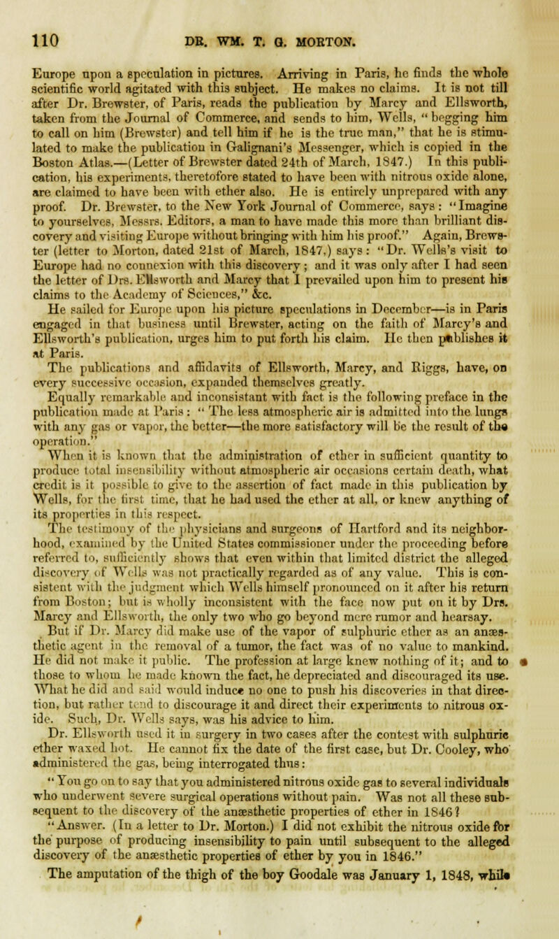 Europe upon a speculation in pictures. Arriving in Paris, he finds the whole scientific world agitated with this subject. He makes no claims. It is not till after Dr. Brewster, of Paris, reads the publication by Marcy and Ellsworth, taken from the Journal of Commerce, and sends to him, Wells,  begging him to call on him (Brewster) and tell him if he is the true man, that he is stimu- lated to make the publication in Galignani's Messenger, which is copied in the Boston Atlas.—(Letter of Brewster dated 24th of March, 1847.) In this publi- cation, his experiments, theretofore stated to have been with nitrous oxide alone, are claimed to have been with ether also. He is entirely unprepared with any proof. Dr. Brewster, to the New York Journal of Commerce, says : Imagine to yourselves, Messrs. Editors, a man to have made this more than brilliant dis- covery and visiting Europe without bringing with him his proof. Again, Brews- ter (letter to Morton, dated 21st of March, 1847,) says : Dr. Wells's visit to Europe had no connexion with this discovery; and it was only after I had seen the letter of l)rs. ENswortb and Marcy that I prevailed upon him to present hie claims to the Academy of Sciences, &c. He sailed for Europe upon his picture speculations in December—is in Paris engaged in that business until Brewster, acting on the faith of Marcy's and Ellsworth's publication, urges him to put forth his claim. He then pfcblish.es it at Paris. The publications and affidavits of Ellsworth, Marcy, and Riggs, have, on every successive occasion, expanded themselves greatly. Equally remarkable and inconsistent with fact is the following preface in the publication made at Paris :  The less atmospheric air is admitted into the lungs with any gas or vapor, the better—the more satisfactory will be the result of the operation. When it is known that the administration of ether in sufficient quantity to produce total insensibility without atmospheric air occasions certain death, what credit is it possible to give to the assertion of fact made in this publication by Wells, for tlio firal time, that he had used the ether at all, or knew anything of its properties in tbis respect. The testimony of the physicians and surgeons of Hartford and its neighbor- hood, examined by the United .States commissioner under the proceeding before referred to, sufficiently shows that even within that limited district the alleged discovery of Wi 11.- was not practically regarded as of any value. This is con- sistent with the judgment which Wells himself pronounced on it after his return from Boston; but, is wholly inconsistent with the face now put on it by Drs. Marcy and Ellsworth, the only two who go beyond mere rumor and hearsay. But if Dr. Marcy did make use of the vapor of sulphuric ether as an anaes- thetic agent in the removal of a tumor, the fact was of no value to mankind. He did not make it public. The profession at large knew nothing of it j and to those to whom he made known the fact, he depreciated and discouraged its use. What he did and said would induce no one to push his discoveries in that direc- tion, but rather tend to discourage it and direct their experiments to nitrous ox- ide. Such, Dr. Wells says, was his advice to him. Dr. Ellsworth used it in surgery in two cases after the contest with sulphuric ether waxed hot. He cannot fix the date of the first case, but Dr. Cooley, who administered the gas, being interrogated thus:  You go on to say that you administered nitrous oxide gas to several individuals who underwent severe surgical operations without pain. WaB not all these sub- sequent to the discovery of the anaesthetic properties of ether in 1846? Answer. (In a letter to Dr. Morton.) I did not exhibit the nitrous oxide for the purpose of producing insensibility to pain until subsequent to the alleged discoveiy of the anaesthetic properties of ether by you in 1846. The amputation of the thigh of the boy Goodale was January 1, 1848, whik