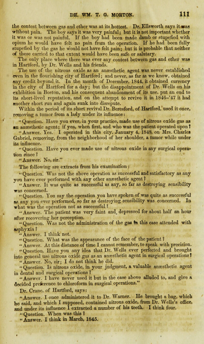 the contest between gas and ether was at its hottest. Dr. Ellsworth says it»as without pain. The boy says it was very painful; but it is not important whether it was or was not painful. If the boy had been made dumb or stupefied with opium he would have felt no pain from the operation. If he had been fully stupefied by the gas he would not have felt pain; but it is probable that neither of these carried to that extent would have been safe or salutary. The only place where there was ever any contest between gas and ether was in Hartford, by Dr. Wells and his friends. The use of the nitrous oxide as an anaesthetic agent was never established even in the flourishing city of Hartford; and never, as far as we know, obtained any credit beyond it. In the month of December, 1844, it obtained currency in the city of Hartford for a day; but the disappointment of Dr. Wells on his exhibition in Boston, and his consequent abandonment of its use, put an end to its short-lived reputation, and on the attempt to revive it in 1846-'47 it had another short run and again sunk into disrepute. Within the period of its short revival Dr. Beresford, of Hartford, used it once, removing a tumor from a lady under its influence:  Question. Have you ever, in your practice, made use of nitrous oxide gas as »u anaesthetic agent; if yea, when first, and who was the patient operated upon J Answer. Yes. I operated in this city, January 4, 1848, on Mrs. Charles Gabriel, removing, from the neighborhood of her shoulder, a tumor while under its influence.  Question. Have you ever made use of nitrous oxide in any surgical opera- tion since ?  Answer. No, sir. The following are extracts from his examination :  Question. Was not the above operation as successful and satisfactory as any you have ever performed with any other anaesthetic agent 1 Answer. It was quite as successful as any, so far as destroying sensibility was concerned.  Question. You say the operation you have spoken of was quite as successful ae any you ever performed, so far as destroying sensibility was concerned. In what was the operation not as successful 1  Answer. The patient was very faint and. depressed for about half an hour after recovering her perception.  Question. Was not the administration of the gas te this case attended with asphyxia 1  Answer. I think not.  Question. What was the appearance of the face of the patient 1  Answer. At this distance of time I cannot remember, to speak with precision.  Question. Have you any idea that Dr. Wells ever perfected and brought into general use nitrous oxide gas as an anaesthetic agent in surgical operations t Answer. No, sir; I do not think he did.  Question. Is nitrous oxide, in your judgment, a valuable anaesthetic agent in dental and surgical operations 1 Answer. I have never used it but in the case above alluded to, and give a decided preference to chloroform in surgical operations. Dr. Crane, of Hartford, says: Answer. I once administered it to Dr. Warner. He brought a bag, which he said, and which I supposed, contained nitrous oxide, from Dr. Wells's oflice, and under its influence I extracted a number of his teeth. I think four.  Question. When was this 1 Answer. I think in March, 1845.