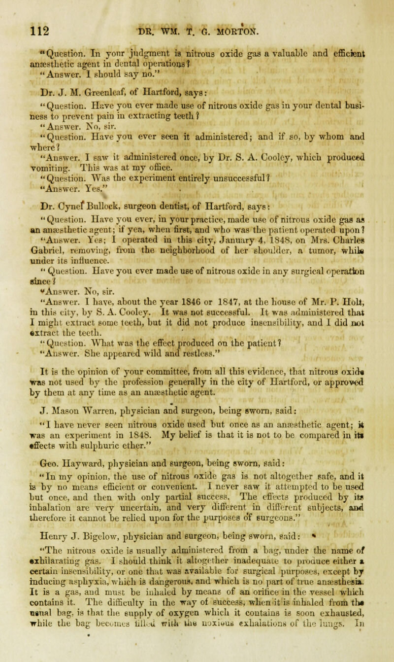 Question. In your judgment is nitrous oxide gas a valuable and efficient anaesthetic agent in dental operations? Answer. 1 should say no. Dr. J. M. Greenleaf, of Hartford, says: Question. Have you ever made use of nitrous oxide gas in your dental busi- ness to prevent pain in extracting teeth ? Answer. No, sir. Question. Have you ever seen it administered; and if so, by whom and where ? Answer. I saw it administered once, by Dr. S. A. Coolcy, which produced vomiting. This was at my office. Question. Was the experiment entirely unsuccessful? Answer. Yes. Dr. Cynef Bullock, surgeon dentist, of Hartford, says: Question. Have you ever, in your practice, made use of nitrons oxide gas as an anaesthetic agent; if yea, when first, and who was the patient operated upon? Answer. Yes; I operated in this city, January 4, 184N. on Mrs. Charles Gabriel, removing, from the neighborhood of her shoulder, a tumor, white under its inllucnce. Question. Have you ever made use of nitrous oxide in any surgical operation since t Answer. No, sir. Answer. I have, about the year 1S46 or 1847, at the house of Mr. P. Holt, hi this city, by S. A. Cooley. It was not successful. It was administered that I might extract some teeth, but it did not produce insensibility, and 1 did not •xtract the teeth. Question. What was the effect produced on the patient? Answer. She appeared wild and restless. It is the opinion of your committee, from all this evidence, that nitrous oxid« was not used by the profession generally in the city of Hartford, or approved by them at any time as an anaesthetic agent. J. Mason Warren, physician and surgeon, being sworn, said: I have never seen nitrouB oxide used but once as an anaesthetic agent; k was an experiment in 1848. My belief is that it is not to be compared in its •fleets with sulphuric ether. Geo. Hay ward, physician and surgeon, being sworn, said: In my opinion, the use of nitrous oxide gas is not altogether safe, and it is by no means efficient or convenient. I never saw it attempted to be used but once, and then with only partial success. The effects produced by its inhalation are very uncertain, and very different in different subjects, and therefore it cannot be relied upon for the purposes o'f Burgeons. Henry J. Bigelow, physician and surgeon, being sworn, said: * The nitrous oxide is usually administered from a bag, under the name of •xhilarating gas. I should think it altogether inadequate to produce either a certain insensibility, or one that was available for surgical purposes, except by inducing asphyxia, which is dangerous, and which is no part of true anaesthesia. It is a gas, and must be inhaled by means of an orifice in the vessel which contains it. The difficulty in the way of success, when it is inhaled from th* usual bag, is that the supply of oxygen which it contains is soon exhausted, while the bac- becomes tilled ffita th« uoxiwun exhalations of the lungs. In