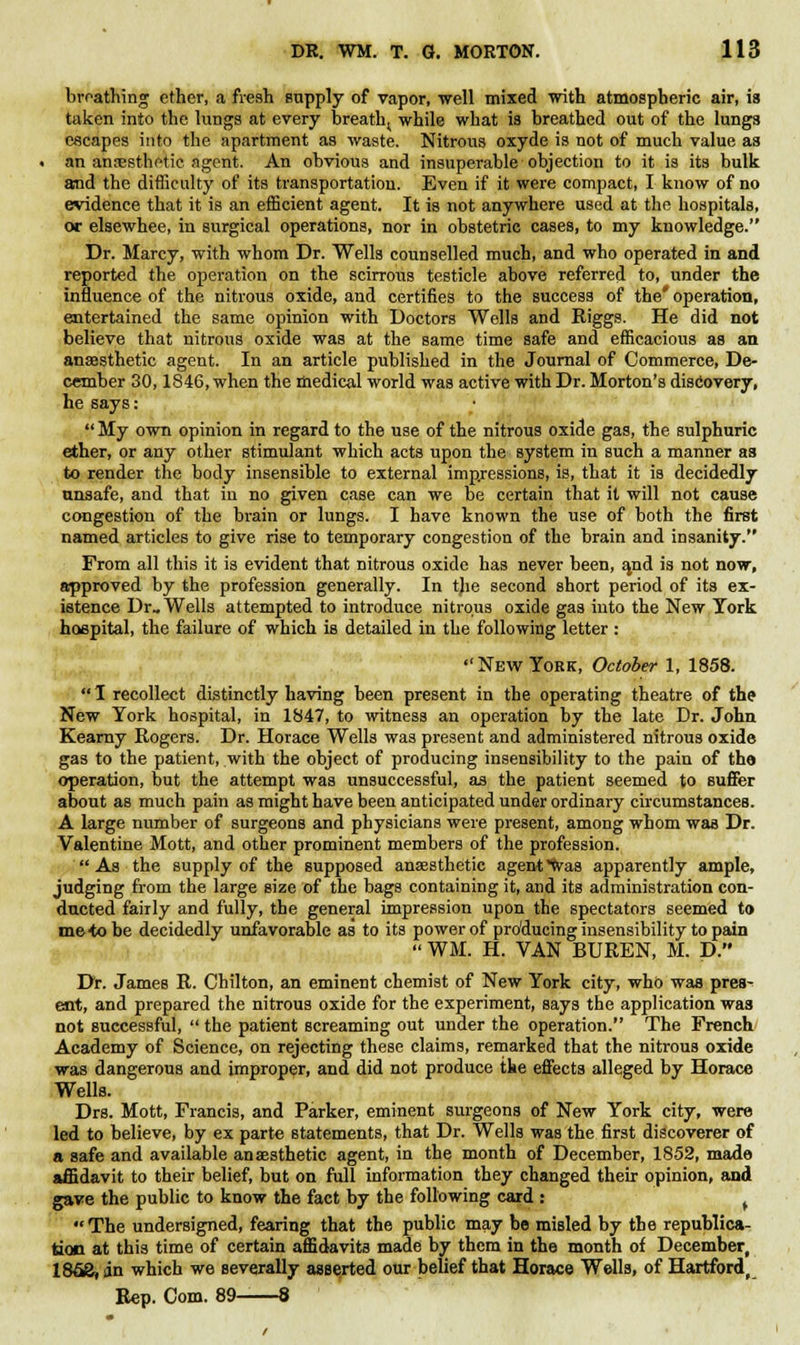breathing ether, a fresh supply of vapor, well mixed with atmospheric air, is taken into the lungs at every breatht while what is breathed out of the lungs escapes into the apartment as waste. Nitrous oxyde is not of much value as an anesthetic agent. An obvious and insuperable objection to it is its bulk and the difficulty of its transportation. Even if it were compact, I know of no evidence that it is an efficient agent. It is not anywhere used at the hospitals, or elsewhee, in surgical operations, nor in obstetric cases, to my knowledge. Dr. Marcy, with whom Dr. Wells counselled much, and who operated in and reported the operation on the scirrous testicle above referred to, under the influence of the nitrous oxide, and certifies to the success of the' operation, entertained the same opinion with Doctors Wells and Riggs. He did not believe that nitrous oxide was at the same time safe and efficacious as an anaesthetic agent. In an article published in the Journal of Commerce, De- cember 30,1846, when the medical world was active with Dr. Morton's discovery, he says:  My own opinion in regard to the use of the nitrous oxide gas, the sulphuric ether, or any other stimulant which acts upon the system in such a manner as to render the body insensible to external impressions, is, that it is decidedly unsafe, and that in no given case can we be certain that it will not cause congestion of the brain or lungs. I have known the use of both the first named articles to give rise to temporary congestion of the brain and insanity. From all this it is evident that nitrous oxide has never been, and is not now, approved by the profession generally. In tjie second short period of its ex- istence Dr. Wells attempted to introduce nitrous oxide gas into the New Tork hospital, the failure of which is detailed in the following letter :  New York, October 1, 1858.  1 recollect distinctly having been present in the operating theatre of the New Tork hospital, in 1847, to witness an operation by the late Dr. John Kearny Rogers. Dr. Horace Wells was present and administered nitrous oxide gas to the patient, with the object of producing insensibility to the pain of the operation, but the attempt was unsuccessful, as the patient seemed to suffer about as much pain as might have been anticipated under ordinary circumstances. A large number of surgeons and physicians were present, among whom was Dr. Valentine Mott, and other prominent members of the profession. As the supply of the supposed anaesthetic agent was apparently ample, judging from the large size of the bags containing it, and its administration con- ducted fairly and fully, the general impression upon the spectators seemed to metobe decidedly unfavorable as to its power of producing insensibility to pain  WM. H. VAN BUREN, M. D. Dr. James R. Chilton, an eminent chemist of New York city, who was pres- ent, and prepared the nitrous oxide for the experiment, says the application was not successful,  the patient screaming out under the operation. The French Academy of Science, on rejecting these claims, remarked that the nitrous oxide was dangerous and improper, and did not produce the effects alleged by Horace Wells. Drs. Mott, Francis, and Parker, eminent surgeons of New York city, were led to believe, by ex parte statements, that Dr. Wells was the first discoverer of a safe and available anaesthetic agent, in the month of December, 1852, made affidavit to their belief, but on full information they changed their opinion, and gave the public to know the fact by the following card : f The undersigned, fearing that the public may be misled by the republica- tion at this time of certain affidavits made by them in the month of December, 186S, in which we severally asserted our belief that Horace Wells, of Hartford, Rep. Com. 89 8