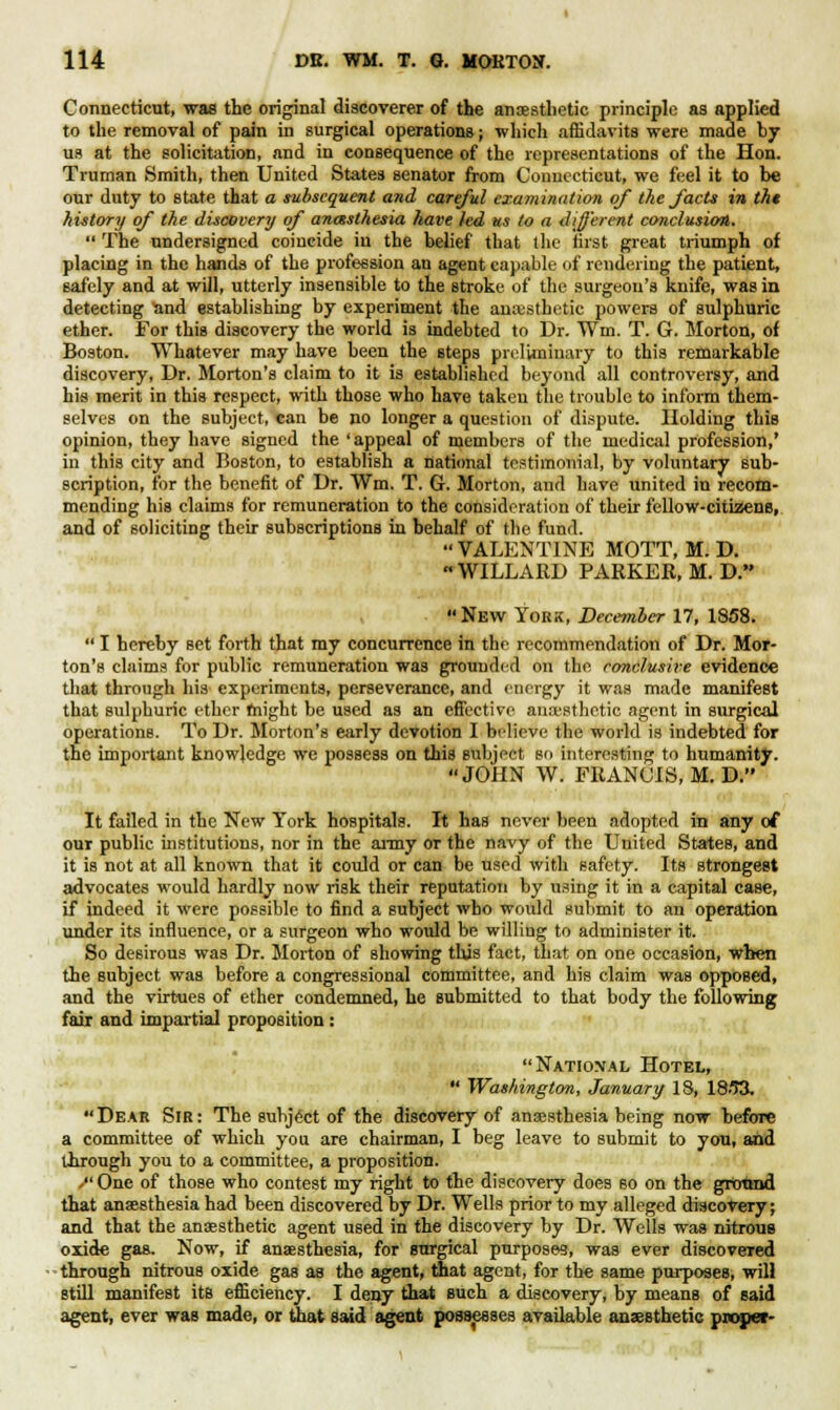 Connecticut, was the original discoverer of the anaesthetic principle as applied to the removal of pain in surgical operations; -which affidavits were made by us at the solicitation, and in consequence of the representations of the Hon. Truman Smith, then United States senator from Connecticut, we feel it to be our duty to state that a subsequent and careful examination of the facts in tht hutory of the discovery of anesthesia have led us to a different conclusion. The undersigned coincide in the belief that the first great triumph of placing in the hands of the profession an agent capable of rendering the patient, safely and at will, utterly insensible to the stroke of the surgeon's knife, was in detecting and establishing by experiment the anaesthetic powers of sulphuric ether. For this discovery the world is indebted to Dr. Win. T. G. Morton, of Boston. Whatever may have been the steps preliminary to this remarkable discovery, Dr. Morton's claim to it is established beyond all controversy, and his merit in this respect, with those who have taken the trouble to inform them- selves on the subject, can be no longer a question of dispute. Holding this opinion, they have signed the 'appeal of members of the medical profession,' in this city and Boston, to establish a national testimonial, by voluntary sub- scription, for the benefit of Dr. Wm. T. G. Morton, and have united in recom- mending his claims for remuneration to the consideration of their fellow-citizens, and of soliciting their subscriptions in behalf of the fund. VALENTINE MOTT, M. D. WILLARD PARKER, M. D. New York, December 17, 1858. I hereby Bet forth that my concurrence in the recommendation of Dr. Mor- ton's claims for public remuneration was grounded on the conclusive evidence that through his experiments, perseverance, and energy it was made manifest that sulphuric ether might be used as an effective anaesthetic agent in surgical operations. To Dr. Morton's early devotion I believe the world is indebted for the important knowledge we possess on this subject so interesting to humanity. JOHN W. FRANCIS, M. D. It failed in the New York hospitals. It has never been adopted in any of our public institutions, nor in the army or the navy of the United States, and it is not at all known that it could or can be used with safety. Its strongest advocates would hardly now risk their reputation by using it in a capital case, if indeed it were possible to find a subject wbo would submit to an operation under its influence, or a surgeon who would be willing to administer it. So desirous was Dr. Morton of showing this fact, that on one occasion, when the subject was before a congressional committee, and his claim was opposed, and the virtues of ether condemned, he submitted to that body the following fair and impartial proposition : National Hotel, Washington, January 18, 18/53. Dear Sir: The subject of the discovery of anaesthesia being now before a committee of which you are chairman, I beg leave to submit to you, and through you to a committee, a proposition. /'One of those who contest my right to the discovery does so on the ground that anaesthesia had been discovered by Dr. Wells prior to my alleged discovery; and that the anaesthetic agent used in the discovery by Dr. Wells was nitrous oxide gas. Now, if anaesthesia, for Burgical purposes, was ever discovered through nitrous oxide gas as the agent, that agent, for the same purposes, will Btill manifest its efficiency. I deny that such a discovery, by means of said agent, ever was made, or that said agent possesses available anaesthetic proper-