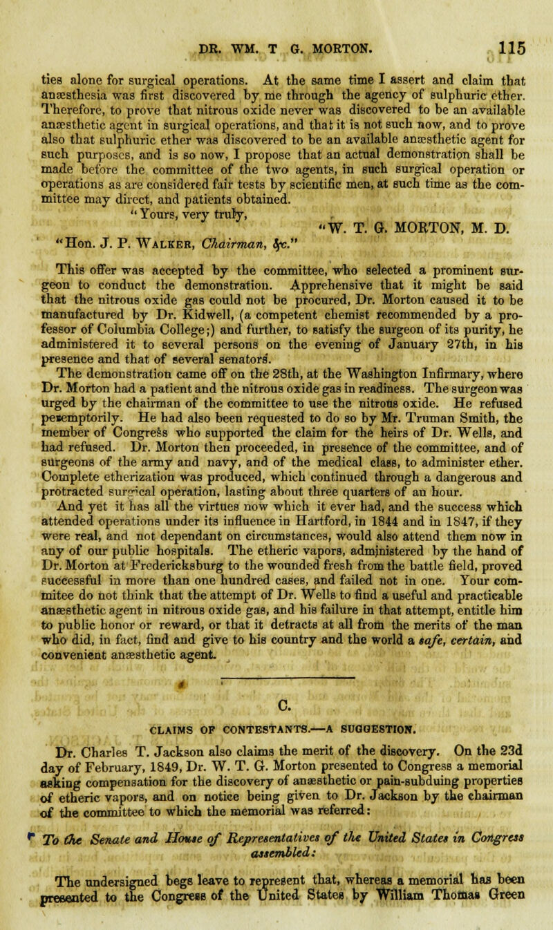 ties alone for surgical operations. At the same time I assert and claim that anaesthesia was first discovered by me through the agency of sulphuric ether. Therefore, to prove that nitrous oxide never was discovered to be an available anaesthetic agent in surgical operations, and that it is not such now, and to prove also that sulphuric ether was discovered to be an available anaesthetic agent for such purposes, and is so now, I propose that an actual demonstration shall be made before the committee of the two agents, in such surgical operation or operations as are considered fair tests by scientific men, at such time as the com- mittee may direct, and patients obtained.  Yours, very truly, W. T. G. MORTON, M. D. Hon. J. P. Walker, Chairman, Sfc. This offer was accepted by the committee, who selected a prominent sur- geon to conduct the demonstration. Apprehensive that it might be said that the nitrous oxide gas could not be procured, Dr. Morton caused it to be manufactured by Dr. Kidwell, (a competent chemist recommended by a pro- fessor of Columbia College;) and further, to satisfy the surgeon of its purity, he administered it to several persons on the evening of January 27th, in his presence and that of several senators'. The demonstration came off on the 28th, at the Washington Infirmary, where Dr. Morton had a patient and the nitrous oxide gas in readiness. The surgeon was urged by the chairman of the committee to use the nitrons oxide. He refused pesemptorily. He had also been requested to do so by Mr. Truman Smith, the member of Congress who supported the claim for the heirs of Dr. Wells, and had refused. Dr. Morton then proceeded, in presence of the committee, and of surgeons of the army and navy, and of the medical class, to administer ether. Complete etherization was produced, which continued through a dangerous and protracted surreal operation, lasting about three quarters of an hour. And yet it has all the virtues now which it ever had, and the success which attended operations under its influence in Hartford, in 1844 and in 1847, if they were real, and not dependant on circumstances, would also attend them now in any of our public hospitals. The etheric vapors, administered by the hand of Dr. Morton at Fredericksburg to the wounded fresh from the battle field, proved successful in more than one hundred cases, and failed not in one. Your com- mitee do not think that the attempt of Dr. Wells to find a useful and practicable anaesthetic agent in nitrous oxide gas, and his failure in that attempt, entitle him to public honor or reward, or that it detracts at all from the merits of the man who did, in fact, find and give to his country and the world a tafe, certain, and convenient anaesthetic agent CLAIMS OF CONTESTANTS.—A SUGGESTION. ■ Dr. Charles T. Jackson also claims the merit of the discovery. On the 23d day of February, 1849, Dr. W. T. G. Morton presented to Congress a memorial asking compensation for the discovery of anaesthetic or pain-subduing properties of etheric vapors, and on notice being given to Dr. Jackson by the chairman of the committee to which the memorial was referred: ^ To (he Senate and House of Representatives of tht United States in Congress assembled: The undersigned begs leave to represent that, whereas a memorial has been presented to the Congress of the United States by William Thomas Green
