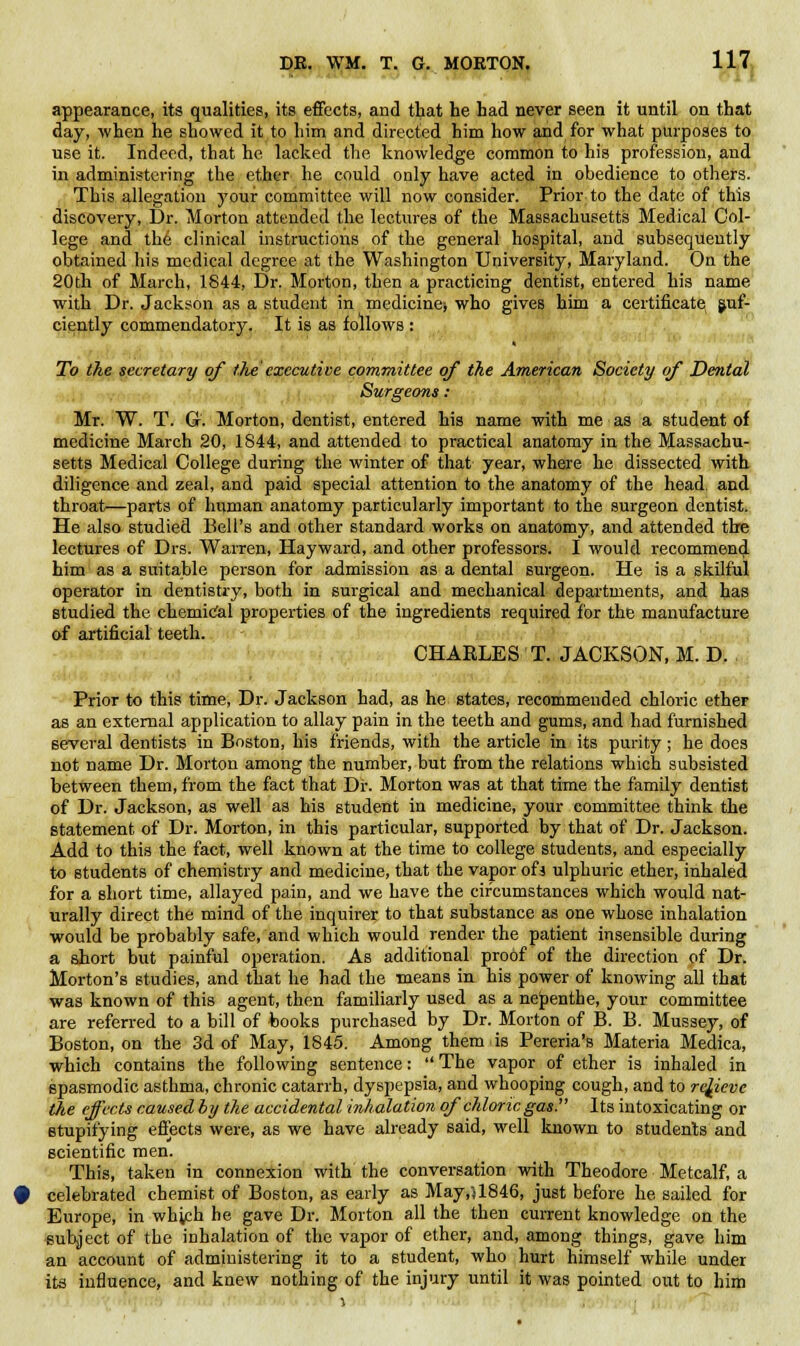 appearance, its qualities, its effects, and that he had never seen it until on that day, when he showed it to him and directed him how and for what purposes to use it. Indeed, that he lacked the knowledge common to his profession, and in administering the ether he could only have acted in obedience to others. This allegation your committee will now consider. Prior to the date of this discovery, Dr. Morton attended the lectures of the Massachusetts Medical Col- lege and the clinical instructions of the general hospital, and subsequently obtained his medical degree at the Washington University, Maryland. On the 20th of March, 1844, Dr. Morton, then a practicing dentist, entered his name with Dr. Jackson as a student in medicine) who gives him a certificate juf- ciently commendatory. It is as follows : To the secretary of the executive committee of the American Society of Dental Surgeons: Mr. W. T. Q. Morton, dentist, entered his name with me as a student of medicine March 20, 1844, and attended to practical anatomy in the Massachu- setts Medical College during the winter of that year, where he dissected with diligence and zeal, and paid special attention to the anatomy of the head and throat—parts of human anatomy particularly important to the surgeon dentist. He also studied Bell's and other standard works on anatomy, and attended tbe lectures of Drs. Warren, Hayward, and other professors. I would recommend him as a suitable person for admission as a dental surgeon. He is a skilful operator in dentistry, both in surgical and mechanical departments, and has studied the chemical properties of the ingredients required for the manufacture of artificial teeth. CHARLES T. JACKSON, M. D. Prior to this time, Dr. Jackson had, as he states, recommended chloric etheF as an external application to allay pain in the teeth and gums, and had furnished several dentists in Boston, his friends, with the article in its purity; he does not name Dr. Morton among the number, but from the relations which subsisted between them, from the fact that Dr. Morton was at that time the family dentist of Dr. Jackson, as well as his student in medicine, your committee think the statement of Dr. Morton, in this particular, supported by that of Dr. Jackson. Add to this the fact, well known at the time to college students, and especially to students of chemistry and medicine, that the vapor ofi ulphuric ether, inhaled for a short time, allayed pain, and we have the circumstances which would nat- urally direct the mind of the inquirer to that substance as one whose inhalation would be probably safe, and which would render the patient insensible during a short but painful operation. As additional proof of the direction of Dr. Morton's studies, and that he had the means in his power of knowing all that was known of this agent, then familiarly used as a nepenthe, your committee are referred to a bill of books purchased by Dr. Morton of B. B. Mussey, of Boston, on the 3d of May, 1845. Among them is Pereria's Materia Medica, which contains the following sentence:  The vapor of ether is inhaled in spasmodic asthma, chronic catarrh, dyspepsia, and whooping cough, and to relieve the effects caused by the accidental inhalation of chloric gas!' Its intoxicating or stupifying effects were, as we have already said, well known to students and scientific men. This, taken in connexion with the conversation with Theodore Metcalf, a celebrated chemist of Boston, as early as May,U846, just before he sailed for Europe, in which he gave Dr. Morton all the then current knowledge on the subject of the inhalation of the vapor of ether, and, among things, gave him an account of administering it to a student, who hurt himself while under its influence, and knew nothing of the injury until it was pointed out to him