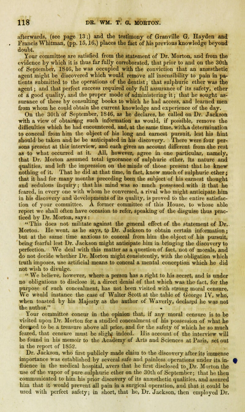 afterwards, (see page 13;) and the testimony of Granville G. Hayden and Francis Whitman, (pp. 15,16,) places the fact of his previous knowledge beyond doubt. Your committee are satisfied from the statement of Dr. Morton, and from the evidence by which it is thus far fully corroborated, that prior to and on the 30th of September, 1846, he was occupied with the conviction that an anaesthetic agent might be discovered which would remove all insensibility to pain in pa- tients submitted to the operations of the dentist; that sulphuric ether was the agent; and that perfect success required only full assurance of its safety, ether of a good quality, and the proper mode of administering it; that he sought as- surance of these by consulting books to which he had access, and learned men from whom he could obtain the current knowledge and experience of the day. On the 30th of September, 1846, as he declares, he called on Dr. Jackson with a view of obtaining such information as would, if possible, remove the difficulties which he had encountered, and, at the same time, with,a determination to conceal from him the object of his long and earnest pursuit, lest his hint should be taken and he be anticipated in his discoveiy. There were four per- sons present at this interview, and each gives an account different from the rest as to what occurred at it. All, however, agree in one particular, namely, that Dr. Morton assumed total ignorance of sulphuric ether, its nature and qualities, and left the impression on the minds of those present that ho knew nothing of it. That he did at that time, in fact, know much of sulphuric ether; that it had for many months preceding been the subject of his earnest thought and sedulous inquiry; that his mind was so much possessed with it that he feared, in every one with whom he conversed, a rival who might anticipate him in his discovery and developments of its quality, is proved to the entire satisfac- tion of your committee. A former committee of this House, to whose able report we shall often have occasion to refer, speaking of the disguise thus prac- ticed by Dr. Morton, says : This does not militate against the general effect of the statement of Dr.. Morton. He went, as he says, to Dr. Jackson to obtain certain information; but at the same time anxious to conceal from him the object of his pursuit, being fearful lest Dr. Jackson might anticipate him in bringing the discovery to perfection. We deal with this matter as a question of fact, not of morals, and do not decide whether Dr. Morton might consistently, with the obligation which truth imposes, use artificial means to conceal a mental conception which he did not wish to divulge.  We believe, however, where a person has a right to his secret, and is under no obligations to disclose it, a direct denial of that which was the fact, for the purpose of such concealment, has not been visited with strong moral censure. We would instance the case of Walter Scott at the table of George IV, who, when toasted by his Majesty as the author of Waverly, declared he was not the author. <a Your committee concur in the opinion that, if any moral censure is to be visited upon Dr. Morton for a studied concealment of his possession of what he deeded to be a treasure above all price, and for the safety of which he so much feared, that censure must be sligb^t indeed. His account of the interview will be found in his memoir to the Academy of Arts and Sciences at Paris, set out in the report of 1852. Dr. Jackson, who first publicly made claim to the discovery after its immense importance was established by several safe and painless operations under its in- fluence in the medical hospital, avers that he first disclosed to^Dr. Morton the use of the vapor of pure sulphuric ether on the 30th of September; that he then communicated to him his prior discovery of its anaesthetic qualities, and assured him that it would prevent all pain in a surgical operation, and that it could be used with perfect safety; in short, that he, Dr. Jackson, then employed Dr.