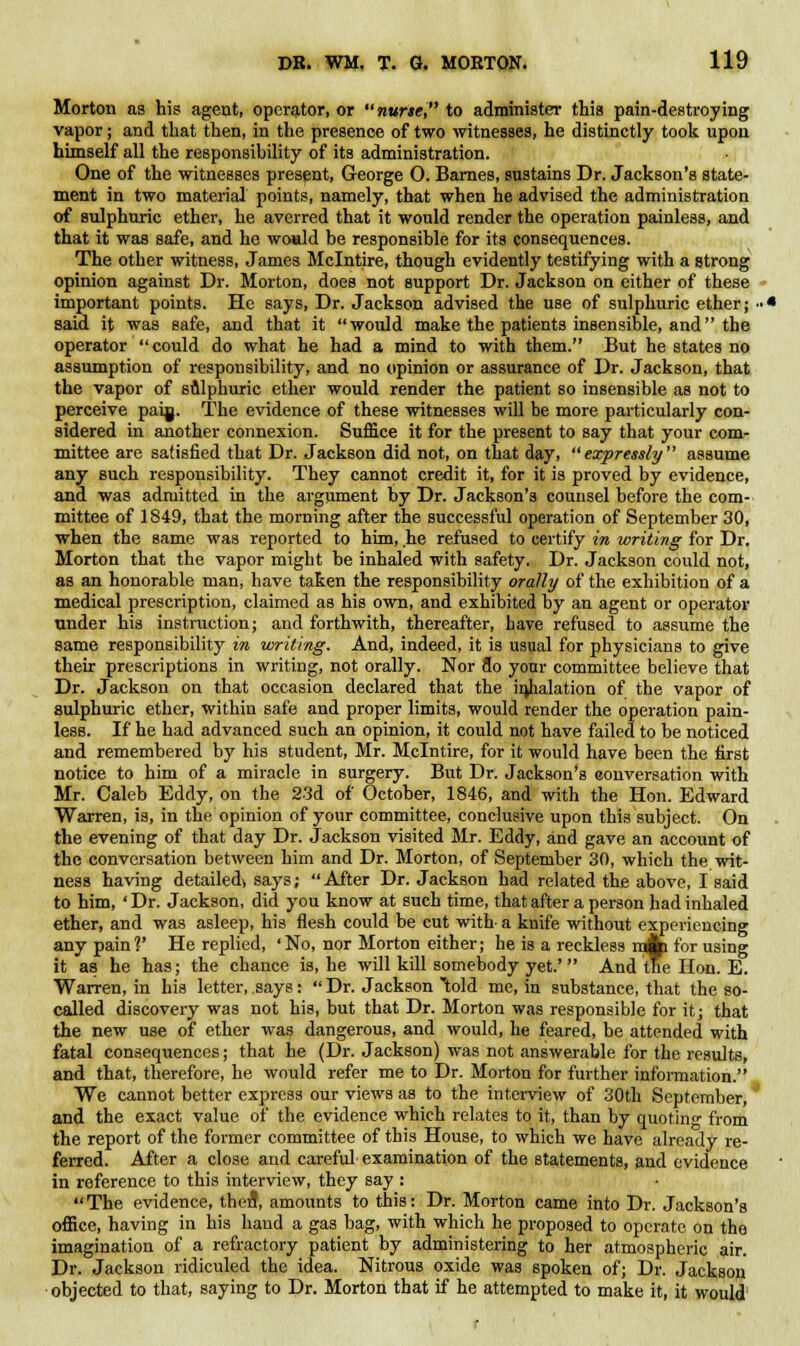 Morton as his agent, operator, or nurse, to administer this pain-destroying vapor; and that then, in the presence of two witnesses, he distinctly took upon himself all the responsibility of its administration. One of the witnesses present, George 0. Barnes, sustains Dr. Jackson's state- ment in two material points, namely, that when he advised the administration of sulphuric ether, he averred that it would render the operation painless, and that it was safe, and he would be responsible for its consequences. The other witness, James Mclntire, though evidently testifying with a strong opinion against Dr. Morton, does not support Dr. Jackson on either of these important points. He says, Dr. Jackson advised the use of sulphuric ether j ■•• said it was safe, and that it would make the patients insensible, and the operator could do what he had a mind to with them. But he states no assumption of responsibility, and no opinion or assurance of Dr. Jackson, that the vapor of sulphuric ether would render the patient so insensible as not to perceive paijj. The evidence of these witnesses will be more particularly con- sidered in another connexion. Suffice it for the present to say that your com- mittee are satisfied that Dr. Jackson did not, on that day, expressly assume any such responsibility. They cannot credit it, for it is proved by evidence, and was admitted in the argument by Dr. Jackson's counsel before the com- mittee of 1849, that the morning after the successful operation of September 30, when the same was reported to him, he refused to certify in writing for Dr. Morton that the vapor might be inhaled with safety. Dr. Jackson could not, as an honorable man, have taken the responsibility orally of the exhibition of a medical prescription, claimed as his own, and exhibited by an agent or operator under his instruction; and forthwith, thereafter, have refused to assume the same responsibility in writing. And, indeed, it is usual for physicians to give their prescriptions in writing, not orally. Nor do your committee believe that Dr. Jackson on that occasion declared that the inhalation of the vapor of sulphuric ether, within safe and proper limits, would render the operation pain- less. If he had advanced such an opinion, it could not have failed to be noticed and remembered by his student, Mr. Mclntire, for it would have been the first notice to him of a miracle in surgery. But Dr. Jackson's eonversation with Mr. Caleb Eddy, on the 23d of October, 1846, and with the Hon. Edward Warren, is, in the opinion of your committee, conclusive upon this subject. On the evening of that day Dr. Jackson visited Mr. Eddy, and gave an account of the conversation between him and Dr. Morton, of September 30, which the wit- ness having detailed> says; After Dr. Jackson had related the above, I said to him, ' Dr. Jackson, did you know at such time, that after a person had inhaled ether, and was asleep, his flesh could be cut with- a knife without experiencing any pain?' He replied, 'No, nor Morton either; he is a reckless ijji for using it as he has; the chance is, he will kill somebody yet.'  And the Hon. E. Warren, in his letter, says:  Dr. Jackson told me, in substance, that the so- called discovery was not his, but that Dr. Morton was responsible for it; that the new use of ether was dangerous, and would, he feared, be attended with fatal consequences; that he (Dr. Jackson) was not answerable for the results, and that, therefore, he would refer me to Dr. Morton for further information. We cannot better express our views as to the interview of 30th September, and the exact value of the evidence which relates to it, than by quoting from the report of the former committee of this House, to which we have already re- ferred. After a close and careful examination of the statements, and evidence in reference to this interview, they say : The evidence, ther?, amounts to this: Dr. Morton came into Dr. Jackson's office, having in his hand a gas bag, with which he proposed to operate on the imagination of a refractory patient by administering to her atmospheric air. Dr. Jackson ridiculed the idea. Nitrous oxide was spoken of; Dr. Jackson objected to that, saying to Dr. Morton that if he attempted to make it, it would