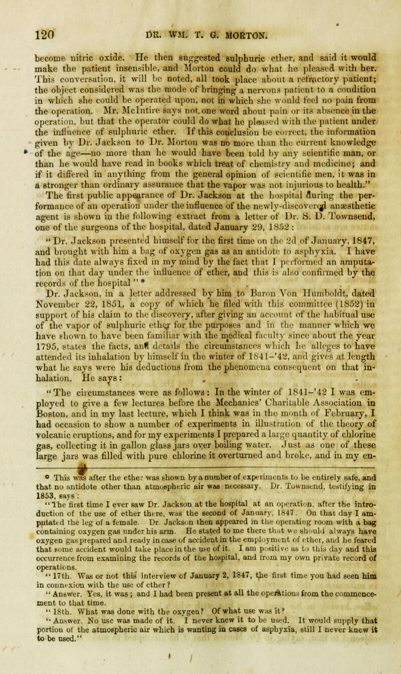 become nitric oxide. He then suggested sulphuric ether, and said it would make the patient insensible, and Morton could do what lie pleased with her. This conversation, it will be noted, all took place about a refractory patient; the object considered was the mode of bringing a nervous patient to a condition in which she could be operated upon, not in which she would feel no pain from the operation. Mr. Mclntire says not.one word about pain or its absence in the operation, but that the operator could do what he pleased with the patient under the influence of sulphuric ether. If this conclusion be correct, the information given by Dr. Jackson to Dr. Morton was no more than the current knowledge of the age—no more than he would have been told by any scientific man, or than he would have read in books which treat of chemistry and medicine; and if it differed in anything from the general opinion of scientific men, it was in a stronger than ordinary assurance that the vapor was not injurious to health. The first public appearance of Dr. Jackson at the hospital fluring the per- formance of an operation under the influence of the newly-discoverejjl anaesthetic agent is shown in the following extract from a letter of Dr. Si D. Townsend, one of the surgeons of the hospital, dated January 29, 18.r)2 :  Dr. Jackson presented himself for the first time on the 2d of January, 1847, and brought with him a bag of oxygen gas as an antidote to asphyxia. I have had this date always fixed in my mind by the fact that 1 performed an amputa- tion on that day under the influence of ether, and this i> also confirmed by the records of the hospital  * Dr. Jackson, in a letter addressed by him to Baron Von Humboldt, dated November 22, 1851, a copy of which he filed with this committee (1852) in support of his claim to the discovery, after giving an account of the habitual use of the vapor of sulphuric ethcj' for the purposes and in the manner which we have shown to have been familiar with the medical faculty since about the year 1795, states the facts, an8 details the circumstances which he alleges to have attended its inhalation by himself in the winter of 1841-'42, and gives at length what he says were his deductions from the phenomena consequent on that in- halation. He save: The circumstances were as follows : In the winter of 1841-'42 I was em- ployed to give a few lectures before the Mechanics' Charitable Association in Boston, and in my last lecture, which I think was in the month of February, I had occasion to show a number of experiments in illustration of the theory of volcanic eruptions, and for my experiments I prepared a large quantity of chlorine gas, collecting it in gallon glass jars oyer boiling water, .lust as one of these large jars was filled with pure chlorine it overturned and broke, and in my en- + 0 This was after the ether was shown by a number of experiments to be entirely safe, and that no antidote other than atmospheric air was necessaiy. Dr. Townsend, testifying in 1853, says : The fir6t time I ever saw Dr. Jackson at the hospital at an operation, after the intro- duction of the use of ether there, was the 6econd of January, 1847. On that day I am- putattd the leg of a female. Dr. Jackson then appeared in the operating room with a bag containing oxygen gas under his arm. He stated to me there that we should always have oxygen gas prepared and ready incase of accident in the employment of ether, and he feared that some accident would take place in the use of it. I am positive as to this day and this occurrence from examining the records of the hospital, and from my own private record of operations. '• 17th. Was or not this interview of January 2, 1847, the first time you had seen him in connexion with the use of ether ?  Answer. Yes, it was ; and 1 had been present at all the operations from the commence- ment to that time. 18th. What was done with the oxygen? Of what use was it ? '• Answer. No use was made of it. I never knew it to be used. It would supply that portion of the atmospheric air which is wanting iu cases of asphyxia, still I never knew it to be used. 1 /