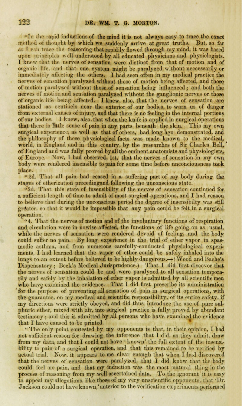 In the rapid inductions of the mind it is not always easy to trace the exact method of thought bj( which we suddenly arrive at great truths. But, so far as I can trace the reasoning that rapidily flowed through my mind, it was based upon principles well understood by all educated physicians and physiologists. I knew that the nerves of sensation were distinct from that of motion and of organic life, and that one system might be paralyzed without neccessarily or immediately affecting the others. I had seen often in my medical practice the nerves of sensation paralyzed without those of motion being affected, and those of motion paralyzed without those of sensation being influenced; and both the nerves of motion and sensation paralyzed without the ganglionic nerves or those of organic life being affected. I knew, also, that the nerves of sensation are stationed as sentinels near the exterior of our bodies, to warn us of danger from external causes of injury, and that there is no feeling in the internal portions of our bodies. I knew, also, that when the knife is applied in surgical operations that there is lktle sense of pain in any parts beneath the skin. This my own surgical experience, as well as that of others, had long ago demonstrated, and the philosophy of these physiological facts was made known to the medical, world, in England and in this country, by the researches of Sir Charles Bell,' of England and was fully proved by all the eminent anatomists and physiologists, of Europe. Now, I had observed, 1st, that the nerves of sensation in my own body were rendered insensible to pain for some time before unconciousness took place. 2d. That all pain had ceased in a suffering part of my body during the stages of etherization precedingand following the unconscious state. 3d. That this state of insensibility of the nerves of sensation continued for a sufficient length of time to admit of most surgical operations, and I had reason to believe that during the unconscious period the degree of insensibilty was still greater, so that it would be impossible that any pain coidd be felt in a surgical operation. 4. That the nerves of motion and of the involuntary functions of respiration and circulation were in nowise affected, the functions of life going on as usual, while the nerves of sensation were rendered devoid of feeling, and the body could suffer no pain. By long experience in the trial of ether vapor in spas- modic asthma, and from numerous carefully-conducted physiological experi- ments, I had learned that the vapor of ether could be safely inhaled into the lungs to an extent before believed to be highly dangerous.—(Wood and Bache's Dispensatory; Beck's Medical Jurisprudence.) That I did first discover that the nerves of sensation could be and were paralyzed to all sensation tempora- rily and safely by the inhalation of ether vapor is admitted by all scientific men who have examined the evidence. That I did first prescribe its administration ' for the purpose of preventing all sensation of pain in surgical operation?, with the guarantee, on my medical and scientific responsibility, of its entire safety, if my directions were strictly obeyed, and did thus introduce the use of pure sul- phuric ether, mixed with air, into surgical practice is fully proved by abundant testimony ; and this is admitted by all persons who have examined the evidence that I have caused to be printed. The only point contested by my opponents is that, in their opinion, I had not sufficient reason for drawing the inference that I did, as they admit, draw from my data, and that I could not have ' known' the full extent, of the insensi- bility to pain of a surgical operation, and that this remained to be verified by actual trial. Now. it appears to me clear enough that when I had discovered that the nerves of sensation were paralyzed, that I did know that the body could feel no pain, and that my induction was the most natural thing in the process of reasoning from my well ascertained data. To the ignorant it is easy to appeal my allegations, like those of my very unscientific opponents, that 'Dr. Jackson could not have known,' anterior to the verification experiments performed