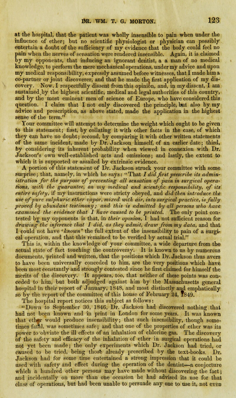 at the hospital, that the patient was wholly insensible to pain when under the influence of ether; but no scientific physiologist or physician can possibly entertain a doubt of the sufficiency of my evidence that the body could feel no pain when the nerves of sensation were rendered insensible. Again, it is claimed by my opponents, that inducing an ignorant dentist, a a man of no medical knowledge, to perform the mere mechanical operations, under my advice and upon my medical responsibility, expressly assumed before witnesses, that I made him a co-partner or joint discoverer, and that he made the first application of my dis- covery. Now, I respectfully dissent from this opinion, and, in my dissent, I am sustained ,by the highest scientific, medical and legal authorities of this country, and by the most eminent men of science of Europe, who have considered this question. I claim that I not only discovered the principle, but also by my advice and prescription, as above stated, made the application in the highest sense of the term. Your committee will attempt to determine the weight which ought to be given to this statement; first, by collating it with other facts in the case, of which they can have no doubt; second, by comparing it with other written statements of the same incident, made by Dr. Jackson himself, of an earlier date; third, by considering its inherent probability when viewed in connexion with Dr. Jackson's own well-established acts and omissions; and lastly, the extent to which it is supported or assailed by extrinsic evidence. A portion of this statement of Dr. Jackson struck your committee with some surprise; that, namely, in which he says: That I did first prescribe its admin- istration for the purpose of preventing all sensation of pain in surgical opera- tions, with the guarantee, on my medical and scientific responsibility, of its entire safety, if my instructions were stricty obeyed, and did then introduce the use of pure sulphuric ether vapor, mixed with air, into surgical practice, is fully proved by abundant testimony; and this is admitted by all persons who have examined the evidence that 1 have caused to be printed. The only point con- tested by my opponents is that, in their opinion, I had not sufficient reason for drawing the inference that I did, as they admit, draw from my data, and that I could not have ' known' the full extent of the insensibility to pain of a surgi- cal operation, and that this remained to be verified by actual trial. This is, within the knowledge of your committee, a wide departure from the actual state of fact touching the controversy. It is known to us by numerous documents, printed and written, that the positions which Dr. Jackson thus avers to have been universally conceded to him, are the very positions which have been most constantly and strongly contested since he first claimed for himself the merits of the discovery. It appears, too, that neither of these points was con- ceded to him, but both adjudged against him by the Massachusetts general hospital in their report of January, 1848, and most distinctly and emphatically so by the report of the committee of this house of February 24, 1849. The hospital report notices this subject as follows: Down to September 30, 1846, Dr. Jackson had discovered nothing that bad not been known and in print in London for some years. It was known that ether would produce insensibility; that such insensibility, though some- times fatal, was sometimes safe; and that one of the properties of ether was its power to obviate the ill effects of an inhalation of chlorine gas. The discovery of the safety and efficacy of the inhalation of ether in surgical operations had not yet been made; the only experiments which Dr. Jackson had tried, or caused to be tried, being thosfe already prescribed by the text-books. Dr. Jackson had for some time entertained a strong impression that it could be used with safety and effect during the operation of the dentist—a conjecture which a hundred other persons may have made without discovering the fact; and incidentally on more than one occasion he had advised its use for that class of operations, but had been unable to persuade any one to use it, not even