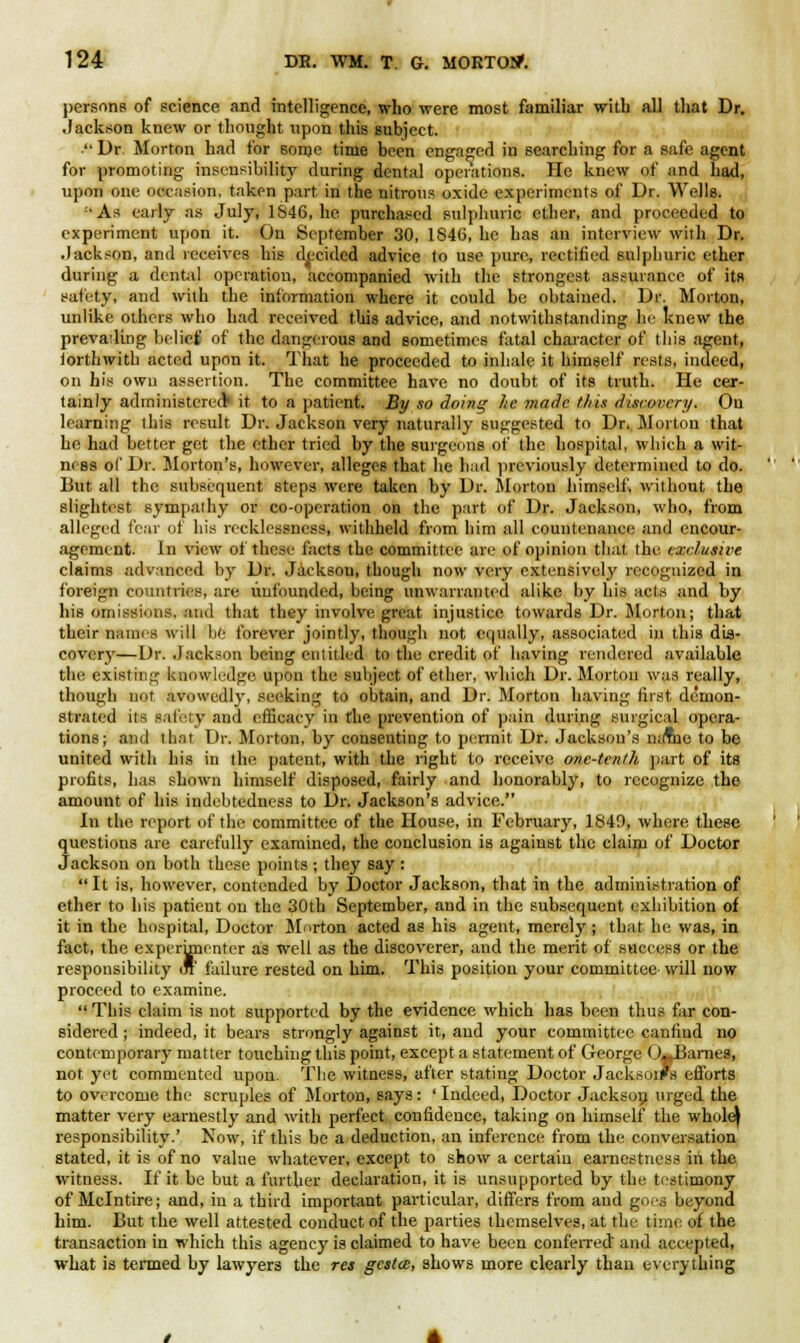 persons of science and intelligence, who were most familiar with all that Dr. Jackson knew or thought upon this subject.  Dr. Morton had for sorne time been engaged in searching for a safe agent for promoting insensibility during dental operations. He knew of and had, upon one occasion, taken part in the nitrous oxide experiments of Dr. Wells. :'As early as July, 1S46, he purchased sulphuric ether, and proceeded to experiment upon it. On September 30, 184G, he has an interview with Dr. Jackson, and receives his decided advice (o use pure, rectified sulphuric ether during a dental operation, accompanied with the strongest assurance of its safety, and with the information where it could be obtained. Dr. Morton, unlike others who had received this advice, and notwithstanding he knew the prevailing belief of the dangerous and sometimes fatal character of this agent, lorthwith acted upon it. That he proceeded to inhale it himself rests, indeed, on his own assertion. The committee have no doubt of its truth. He cer- tainly administered* it to a patient. By so doing he made tins discovery. On learning this result Dr. Jackson very naturally suggested to Dr. Morton that he had better get the ether tried by the surgeons of the hospital, which a wit- n< ss of Dr. Morton's, however, alleges that he had previously determined to do. But all the subsequent steps were taken by Dr. Morton himself, without the slightest sympathy or co-operation on the part of Dr. Jackson, who, from alleged fc:iv of his recklessness, withheld from him all countenance and encour- agement. In view of these facts the committee are of opinion that the exclusive claims advanced by Dr. Jacksou, though now very extensively recognized in foreign countries, are unfounded, being unwarranted alike by his acts and by his omissions, and that they involve great injustice towards Dr. Morton; that their nanus will be forever jointly, though not equally, associated in this dis- covery—Dr. Jackson being entitled to the credit of having rendered available the existing knowledge upon the subject of ether, which Dr. Morton was really, though not avowedly, seeking to obtain, and Dr. Morton having first demon- strated its safety and efficacy in the prevention of pain during surgical opera- tions; and that Dr. Morton, by consenting to permit Dr. Jackson's narne to be united with his in the patent, with the right to receive one-tenth part of its profits, has shown himself disposed, fairly and honorably, to recognize the amount of his indebtedness to Dr. Jackson's advice. In the report of the committee of the House, in February, 1849, where these questions are carefully examined, the conclusion is against the claim of Doctor Jackson on both these points; they say :  It is, however, contended by Doctor Jackson, that in the administration of ether to his patient on the 30th September, and in the subsequent exhibition of it in the hospital, Doctor Morton acted as his agent, merely ; that he was, in fact, the experimenter as well as the discoverer, and the merit of success or the responsibility or failure rested on him. This position your committee will now proceed to examine.  This claim is not supported by the evidence which has been thus far con- sidered ; indeed, it bears strongly against it, and your committee caniind no contemporary matter touching this point, except a statement of George (>.,Barnes, not yet commented upon. The witness, after stating Doctor Jackson's efforts to overcome the scruples of Morton, says: ' Indeed, Doctor Jackson urged the matter very earnestly and with perfect confidence, taking on himself the whole) responsibility.' Now, if this be a deduction, an inference from the conversation stated, it is of no value whatever, except to show a certain earnestness iii the witness. If it be but a further declaration, it is unsupported by the testimony of Mclntire; and, in a third important particular, differs from and goes beyond him. But the well attested conduct of the parties themselves, at the time of the transaction in which this agency is claimed to have been conferred and accepted, what is termed by lawyers the res gestee, shows more clearly than everything