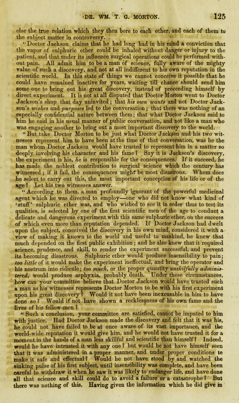 else the true relation which they then hore to each other, and each of them to the subject matter in controversy. Doctor Jackson claims that he had long had in his mind a conviction that the vapor of sulphuric ether could be inhaled without danger or injury to the patient, and that under its influence surgical operations could be performed with- out pain. All admit him to be a man of science, fully aware of the mighty value of such a discovery, and not at all indifferent to his own reputation in the scientific world. In this state of things we cannot conceive it possible that he could have remained inactive for years, waiting till chance should send him some one to bring out his great discovery, instead of proceeding himself by direct experiment. It is not at all disputed that Doctor Morton went to Doctor Jackson's shop that day uninvited; that his own wants and not Doctor Jack- son's wishes and purposes led to the conversation ; that there was nothing of an especially confidential nature between them; that what Doctor Jackson said to him he said in his usual manner of public conversation, and not like a man who was engaging another to bring out a most important discovery to the world.  But take Doctor Morton to be just what Doctor Jackson and his two wit- nesses represent him to have been at the time of that conversation, was he the man whom Doctor Jackson would have trusted to represent him in a matter so deeply involving his character and his fame 1 Say it is Jackson's discovery, the experiment is his, he is responsible for the consequences. If it succeed, he has made the noblest contribution to surgical science which the century has witnessed ; if it fail, the consequences mighf be most disastrous. Whom does he select to carry out this, the most important conception of his life or of the age ? Let his two witnesses answer.  According to them, a man profoundly ignorant of the powerful medicinal agent which he was directed to employ—one who did not know what kind of 'stuff' sulphuric ether was, and who wished to see it in order thus to test its qualities, is selected by one of the first scientific men of the age to conduct a delicate and dangerous experiment with this same sulphuric ether, on the success of which even more than reputation depended. If Doctor Jackson had dwelt upon the subject, conceived the discovery in his own mind, considered it with a view of making it known to the world and useful to mankind, he knew that much depended on the first public exhibition ; and he also knew that it required science, prudence, and skill, to render the experiment successful, and prevent its becoming disastrous. Sulphuric ether would produce insensibility to pain; too little of it would make the experiment ineffectual, and bring the operator and his nostrum into ridicule; too much, or the proper quantity unskilfully adminis- tered, would produce asphyxia, probably death. Under these circumstances, how can your committee believe that Doctor Jackson would have trusted such a man as his witnesses represents Doctor Morton to be with his first experiment upon his great discovery 1 Would it not have been inexcusable in him to have done so ? Would it' not have shown a recklessness of his own fame and the lives of his fellow-men 1  Such a conclusion, your committee are satisfied, cannot be imputed to him with justice. Had Doctor Jackson made the discovery and felt that it was his, he could not have failed to be at once aware of its vast importance, and the world-wide reputation it would give him, and he would not have trusted it for a moment in the hands of a man less skillful and scientific than himself? Indeed, would he have intrusted it with any one 1 but would he not have himself seen that it was administered in a proper manner, and under proper conditions to make it safe and effectual ? Would he not have stood by and watched the sinking pulse of his first subject, until insensibility was complete, and have been careful to withdraw it when he saw it was likely to endanger life, and have done all that science and skill could do to avoid a failure or a catastrophe 1' But there was nothing of this. Having given the information which he did give in