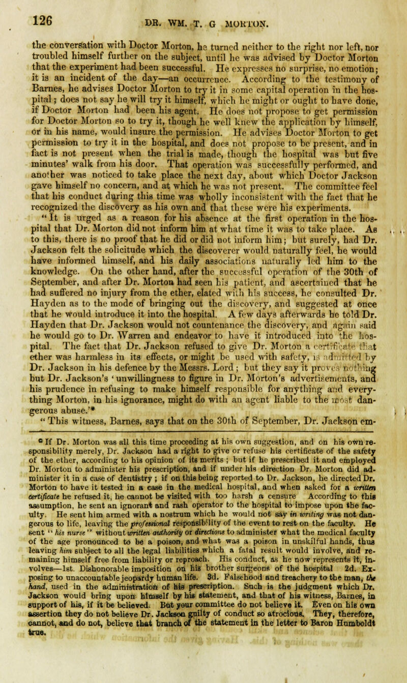 i the conversation with Doctor Morton, hs turned neither to the right nor left, nor troubled himself further on the subject, until he was advised by Doctor Morton that the experiment had been successful. He expresses no surprise, no emotion; it is an incident of the day—an occurrence. According to the testimony of Barnes, he advises Doctor Morton to try it in some capital operation in the hos- pital ; does not say he will try it himself, which he might or ought to have done, if Doctor Morton had been his agent. He does not propose to get permission for Doctor Morton so to try it, though he well knew the application by himself, or in his name, would insure the permission. He advises Doctor Morton to get permission to try it in the hospital, and does not propose to be present, and in fact is not present when the trial is made, though the hospital was but five minutes' walk from his door. That operation was successfully performed, and another was noticed to take place the next day, about which Doctor Jackson gave himself no concern, and at which he was not present. The committee feel that his conduct during this time was wholly inconsistent with the fact that he recognized the discovery as his own and that these were his experiments.  It is urged as a reason for his absence at the first operation in the hos- pital that Dr. Morton did not inform him at what time it was to take place. As to this, there is no proof that he did or did not inform him; but surely, had Dr. Jackson felt the solicitude which the discoverer would naturally feel, he would have informed himself, and his daily associations naturally led him to the knowledge. On the other hand, after the successful operation of the 30th of September, and after Dr. Morton had seen his patient, and ascertained that he had suffered no injury from the ether, elated with his success, he consulted Dr. Hayden as to the mode of bringing out the discovery, and suggested at once that he would introduce it into the hospital. A few days afterwards be told Dr. Hayden that Dr. Jackson would not countenance the discovery, and again said he would go to Dr. Warren and endeavor to have it introduced into the hos- pital. The fact that Dr. Jackson refused to give Dr. Morton a • ■ ■' I :■'■ t ether was harmless in its effects, or might be used with safety, i 1 (ifled by Dr. Jackson in his defence by the Messrs. Lord ; but they say it pr, re's >. *'>iiig but Dr. Jackson's ' unwillingness to figure in Dr. Morton's advertisements, and his prudence in refusing to make himself responsible for anything and every- thing Morton, in his ignorance, might do with an agent liable to the rirost dan- gerous abuse.'*  This witness, Barnes, says that on the 30th of September, Dr. Jackson em- c If Dr. Morton was all this time proceeding at his own suggestion, and on his own re- sponsibility merely, Dr. Jackson had a right to give or refuse his certificate of the safety of the ether, according to his opinion of its merits ; but if he prescribed it and employed Dr. Morton to administer his prescription, and if under his direction Dr. Morton did ad- minister it in a case of dentistry ; if on this being reported to Dr. Jackson, he directed Dr. Morton to have it tested in s ease in the medical hospital, and when asked for a written certificate he refused it, he cannot be visited with too harsh a censure According to this assumption, he sent an ignorant and rash operator to the hospital to impose upon the fac- ulty. He sent him armed with a nostrum which he would not say in writing was not dan- gerous to life, leaving the professional responsib'lity of the event to rest on the faculty. He 6ent  his nurse without written authority or directions to administer what the medical faculty of the age pronounced to be a poison, and what was a poison in unskilful hands, thus leaving him subject to all the legal liabilities which a fatal result would involve, and re- maining himself free from liability or reproach. His conduct, as he now represents it, in- volves—1st Dishonorable imposition on his brother surgeons of the hospital 2d. Ex- posing to unaccountable jeopardy human life. 3d. Falsehood and treachery to the man, the hand, U6ed in the administration of his prescription. Such is the judgment which Dr. Jackson would bring upon himself by his statement, and that of his witness, Barnes, in support of his, if it be believed. But your committee do not believe it. Even on his own assertion they do not believe Dr. Jackson guilty of conduct so atrocious. They, therefore, cannot, and do not, believe that branch of the statement in the letter to Baron Humboldt teas. .