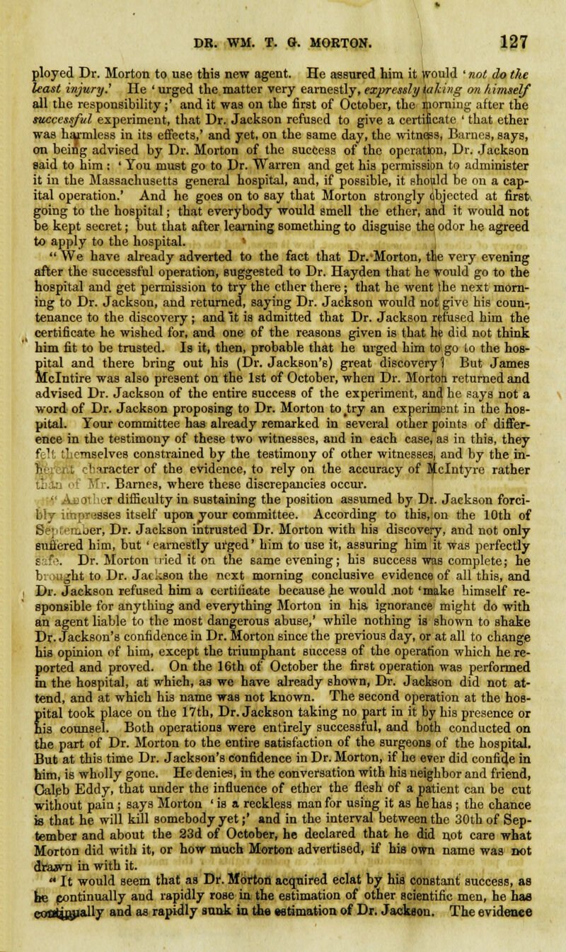 ployed Dr. Morton to use this new agent. He assured him it ^ould ' not do the least injury.' He 'urged the matter very earnestly, expressly iaki/ig on himself all the responsibility ;' and it was on the first of October, the morning after the successful experiment, that Dr. Jackson refused to give a certificate ' that ether was harmless in its effects,' and yet, on the same day, the witness, Barnes, says, on being advised by Dr. Morton of the success of the operation, Dr. Jackson said to him : ' You must go to Dr. Warren and get his permission to administer it in the Massachusetts general hospital, and, if possible, it should be on a cap- ital operation.' And he goes on to say that Morton strongly qbjected at first going to the hospital; that everybody would smell the ether, and it would not be kept secret; but that after learning something to disguise the odor he agreed to apply to the hospital. »  We have already adverted to the fact that Dr.-Morton, the very evening after the successful operation, suggested to Dr. Hayden that he Vould go to the hospital and get permission to try the ether there; that he went the next morn- ing to Dr. Jackson, and returned, saying Dr. Jackson would not' give his coun- tenance to the discovery; and it ia admitted that Dr. Jackson refused him the certificate he wished for, and one of the reasons given is that he did not think him fit to be trusted. Is it, then, probable that he urged him to1 go to the hos- pital and there bring out his (Dr. Jackson's) great discovery 1 But James Mclntire was also present on the 1st of October, when Dr. Morton returned and advised Dr. Jackson of the entire success of the experiment, and he says not a word of Dr. Jackson proposing to Dr. Morton to ^try an experiment in the hos- pital. Your committee has already remarked in several other points of differ- ence in the testimony of these two witnesses, and in each case, as in this, they felt themselves constrained by the testimony of other witnesses, and by the in- V -.' i.racter of the evidence, to rely on the accuracy of Jfclntyre rather i if Mr. Barnes, where these discrepancies occur.  Auoti.cr difficulty in sustaining the position assumed by Dr. Jackson forci- bly iihpresses itself upon your committee. According to this, on the 10th of September, Dr. Jackson intrusted Dr. Morton with his discovery, and not only suffered him, but ' earnestly urged' him to use it, assuring him it was perfectly safe. Dr. Morton iried it on the same evening; his success was complete; he brought to Dr. Jackson the next morning conclusive evidence of all this, and Dr. Jackson refused him a certificate because he would .not' make himself re- sponsible for anything and everything Morton in hia ignorance might do with an agent liable to the most dangerous abuse,' while nothing is shown to shake Dr. Jackson's confidence in Dr. Morton since the previous day, or at all to change his opinion of him, except the triumphant success of the operation which he re- ported and proved. On the 16th of October the first operation was performed in the hospital, at which, as we have already shown, Dr. Jackson did not at- tend, and at which his name was not known. The second operation at the hos- pital took place on the 17th, Dr. Jackson taking no part in it by his presence or his counsel. Both operations were entirely successful, and both conducted on the part of Dr. Morton to the entire satisfaction of the surgeons of the hospital. But at this time Dr. Jackson's confidence in Dr. Morton, if he ever did confide in him, is wholly gone. He denies, in the conversation with his neighbor and friend, Caleb Eddy, that under the influence of ether the flesh of a patient can be cut without pain; says Morton ' is a reckless man for using it as he has; the chance is that he will kill somebody yet;' and in the interval between the 30th of Sep- tember and about the 23d of October, he declared that he did not care what Morton did with it, or how much Morton advertised, if his own name was not drawn in with it.  It would seem that as D*. Morion acquired eclat by hia constant success, as fee pontinually and rapidly rose in the estimation of other scientific men, he has contyjjially and as rapidly sank in the estimation of Dr. Jackson. The evidence