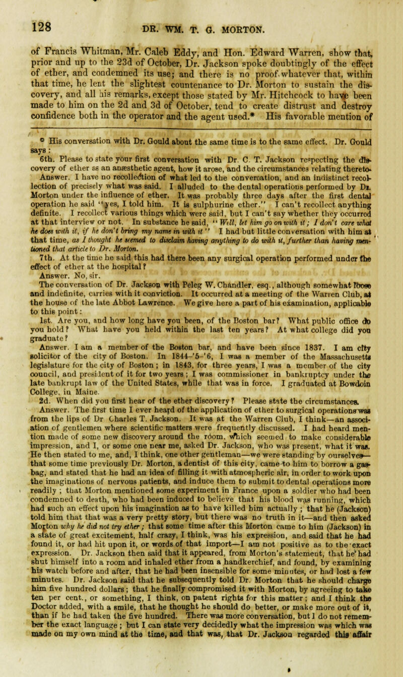 of Francis Whitman, Mr. Caleb Eddy, and Hon. Edward Warren, show that, prior and up to the 23d of October, Dr. Jackson spoke doubtingly of the effect of ether, and condemned its use; and there is no proof, whatever that, within that time, he lent the slightest countenance to Dr. Morton to sustain the dis- covery, and all his remarks, except those stated by Mr. Hitchcock to ha-qp been made to him on the 2d and 3d of October, tend to create distrust and destroy confidence both in the operator and the agent used.* His favorable mention of ° His conversation with Dr. Gould about the 6ame time is to the same effect. Dr. Gould gays: 6th. Please to state your first conversation with Dr. C. T. Jackson respecting the dis- covery of ether as an anaesthetic agent, how it arose, and the circumstances relating thereto. Answer. I haw no recolleAion of what led to the convercation, and an indistinct recol- lection of precisely what was Baid. I alluded to the dental operations performed by Di. Morton under the influence of ether. It was probably three days after the first dental operation ho said yes, I told him. It is sulphurine ether. I can't recollect anything definite. I recollect various things which were said, but I can't say whether they occurred at that interview or not. In 6ubstance hegaid, Wdl,let him goonwithit; /don't carewhat he dots with it, if he don't bring my name in with it  I had but little conversation with him at that time, as 1 thought he itemed to disclaim having anything to do with U, further than having men- tioned that article to Dr. Morton. 7th. At the time he siid this had there been any surgical operation performed under the effect of ether at the hospital ? Answer. No, sir. The conversation of Dr. Jackson with Peleg W. Chandler, eBq., although somewhat R»se and indefinite, cirries with it conviction. It occurred at a meeting of the Warren Club, at the house of the late Abbot Lawrence. We give here a part of his examination, applicable to this point: 1st. Are you, and how long have you been, of the Boston barf What public office do you hold ? What have you held within the last ten years ? At what college did you graduate? Answer. I am a member of the Boston bar, and have been since 1837. I am ctty solicitor of the city of Boston. In 1844—'5-'6, I was a member of the Massachusetts legislature for the city of Boston; in 1843, for three years, I was a member of the city council, and president of it for two years ; I was commissioner in bankruptcy under the late bankrupt law of the United States, while that was in force. I graduated at Bowdoin College, iu Maine. 2d. When did you first hear of the ether discovery ? Please stite the circumstances. Answer. The first time I ever heard of the application of ether to surgical operations was from the lips of Dr Charles T. Jackson. It was at the Warren Club, I think—an associ- ation of gentlemen where scientific matters were frequently discussed. I had heard men- tion made of some new discovery around the room. w*hich seemed to make considerable impression, and I, or some one near me, asked Dr. Jackson, who was present, what it was. He then stated to me, and, I think, one other gentleman—we were standing by ourselves— that some time previously Dr. Morton, a dentist of this city, came to him to borrow a ga^ bag, and stated that he had an idea of filling it with atmospheric air, in order to work upon the imaginations of nervous patients, and induce them to submit to dental operations more readily ; that Morton mentioned some experiment in France upon a soldier who had been condemned to death, who had been induced to believe that his blood was running, which had such an effect upon his imagination as to have killed bim actually ; that he (Jackson) told him that that was a very pretty story, but there was no truth in it—and then asked Morton why he did not try ether ; that some time after this Morton came to him (Jackson) in a state of great excitement, half crazy, I think, was his expression, and said that he had found it, or had hit upon it, or words of that import—I am not positive as to the exact expression. Dr. Jackson then said that it appeared, from Morton's statement, that he had shut himself into a room and inhaled ether from a handkerchief, and found, by examining his watch before and after, that he had been insensible for some minutes, or had lost a few minutes. Dr. Jackson said that he subsequently told Dr. Morton that he should charge him five hundred dollars; that he finally compromised it with Morton, by agreeing to take ten per cent., or something, I think, on patent rights for this matter; and I think the Doctor added, with a smile, that he thought he should do better, or make more out of it, than if he had taken the five hundred. There was more conversation, butl do not remem- ber the exact language ; but I can state very decidedly what the impression was which wag made on my own mind at the time, and that wag, that Dr. Jackson regarded this affair