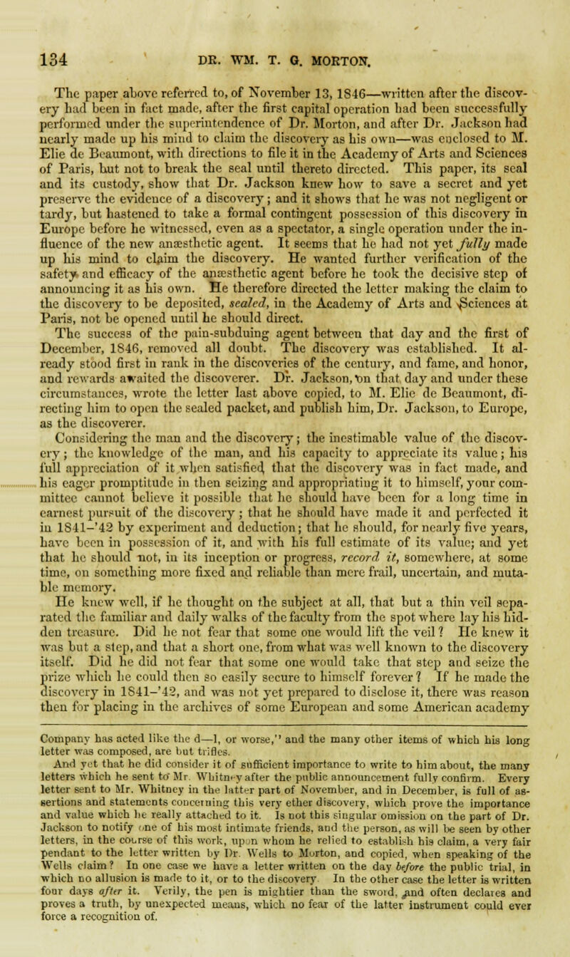 The paper above referred to, of November 13,1846—written after the discov- ery had been in fact made, after the first capital operation had been successfully performed under the superintendence of Dr. Morton, and after Dr. Jackson had nearly made up his mind to claim the discovery as his own—was enclosed to M. Elie de Beaumont, with directions to file it in the Academy of Arts and Sciences of Paris, but not to break the seal until thereto directed. This paper, its seal and its custody, show that Dr. Jackson knew how to save a secret and yet preserve the evidence of a discovery; and it shows that he was not negligent or tardy, but hastened to take a formal contingent possession of this discovery in Europe before he witnessed, even as a spectator, a single operation under the in- fluence of the new anaesthetic agent. It seems that he had not yet fully made up his mind to claim the discovery. He wanted further verification of the safety and efficacy of the anaesthetic agent before he took the decisive step of announcing it as his own. He therefore directed the letter making the claim to the discovery to be deposited, sealed, in the Academy of Arts and ^Sciences at Paris, not be opened until he should direct. The success of the pain-subduing agent between that day and the first of December, 1846, removed all doubt. The discovery was established. It al- ready stood first in rank in the discoveries of the century, and fame, and honor, and rewards awaited the discoverer. Dr. Jackson, t>n that, day and under these circumstances, wrote the letter last above copied, to M. Elie de Beaumont, di- recting him to open the sealed packet, and publish him, Dr. Jackson, to Europe, as the discoverer. Considering the man and the discovery; the inestimable value of the discov- ery ; the knowledge of the man, and his capacity to appreciate its value; his full appreciation of it when satisfied, that the discovery was in fact made, and his eager promptitude in then seizing and appropriating it to himself, your com- mittee cannot believe it possible that he should have been for a long time in earnest pursuit of the discovery ; that he should have made it and perfected it in 1841-'42 by experiment and deduction; that he should, for nearly five years, have been in possession of it, and with his full estimate of its value; and yet that he should not, in its inception or progress, record it, somewhere, at some time, on something more fixed and reliable than mere frail, uncertain, and muta- ble memory. He knew well, if he thought on the subject at all, that but a thin veil sepa- rated the familiar and daily walks of the faculty from the spot where lay his hid- den treasure. Did he not fear that some one would lift the veil 1 He knew it was but a slep, and that a short one, from what was well known to the discovery itself. Did he did not fear that some one would take that step and seize the prize which he could then so easily secure to himself forever? If he made the discovery in lS41-'42, and was not yet prepared to disclose it, there was reason then for placing in the archives of some European and some American academy Company has acted like the d—1, or worse,'' and the many other items of which his long letter was composed, are but trifles. And yet that he did consider it of sufficient importance to write to him about, the many letters which he sent to' Mr. Whitney after the public announcement fully confirm. Every letter sent to Mr. Whitney in the latter part of November, and in December, is full of as- sertions and statements concerning this very ether discovery, which prove the importance and value which he really attached to it. Is not this singular omission on the part of Dr. Jackson to notify one of his most intimate friends, and the person, as will be seen by other letters, in the course of this work, upun whom he relied to establish his claim, a very fair pendant to the letter written by Dr. Wells to Morton, and copied, when speaking of the Wells claim? In one case we have a letter written on the day before the public trial, in which no allusion is made to it, or to the discovery. In the other case the letter is written four days after it. Verily, the pen is miahtier than the swoid, ^nd often declares and proves a truth, by unexpected means, which no fear of the latter instrument could ever force a recognition of.