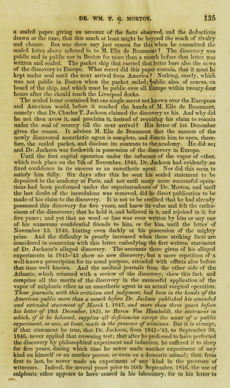 a sealed paper, giving an account of the facta observed, and the deductions drawn at the time, that this much at least might be beypnd the reach of rivalry and chance. But was there any just reason for this when he committed the sealed letter above referred to to M. Elie de Beaumont ? The discovery was public and in public use in Boston for more than a month before that letter was written and sealed. The packet ship that carried that letter bore also the news of the discovery to Europe. What secret did this paper contain, that it must be kept under seal until the next arrival from America ? Nothing, surely, which was not public in Boston when the packet sailed; public also, of course, on board of the ship, and which must be public over all Europe within twenty-four hours after she should touch the Liverpool docks. The sealed letter contained but one single secret not known over the European and American world, before it reached the hands of M. Elie de Beaumont, namely: that Dr. Charles T. Jackson claimed the discovery as his. And why did he not then avow it, and proclaim it, instead of requiring his claim to remain under the seal of secrecy till the next arrival? His letter of 1st December gives the reason. It advises M. Elie de Beaumont that the success of the newly discovered anaesthetic agent is complete, and directs him to open, there- fore, the sealed packet, and disclose its contents to the academy. He did so; and Dr. Jackson was forthwith in possession of the discovery in Europe. Until the first capital operation under the influence of the vapor of ether, which took place on the 7th of November, 1846, Dr. Jackson had evidently no fixed confidence in its success as an anaesthetic agent. Nor did this seem to satisfy him fully. Six days after this he sent his sealed statement to be deposited in the academy at Paris, and not until many more successful opera- tions had been performed under the superintendence of Dr. Morton, and until the last doubt of the incredulous was removed, did he direct publication to be made of his claim to the discovery. It is not to be credited that he had already possessed this discovery for five years, and knew its value and felt the enthu- siasm of the discoverer; that he held it, and believed in it, and rejoiced in it, for five years; and yet that no word or line was ever written by him or any one of his numerous confidential friends to him, or for him, until the letter' of November 13, 1846, hinting even darkly at his possession of the mighty prize. And the difficulty is greatly increased when these striking facts are considered in connexion with this letter, embodying the first written statement of Dr. Jackson's alleged discovery. The accounts there given of his alleged experiments in 1841-'42 show no new discovery, but a mere repetition of a well-known prescription for its usual purpose, attended with effects also before that time well known. And the medical journals from the other side of the Atlantic, which returned with a review of the discovery, show this fact, and comprise all the merits of the discovery in the successful application of the vapor of sulphuric ether as an anaesthetic agent in an actual surgical operation. These journals, with this criticism and judgment, had been in the hands of the American public more than a month before Dr. Jackson published his amended and extended statement of March 1, 1847, and more than three years before his letter of l&lh December, 1851, to Baron Von Humboldt, the statement in which, if it be believed, supplies all deficiencies except the want of a public experiment, or one, at least, made in the presence of witnesses. But it is strange, if that statement be true, that Dr. Jackson, from 1841-'42, to September 30, 1846, never applied that crowning test; that after he professed to have perfected the discovery by philosophical experiment and induction, he suffered it to sleep for five years, during which time he never made another experiment of any kind on himself or on another person, or even on a domestic animal; that, from first to last, he never made an experiment of any kind in the presence of witnesses. Indeed, for several years prior to 30th September, 1846, the use of sulphuric ether appears to have ceased in his laboratory, for in his letter to