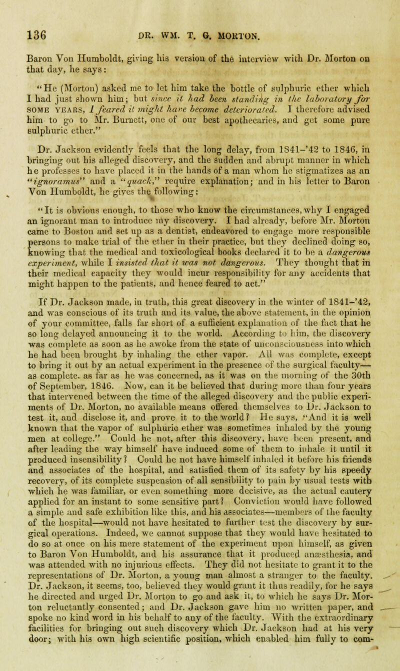 Baron Von Humboldt, giving his version of the interview with Dr. Morton on that day, lie says : He (Morton) asked me to let him take the bottle of sulphuric ether which I had just shown him; but since it had been standing in the laboratory for SOME years, L feared it might hare become deteriorated. I therefore advised him to go to Mr. Burnett, one of our best apothecaries, and get some pure sulphuric ether. Dr. Jackson evidently feels that the long delay, from lS41-'42 to 1846, in bringing out his alleged discovery, and the Sudden and abrupt manner in which he professes to have placed it in the hands of a man whom he stigmatizes as an ignoramus and a quark require explanation; and in his letter to Baron Von Humboldt, he gives the following: It is obvious enough, to those who know the circumstances,why I engaged an ignorant man to introduce my discovery. I had already, before Mr. Morton came to Boston and set up as a dentist, eudeavored to engage more responsible persons to make trial of the ether in their practice, but they declined doing so, knowing that the medical and toxicological books declared it to be a dangerous experiment, while I insisted that it was not dangerous. They thought that in their medical capacity they would incur responsibility for any accidents that might happen to the patients, and hence feared to act. If Dr. Jackson made, in truth, this great discovery in the winter of 1841-'42, and was conscious of its truth and its value, the above statement, in the opinion of your committee, falls far short of a sufficient explanation of the fact that he so long delayed announcing it to the world. According to lam, the discovery was complete as soon as he awoke from the state of unconsciousness into which he had been brought by inhaling the ether vapor. All was complete, except to bring it out by an actual experiment in the presence of the surgical faculty— as complete, as far as he was concerned, as it was on the morning of the 30th of September, 1846. Now, can it be believed that during mure than four years that intervened between the time of the alleged discovery and the public experi- ments of Dr. Morton, no available means ottered themselves to Dr. Jackson to test it, and disclose it, and prove it to the world? lie says, And it is well known that the vapor of sulphuric ether was sometimes inhaled by the young men at college. Could he not, after this discovery, have been present, and after leading the way himself have induced some of them to inhale it until it produced insensibility? Could he not have himself inhaled it before his friends and associates of the hospital, and satisfied them of its safety by his speedy recovery, of its complete suspension of all sensibility to pain by usual tests with which he was familiar, or even something more decisive, as the actual cautery applied for an instant to some sensitive part? Conviction would have followed a simple and safe exhibition like this, and his associates—members of the faculty of the hospital—would not have hesitated to further test the discovery by sur- gical operations. Indeed, we cannot suppose that they would have hesitated to do so at once on his mere statement of the experiment upon himsi'lf, as given to Baron Von Humboldt, and his assurance that it produced anaesthesia, and was attended with no injurious effects. They did not hesitate to grant it to the representations of Dr. Morton, a young man almost a stranger to the faculty. Dr. Jackson, it seems, too, believed they would grant it thus readily, for he says he directed and urged Dr. Morton to go and ask it, to which he says Dr. Mor- ton reluctantly consented; and Dr. Jackson gave him no written paper, and spoke no kind word in his behalf to any of the faculty. With the extraordinary facilities for bringing out such discovery which Dr. Jackson had at his very door; with his own high scientific position, which enabled him fully to com-