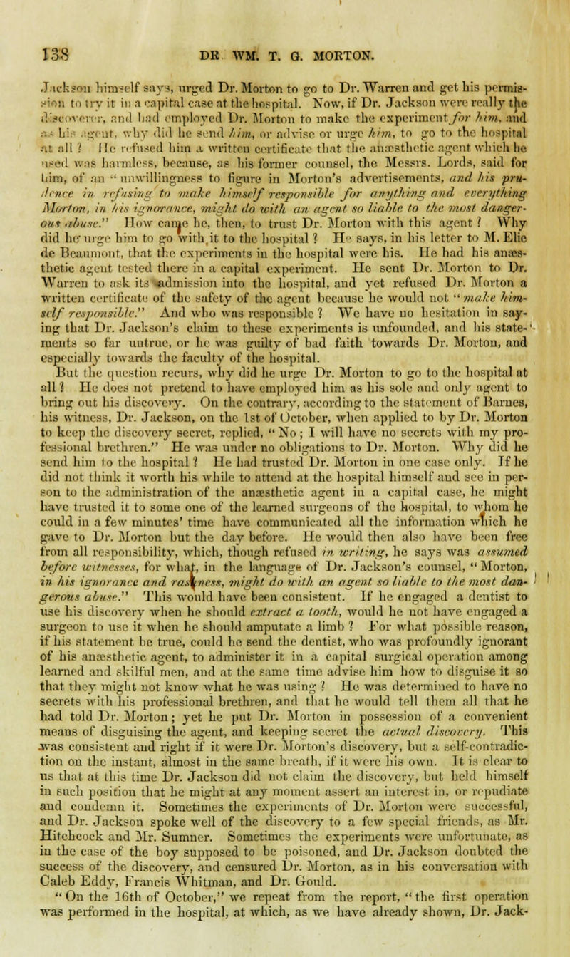 Jackson himself says, urged Dr. Morton to go to Dr. Warren and get his permis- sion to try it in a capital case at the hospital. Now, if Dr. Jackson wen- really the dwaovert'i*, and had employed Dr. Morton to make the experiment for him, and bi agent, why did lie send him, or advise or urge Aim, to go to the hospital ■•it all '! He refused hiin a written certificate that the anaesthetic agent which he used was harmless, because, as his former counsel, the Messrs. Lords, said for liim, of an unwillingness to figure in Morton's advertisements, and his pru- dence in refusing to make himself responsible for anything nnd everything Morton, in his ignorance, might 1I0 with an agent so liable to the most danger- ous abuse. How came he, then, to trust Dr. Morton with this agent ? Why did her urge him to go with.it to the hospital 1 H says, in his letter to M. Elie de Beaumont, that, the experiments in the hospital were his. He had his anaes- thetic agent tested there in a capital experiment. He sent Dr. Morton to Dr. Warren to ask its «dmission into the hospital, and yet refused Dr. Morton a written certificate of the safety of the agent because he would not  make him- self responsible. And who was responsible ? We have no hesitation in say- ing that Dr. Jackson's claim to these experiments is unfounded, and his state-' ments so far untrue, or be was guilty of bad faith towards Dr. Morton, and especially towards the faculty of the hospital. But the question recurs, why did he urge Dr. Morton to go to the hospital at all? He does not pretend to have employed him as his sole and only agent to hring out his discovery. On the contrary, according to the statement of Barnes, his witness, Dr. Jackson, on the 1st of (Ictober, when applied to by Dr. Morton to keep the discovery secret, replied,  No ; I will have no secrets with my pro- fessional brethren. He was under no obligations to Dr. Morton. Why did he send him lo the hospital ? lie had trusted Dr. Morton in one ease only. If he did not think it worth his while to attend at the hospital himself and see in per- son to the administration of the anaesthetic agent in a capital case, be might have trusted it to some one of the learned surgeons of the hospital, to whom ho could in a few minutes' time have communicated all the information which he gave to Dr. Morton but the day before. He would then also have, been free from all responsibility, which, though refused in writing, he says was assumed before witnesses, for what, in the language of Dr. Jackson's counsel,  Morton, in his ignorance and rashness, might do with an agent, so liable to the most dan- gerous abuse. This would have been consistent. If he engaged a dentist to use his discovery when he should extract a tooth, would he not have engaged a surgeon to use it when he should amputate a limb ? For what possible reason, if his statement be true, could ho send the dentist, who was profoundly ignorant of his anaesthetic agent, to administer it in a capital surgical operation among learned and skilful men, and at the same time advise him how to disguise it so that they might not know what be was using ') He was determined to have no secrets with his professional brethren, and that he would tell them all that he had told Dr. Morton; yet he put Dr. Morton in possession of a convenient means of disguising the agent, and keeping secret the actual discovery. This •jvas consistent and right if it were Dr. Morton's discovery, but a self-contradic- tion on the instant, almost in the same breath, if it were his own. It is clear to us that at this time Dr. Jackson did not claim the discovery, but held himself in such position that he might at any moment assert an interest in, or repudiate and condemn it. Sometimes the experiments of Dr. Morton were successful, and Dr. Jackson spoke well of the discovery to a few special friends, as Mr. Hitchcock and Mr. Sumner. Sometimes the experiments were unfortunate, as in the case of the boy supposed to be poisoned, and Dr. Jackson doubted the success of the discovery, and censured Dr. Morton, as in his conversation with Caleb Eddy, Francis Whitman, and Dr. Gould. On the 16th of October, we repeat from the report, the first operation was performed in the hospital, at which, as we have already shown, Dr. Jack-