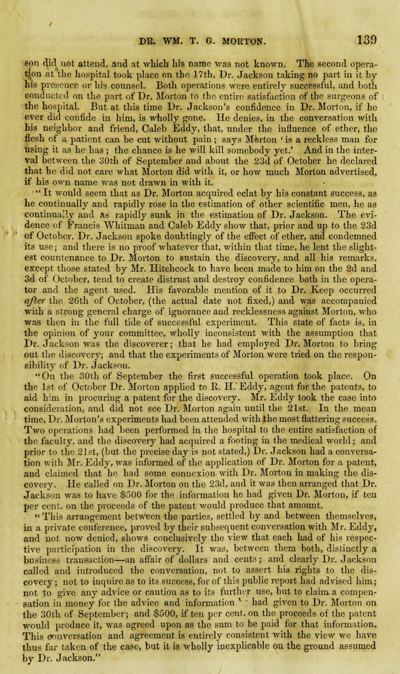 son did uot attend, and at which his name was not known. The second opera- tion at the hospital took place on the 17th, Dr. Jackson taking no part in it by his presence or liis counsel. Both operations were entirely successful, and both conducted on the part of Dr. Morton to the entire satisfaction of the surgeons of the hospital. But at this time Dr. Jackson's confidence in Dr. Morton, if he ever did confide in him, is wholly gone. He denies, in the conversation with his neighbor and friend, Caleb Eddy, that, under the influence of ether, the flesh of a patient can be cut without pain; says Mferton ' is a reckless man for using it as he has ; the chance is he will kill somebody yet.' And in the inter- val between the 30th of September and about the 23d of October he declared that he did not care what Morton did with it, or how much Morton advertised, if his own name was not drawn in with it. ■ It would seem that as Dr. Morton acquired eclat by his constant success, as he continually and rapidly rose in the estimation of other scientific men, he as continually and as rapidly sunk in the estimation of Dr. Jackson. The evi- dence of Francis Whitman and Caleb Eddy show that, prior and up to the 23d of October, Dr. Jackson spoke doubtingly of the effect of ether, and condemned its use; and there is no proof whatever that, within that time, he lent the slight- est countenance to Dr. Morton to sustain the discovery, and all his remarks, except those stated by Mr. Hitchcock to have been made to him on the 2d and 3d of October, tend to create distrust and destroy confidence both in the opera- tor and the agent used. His favorable mention of it to Dr. Keep occurred after the 26th of October, (the actual date not fixed,) and was accompanied with a strong general charge of ignorance and recklessness against Morton, who was then in the full tide of successful experiment. This state of facts is, in the opinion of your committee, wholly inconsistent with the assumption that Dr. Jackson was the discoverer; that he had employed Dr. Morton to bring out the discovery; and that the experiments of Morton were tried on the respon- sibility of Dr. Jackson. On the 30th of September the first successful operation took place. On the 1st of October Dr. Morton applied to R. H.Eddy, agent for the patents, to aid him in procuring a patent for the discovery. Mr. Eddy took the case into consideration, and did not see Dr. Morton again until the 21st. In the mean time, Dr. Morton's experiments had been attended with the most flattering success. Two operations had been performed in the hospital to the entire satisfaction of the faculty, and the discovery had acquired a footing in the medical world; and prior to the 21st, (but the precise day is not stated,) Dr. Jackson had a conversa- tion with Mr. Eddy, was informed of the application of Dr. Morton for a patent, and claimed that he had some connexion with Dr. Morton in making the dis- covery. He called on Dr. Morton on the 23d, and it was then arranged that Dr. Jackson was to have $500 for the information he had given Dr. Morton, if ten per cent, on the proceeds of the patent would produce that amount.  This arrangement between the parties, settled by and between themselves, in a private conference, proved by their subsequent conversation with Mr. Eddy, and not now denied, shows conclusively the view that each had of his respec- tive participation in the discovery. It was, between them both, distinctly a business transaction—an affair of dollars and cents; and clearly Dr. Jackson called and introduced the conversation, not to assert his rights to the dis- covery ; not to inquire as to its success, for of this public report had advised him; not to give any advice or caution as to its further use, but to claim a compen- sation in money for the advice and information l had given to Dr. Morton on the 30th of September; and $500, if ten per cent, on the proceeds of the patent would produce it, was agreed upon as the sum to be paid for that information. This conversation and agreement is entirely consistent with the view we have thus far taken of the case, but it is wholly inexplicable on the ground assumed by Dr. Jackson.