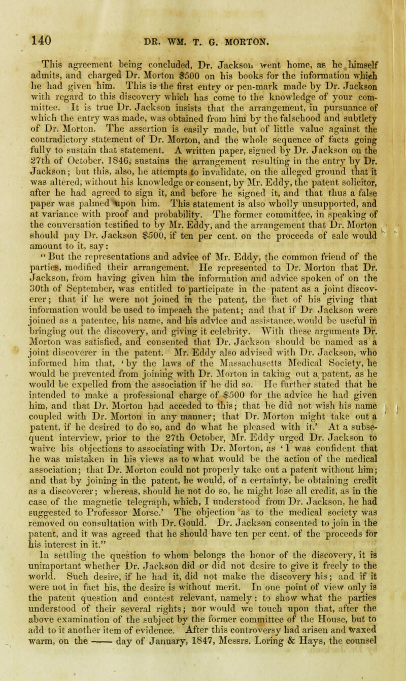 This agreement being concluded, Dr. Jackson went home, as he liimself admits, and charged Dr. Morton $500 on his books for the information wkieh lie had given him. This is the first entry or pen-mark made by Dr. Jackson with regard to this discovery which has come to the knowledge of your com- mittee. It is true Dr. Jackson insists that the arrangement, in pursuance of which the entry was made, was obtained from him by the falsehood and subtlety of Dr. Morton. The assertion is easily made, but of little value against the contradictory statement of Dr. Morton, and the whole sequence of facts going fully to sustain that statement. A written paper, signed by Dr. Jackson on the 27th of October. 184G, sustains the arrangement resulting in the entry by Dr. Jackson; but this, also, he attempts to invalidate, on the alleged ground that it was altered, without his knowledge or consent, by Mr. Eddy, the patent solicitor, after he had agreed to sign it, and before he signed it, and that thus a false paper was palmed upon him. This statement is also wholly unsupported, and at variance with proof and probability. The former committee, in speaking of the conversation testified to by Mr. Eddy, and the arrangement that Dr. Morton should pay Dr. Jackson $500, if ten per cent, on the proceeds of sale would amount to it, say:  But the representations and advice of Mr. Eddy, the common friend of the parties, modified their arrangement. He represented to Dr. Morton that Dr. Jackson, from having given him the information and advice spoken of on the 30th of September, was entitled to participate in the patent as a joint discov- erer ; that if he were not joined in the patent, the fact of his giving that information would be used to impeach the patent; and that if Dr Jackson were joined as a patentee, his name, and his advice and assistance,would be useful in bringing out the discovery, and giving it celebrity. With these arguments Dr. Morton was satisfied, and consented that Dr. Jackson should lie named as a joint discoverer in the patent. .Mr. Eddy also advised witli Dr. Jackson, who informed him that, 'by the laws of the Massachusetts Medical Society, he would be prevented from joining with Dr. Morton in taking out a patent, as he would be expelled from the association if he did so. lie further stated that he intended to make a professional charge of 8500 for the advice he had given him, and that Dr. Morton had acceded to this; that he did not wish his name coupled with Dr. Morton in any manner; that Dr. Morton might take out a patent, if he desired to do so, and do what he pleased with it.' At a subse- quent interview, prior to the 27th October, Mr. Eddy urged Dr. Jackson to waive his objections to associating with Dr. Morton, as ' 1 was confident that he was mistaken in his views as to what would be the action of the medical association; that Dr. Morton could not properly take out a patent without him; and that by joining in the patent, be would, of a certainty, be obtaining credit as a discoverer; whereas, should he not do so, he might lose all credit, as in the case of the magnetic telegraph, which, I understood from Dr. Jackson, he had suggested to Professor Morse.' The objection as to the medical society was removed on consultation with Dr. Gould. Dr. Jackson consented to join in the patent, and it was agreed that he should have ten per cent, of the proceeds for his interest in it. In settling the question to whom belongs the honor of the discoveiy, it is unimportant whether Dr. Jackson did or did not desire to give it freely to the world. Such desire, if he had it, did not make the discovery his; and if it were not in fact his, the desire is without merit. In one point of view only is the patent question and contest relevant, namely : to show what the parties understood of their several rights; nor would we touch upon that, after the above examination of the subject by the former committee of the House, but to add to it another item of evidence. After this controversy had arisen and waxed warm, on the day of January, 1847, Messrs. Loring & Hays, the counsel