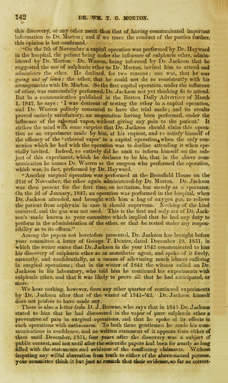 this discovery, or any other merit than that of having communicated important information to Dr. Morton; and if we trace the conduct of the parties further, this opinion is hut. confirmed. On the 7th of November a capital operation was performed by Dr. Hay ward in the hospital, the patient being under the influence of sulphuric ether, admin- istered by Dr. Morton. Dr. Warren, being informed by Dr. Jackson that he suggested the use of sulphuric ether to Dr. Morton, invited him to attend and administer the ether. He declined, for two reasons: one was, that he was going mil of tmen; the other, that he could not do so consistently with his arrangements with Dr. Morton. So the first capital operation, under the influence of ether, was successfully peiformed, Dr. Jackson not yet thinking tit to attend. But in a communication published in the Boston Daily Advertiser of March 1, 1847, he says : ' I was desirous of testing the ether in a capital operation, and Dr. Warren politely consented to have the trial made; and its results proved entirely satisfactory, an amputation having been performed, under the influence of the ethereal vapor, without giving any pain to the patient.' It strikes the mind with some surprise that Dr. Jackson should claim this opera- tion as an experiment made by him, at his request, and to satisfy himself of the efficacy of the 'ethereal vapor' in a capital operation^when the only con- < nexion which he had with the operation was to decline attending it when spe- cially invited. Indeed, so entirely did he omit to inform himself on the sub- ject of this experiment, which he declares to be his, that in the above com- munication he names Dr. Warren as the surgeon who performed the operation, which was, in fact, performed by Dr. Hay ward. Another surgical operation was performed at the Bromfield House on the 21st of November, the ether again administercd-by Dr. Morton. Dr. Jackson was then present for the first time, on invitation, but merely as a spectator. On the 2d of January, 1S47, an operation was performed in the hospital, when Dr. Jackson attended, and brought with him a bag of oxygen gas, to relieve the patient from asphyxia in case it should supervene. Nothing of the kind occurred, and the gas was not used. This is the first and only act of Dr. Jack- son's made known to your committee which implied that he had any duty to perform in the administration of the ether, or that he rested under any respon- sibility as to its effects. Among the papers not heretofore presented, Dr. Jackson has brought before your committee a letter of George T. Dexter, dated December 19, 1851, in which the writer states that Dr. Jackson in the year 1842 communicated to him his discovery of sulphuric ether as an anaesthetic agent, and spoke of it freely, earnestly, and confidentially, as a means of alleviating much human suffering in surgical operations ; that in the winter of 1842 the witness called on Dr. Jackson in his laboratory, who told him he continued his experiments with sulphuric ether, and that it was likely to prove all that he had anticipated, or more. We hear nothing, however, from any other quarter of continued experiments by Dr. Jackson after that of the winter of 1841-'42. Dr. Jackson himself does not profess to have made any. There is also a letter from D. J. Browne, who says that in 1845 Dr. Jackson stated to him that he had discovered in the vapor of pure sulphuric ether a preventive of pain in surgical operations, and that he spoke of its effects in such operations with enthusiasm. To both these gentlemen lie made his com- munications in confidence, and no written statement of it appears from either of them until December, 1851, four years after the discovery was a subject of public contest, and not untd after the scientific papers had been for nearly as long filled with the statements and evidence of the conflicting claimants. Without imputing any wilful aberration from truth to either of the above-named persons, your committee think it but just .to remark that their evidence, so far as correct-