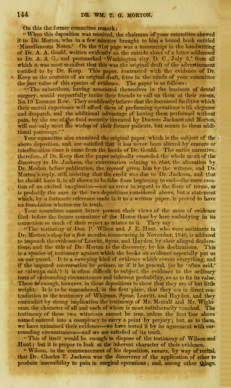 On this the firmer committee remark:  When this deposition was received, the chairman of your committee showed it to Dr. Morton, who in a few minutes brought to hira a bound book entitled 'Miscellaneous Notes.' On the 91st page was a manuscript in the handwriting of Dr. A. A. Gould, written evidently on the outside sheet of a letter addressed to Dr. A. A. G-., and postmarked 'Washington city, D. C., July 0.' from all which it was most manifest that this was the original draft of the advertisement testified to by Dr. Keep. This paper, contrasted with the evidence of Dr. Keep as the contents of an original draft, fixes in the minds of your committee the just value of this species of evidence. The paper is as follows: ■ 'The subscribers, having associated themselves in the business of dental surgery, would respectfully invite their friends to call on them at their rooms, No. 19 Tremont Row. They confidently believe that the increased facilities which their united experience will afford them of performing operations with elegance and despatch, and the additional advantage of having them performed without pain, by the use of the fluid recently invented by Doctors Jackson and Morton, will not only meet the wishos of their former patients, but secure to them addi- tional patronage.'  Your committee also examined the original paper, which is the subject of the above deposition, and are satisfied that it has never been altered by erasure or interlineation since it came from the hands of Dr. Gould. The entire narrative, therefore, of Dr. Keep that the paper originally conceded the whole merit of the discovery to Dr. Jackson, the conversation relating to that, the alteration by Dr. Morton before publication, the reproof given him by the witness, and Dr. Morton's reply, still insisting that the credit was due to Dr. Jackson, and that be should have it, is all shown to be false from beginning to end—the mere crea- tion of an excited imagination—not an error in regard to the force of terms, as is probably the case in the two depositions considered above, but a Statement which, by a fortunate reference made in it to a written paper, is proved to have no foundation whatsoever in truth. Your committee cannot better present their views of the mass of evidence filed before the former committee of the House than by here embodying in its connexion so much of their report as relates to it. They say: The testimony of Don 1'. Wilson and J. E. Hunt, who were assistants in Dr. Morton's shop for a few months, commencing in November, 1846, is adduced to impeach the evidence of Leavitt, Spear, and Ilayden, by their alleged declara- tions, and the title of Dr. Morton to the discovery, by his declarations. This U a species of testimony against which the hooks on evidence especially put us on our guard. It is a sweeping kind of evidence which covers everything, and if the imputed conversation be private, or if it be general, (as he 'often said,' or 'always said,') it is often difficult to subject the- evidence to the ordinary tests of surrounding circumstances and inherent probability, so as to fix its value. There wenough, however, in these depositions to show that they are of but little weight. It is to be remembered, in the first place, that they are in direct con- tradiction to the testimony of Whitman, Spear, Leavitt, and Ilayden, and they contradict by strong implication the testimony of Mr. Metcalf and Mr. Wight- man, the character of all and each of whom is most satisfactorily vouched. The testimony of these two witnesses cannot be true, unless the first four abovo named entered into a conspiracy to carry a point by perjury; but, as to them, we have examined their evidence—we ha?ve tested it by its agreement with sur- rounding circumstances—and we are satisfied of its truth. This of itself would be enough to dispose of the testimony of Wilson-and Hunt; but it is propor to look at the inherent character of their evidence,  Wilson, in the commencement of his deposition, swears, by way of recital, that Dr. Charles T. Jackson was the discoverer of the application of ether to produce insensibility to pain in surgical operations; and, among other thjngs,