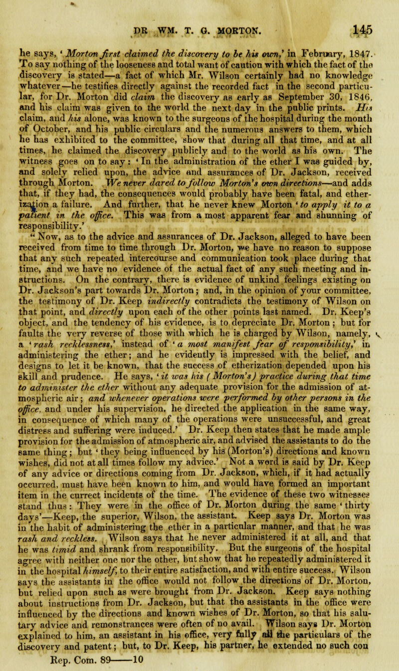 he says, ' Morton first claimed the discovery to be his own,' in February, 1847. To say nothing of the looseness and total want of caution with which the fact of the discovery is stated—a fact of which Mr. Wilson certainly had no knowledge whatever—he testifies directly against the recorded fact in the second particu- lar, for Dr. Morton did claim the discovery as early as September 30, 1846, and his claim was given to the world the next day in the public prints. His claim, and his alone, was known to the surgeons of the hospital during the month of October, and his public circulars and the numerous answers to them, which he has exhibited to the committee, show that during all that time, and at all times, he claimed the discovery publicly and to the world as his own. The witness goes on to say : ' In the administration of the ether I was guided by, and solely relied upon, the advice and assurances of Dr. Jackson, received through Morton. We never dared to follow Morton's own directions—and adds that, if they had, the consequences would probably have been fatal, and ether- ization a failure. And further, that he never knew Morton ' to apply it to a patient in the office. This was from a most apparent fear and shunning of responsibility.'  Now, as to the advice and assurances of Dr. Jackson, alleged to have been received from time to time through Dr. Morton, we have no reason to suppose that any such repeated intercourse and communication took place during that time, and we have no evidence of the actual fact of any such meeting and in- structions. On the contrary, there is evidence of unkind feelings existing on Dr. Jackson's part towards Dr. Morton; and, in the opinion of your committee, the testimony of Dr. Keep indirectly contradicts the testimony of Wilson on that point, and directly upon each of the other points last named. Dr. Keep's object, and the tendency of his evidence, is to depreciate Dr. Morton; but for faults the very reverse of those with which he is charged by Wilson, namely, i a ' rash recklessness,' instead of ' a most manifest fear of responsibility? in administering the ether; and he evidently is impressed with the belief, and designs to let it be known, that the success of etherization depended upon his skill and prudence. He says, 'it was his (Morton's) practice during that time to administer the ether without any adequate provision for the admission of at- mospheric air; and whenever operations were performed by other persons in the office, and under his supervision, he directed the application in the same way, in consequence of which many of the operations were unsuccessful, and great distress and suffering were induced.' Dr. Keep then states that he made ample provision for the admission of atmospheric air, and advised the assistants to do the same thing; but ' they being influenced by his (Morton's) directions and known wishes, did not at all times follow my advice.' Not a word is said by Dr. Keep of any advice or directions coming from Dr. Jackson, which, if it had actually occurred, must have been known to him, and would have formed an important item in the currect incidents of the time. The evidence of these two witnesses stand thus : They were in the office of Dr. Morton during the same ' thirty days'—Keep, the superior, Wilson, the assistant. Keep says Dr. Morton was in the habit of administering the ether in a particular manner, and that he was rash and reckless. Wilson says that he never administered it at all, and that he was timid and shrank from responsibility. But the surgeons of the hospital agree with neither one nor the other, but show that he repeatedly administered it in the hospital himself, to their entire satisfaction, and with entire success. Wilson says the assistants in the office would not follow the directions of Dr. Morton, but relied upon such as were brought from Dr. Jackson. Keep says nothing about instructions from Dr. Jackson, but that the assistants in the office were influenced by the directions and known wishes of Dr. Morton, so that his salu- tary advice and remonstrances were often of no avail. Wilson says Dr. Morton explained to him, an assistant in his office, very fully all the particulars of the discovery and patent; but, to Dr. Keep, his partner, he extended no such con
