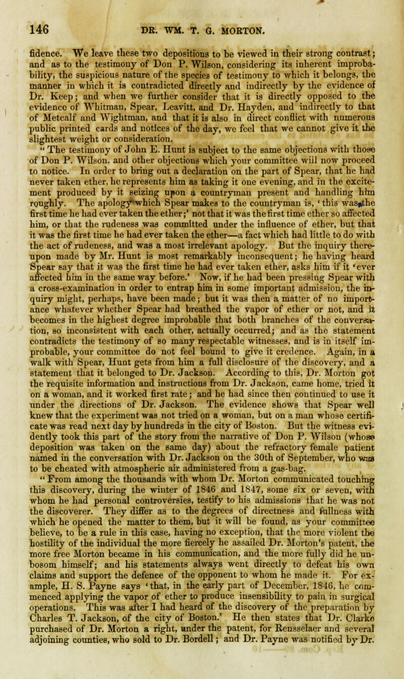 fidence. We leave these two depositions to be viewed in their strong contrast; and as to the testimony of Don P. Wilson, considering its inherent improba- bility, the suspicious nature of the species of testimony to which it belongs, the manner in which it is contradicted directly and indirectly by the evidence of Dr. Keep; and when we further consider that it is directly opposed to the evidence of* Whitman, Spear, Leavitt, and Dr. Hayden, and indirectly to that of Metcalf and Wightman, and that it is also in direct conflict with numerous public printed cards and notices of the day, we feel that we cannot give it the slightest weight or consideration.  The testimony of John E. Hunt is subject to the same objections with those of Don P. Wilson, and other objections which your committee will now proceed to notice. In order to bring out a declaration on the part of Spear, that he had never taken ether, he represents him as taking it one evening, and in the excite- ment produced by it seizing upon a countryman present and handling him roughly. The apology-which Spear makes to the countryman is, ' this wasiithc first time he had ever taken the ether;' not that it was the first time ether so affected him, or that the rudeness was committed under the influence of ether, but that it was the first time he had ever taken the ether—a fact which had little to do with the act of rudeness, and was a most irrelevant apology. But the inquiry there- upon made by Mr. Hunt is most remarkably inconsequent; he having heard Spear say that it was the first time he had ever taken ether, asks him if it' ever affected him in the same way before.' Now, if he had been pressing Spear with a cross-examination in order to entrap him in some important admission, the in- quiry might, perhaps, have been made; but it was then a matter of no import- ance whatever whether Spear had breathed the vapor of ether or not, and it becomes in the highest degree improbable that both branches of the conversa- tion, so inconsistent with each other, actually occurred; and as the statement contradicts the testimony of so many respectable witnesses, and is in itself im- probable, your committee do not feel bound to give it credence. Again, in a walk with Spear, Hunt gets from him a full disclosure of the discovery, and a statement that it belonged to Dr. Jackson. According to this, Dr. Morton got the requisite information and instructions from Dr. Jackson, came home, tried it on a woman, and it worked first rate; and he had since then continued to use it under the directions of Dr. Jackson. The evidence shows that Spear well knew that the experiment was not tried on a woman, but on a man whose certifi- cate was read next day by hundreds in the city of Boston. But the witness evi- dently took this part of the story from the narrative of Don P. Wilson (who«> deposition was taken on the same day) about the refractory female patient named in the conversation with Dr. Jackson on the 30th of September, who was to be cheated with atmospheric air administered from a gas-bag.  From among the thousands with whom Dr. Morton communicated touching this discovery, during the winter of 1846 and 1847, some six or seven, with whom he had personal controversies, testify to his admissions that he was not the discoverer. They differ as to the degrees of directness and fullness with which he opened the matter to them, but it will be found, as your committee believe, to be a rule in this case, having no exception, that the more violent the hostility of the individual the more fiercely he assailed Dr. Morton's patent, the more free Morton became in his communication, and the more fully did he un- bosom himself; and his statements always went directly to defeat his own claims and support the defence of the opponent to whom he made it. For ex- ample, H. S. Payne says 'that, in the early part of December, 1846, he com- menced applying the vapor of ether to produce insensibility to pain in surgical operations. This was after I had heard of the discovery of the preparation by Charles T. Jackson, of the city of Boston.' He then states that Dr. Clarke purchased of Dr. Morton a right, under the patent, for Rensselaer and several adjoining counties, who sold to Dr. Bordell; and Dr. Payne was notified by Dr.