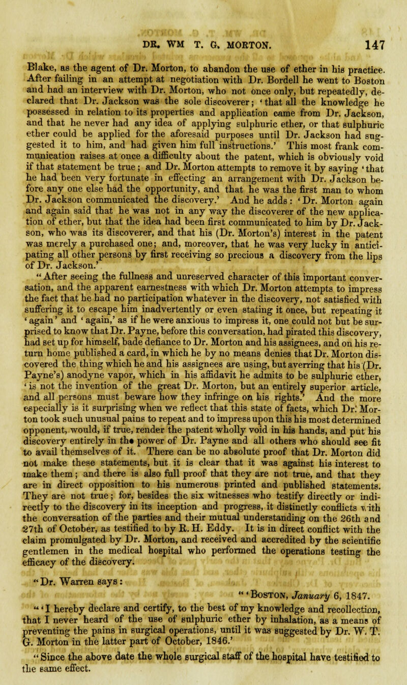 Blake, as the agent of Dr. Morton, to abandon the use of ether in his practice. After failing in an attempt at negotiation with Dr. Bordell he went to Boston and had an interview with Dr. Morton, who not once only, but repeatedly, de- clared that Dr. Jackson was the sole discoverer; ' that all the knowledge he possessed in relation to its properties and application came from Dr. Jackson, and that he never had any idea of applying sulphuric ether, or that sulphuric ether could be applied for the aforesaid purposes until Dr. Jackson had sug- gested it to him, and had given him full instructions.' This most frank com- munication raises at once a difficulty about the patent, which is obviously void if that statement be true; and Dr. Morton attempts to remove it by saying ' that he had been very fortunate in effecting an arrangement with Dr. Jackson be- fore any one else had the opportunity, and that he was the first man to whom Dr. Jackson communicated the discovery.' And he adds : ' Dr. Morton again and again said that he was not in any way the discoverer of the new applica- tion of ether, but that the idea had been first communicated to him by Dr. Jack- son, who was its discoverer, and that his (Dr. Morton's) interest in the patent was merely a purchased one; and, moreover, that he was very lucky in antici- pating all other persons by first receiving so precious a discovery from the lips of Dr. Jackson.'  After seeing the fullness and unreserved character of this important conver- sation, and the apparent earnestness with which Dr. Morton attempts to impress the fact that he had no participation whatever in the discovery, not satisfied with suffering it to escape him inadvertently or even stating it once, but repeating it ' again' and ' again,' as if he were anxious to impress it, one could not but be sur- prised to know that Dr. Payne, before this conversation, had pirated this discovery, had set up for himself, bade defiance to Dr. Morton and his assignees, and on his re- turn home published a card, in which he by no means denies that Dr. Morton dis- covered the thing which he and his assignees are using, but averring that his (Dr. Payne's) anodyne vapor, which in his affidavit he admits to be sulphuric ether, ' is not the invention of the great Dr. Morton, but an entirely superior article, and all persons must beware how they infringe on his rights.' And the more especially is it surprising when we reflect that this state of facts, which Dr! Mor- ton took such unusual pains to repeat and to impress upon this his most determined opponent, would, if true, render the patent wholly void in his hands, and put his discovery entirely in th« power of Dr. Payne and all others who should see fit to avail themselves of it. There can be no absolute proof that Dr. Morton did not make these statements, but it is clear that it was against his interest to make them ; and there is also full proof that they are not true, and that they are in direct opposition to his numerous printed and published statements. They are not true; for, besides the six witnesses who testify directly or indi- rectly to the discovery in its inception and progress, it distinctly conflicts T,ith the conversation of the parties and their mutual understanding on the 26th a ad 27th of October, as testified to by R. H. Eddy. It is in direct conflict with the claim promulgated by Dr. Morton, and received and accredited by the scientific gentlemen in the medical hospital who performed the operations testing the efficacy of the discovery.  Dr. Warren says:  'Boston, January 6, 1847. 'I hereby declare and certify, to the best of my knowledge and recollection, that I never heard of the use of sulphuric ether by inhalation, as a means of preventing the pains in surgical operations, until it was suggested by Dr. W. T. G. Morton in the latter part of October, 1846.'  Since the above date the whole surgical staff of the hospital have testified to the same effect.