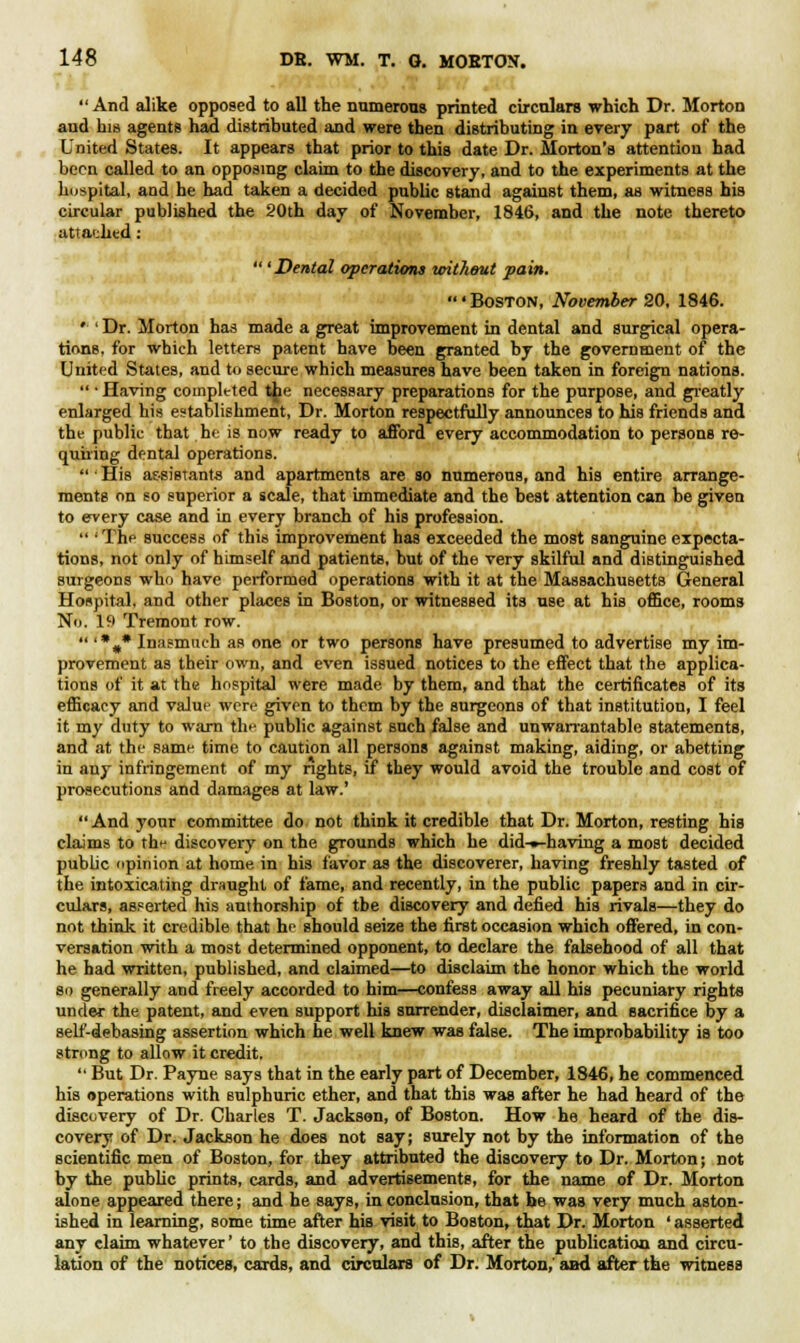 And alike opposed to all the numerous printed circulars which Dr. Morton and his agents had distributed and were then distributing in every part of the United States. It appears that prior to this date Dr. Morton's attention had been called to an opposing claim to the discovery, and to the experiments at the hospital, and he had taken a decided public stand against them, as witness his circular published the 20th day of November, 1846, and the note thereto attached:  'Dental operations without pain. 'Boston, November 20, 1846. • ' Dr. Morton has made a great improvement in dental and surgical opera- tions, for which letters patent have been granted by the government of the United States, and to secure which measures have been taken in foreign nations.  • Having completed the necessary preparations for the purpose, and greatly enlarged his establishment, Dr. Morton respectfully announces to his friends and the public that he is now ready to afford every accommodation to persons re- quiring dental operations.  • His assistants and apartments are so numerous, and his entire arrange- ments on so superior a scale, that immediate and the best attention can be given to every case and in every branch of his profession.  'The success of this improvement has exceeded the most sanguine expecta- tions, not only of himself and patients, but of the very skilful and distinguished surgeons who have performed operations with it at the Massachusetts General Honpital, and other places in Boston, or witnessed its use at his office, rooms No. lfi Tremont row.  '%* Inasmuch as one or two persons have presumed to advertise my im- provement as their own, and even issued notices to the effect that the applica- tions of it at the hospital were made by them, and that the certificates of its efficacy and value were given to them by the surgeons of that institution, I feel it my duty to warn the public against such false and unwarrantable statements, and at the same time to caution all persons against making, aiding, or abetting in any infringement of my rights, if they would avoid the trouble and cost of prosecutions and damages at law.' And your committee do not think it credible that Dr. Morton, resting his claims to thf discovery on the grounds which he did-»-having a most decided public opinion at home in his favor as the discoverer, having freshly tasted of the intoxicating draught of fame, and recently, in the public papers and in cir- culars, asserted his authorship of tbe discovery and defied his rivals—they do not think it credible that he should seize the first occasion which offered, in con- versation with a most determined opponent, to declare the falsehood of all that he had written, published, and claimed—to disclaim the honor which the world so generally and freely accorded to him—confess away all his pecuniary rights under the patent, and even support his surrender, disclaimer, and sacrifice by a self-debasing assertion which he well knew was fake. The improbability is too strong to allow it credit.  But Dr. Payne says that in the early part of December, 1846, he commenced his operations with sulphuric ether, and that this was after he had heard of the discovery of Dr. Charles T. Jackson, of Boston. How he heard of the dis- covery of Dr. Jackson he does not say; surely not by the information of the scientific men of Boston, for they attributed the discovery to Dr. Morton; not by the public prints, cards, and advertisements, for the name of Dr. Morton alone appeared there; and he says, in conclusion, that be was very much aston- ished in learning, some time after his visit to Boston, that Dr. Morton ' asserted any claim whatever' to the discovery, and this, after the publication and circu- lation of the notices, cards, and circulars of Dr. Morton,' aad after the witness