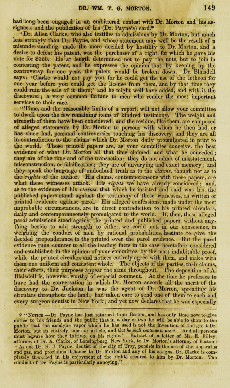 had long been engaged in an embittered contest with Dr. Morton and hie as- signees, and the publication of his (Dr. Payne's) card.* Dr. Allen Clarke, who also testifies to admissions by Dr. Morton, but much less strongly than Dr. Payne, and whose statement may well be the result of a misunderstanding, made the more decided by hostility to Dr. Morton, and a desire to defeat his patent, was the purchaser of a right, for which he gave his note for $350. He at length determined not to pay the note, but to join in contesting the patent, and he expresses the opinion that, by keeping up the controversy for one year, the patent would be broken down. Dr. Blaisdell says: ' Clarke would not pay you, for he could get the use of the letheon for one year before you could get the license from them, and by that time they could ruin the sale of it there;' and he might well have added, and with it the discoverer; a very common fortune to men who render the most important services to their race.  Time, and the reasonable limits of a report, will not allow your committee to dwell upon the few remaining items of kindred testimony. The weight and strength of them have been considered; and the residue, like them, are composed of alleged statements by Dr. Morton to persons with whom he then had, or has since had, personal controversies touching his discovery, and they are all in contradiction to the claims which Dr. Morton daily promulgated in print to the world. Those printed papers are, as your committee conceive, the best evidence of what Dr. Morton all that time claimed, and what he conceded; they are of the time and of the transaction; they do not admit of misstatement, misconstruction, or falsification; they are of unvarying and exact memory; and they speak the language of undoubted truth as to the claims, though not as to the rights of the author. Hia claims, contemporaneous with these papers, are what these witnesses attack. His rights we have already considered; and, as to the evidence of his claims, that which he insisted and said was his, the published papers stand against the testimony of these witnesses, as written or piinted evidence against parol. His alleged confessions, made under the most improbable circumstances, are in direct contradiction to his printed circulars, daily and contemporaneously promulgated to the world. If, then, these alleged parol admissions stood against the printed and published papers, without any- thing beside to add strength to either, we could not, in our conscience, in weighing the conduct of men by rational probabilities, hesitate to give the decided preponderance to the printed over the parol evidence. But the parol evidence runs counter to all the leading facts in the case heretofore considered and established in the opinion of your committee, by the most indubitable proof, while the printed circulars and notices entirely agree with them, and make with them one uniform and consistent whole. The objects of the parties, their claims, their efforts, their purposes appear the same throughout. The deposition of A. Blaisdell is, however, worthy of especial comment. At the time he professes to have had the conversation in which Dr. Morton accords all the merit of the discovery to Dr. Jackson, he was the agent of Dr. Morton, spreading his circulars throughout the land; had taken care to send one of them to each and every surgeon dentist in New York; and yet now declares that he was especially o Notice.—Dr. Payne has just returned from Boston, and has only time now to give notice to his friends and the public that in a day or two he will be able to show to the public that the anodyne vapor which he has used is not the invention of the great Dr. Morton, but an entirely superior article, and that he shall continue to use it. And all persons must b^rare how they infringe on his rights. Extract of a letter of Mr. E. Filley, attorney of Dr. A. Clarke, of Lansingburg, New York, to Dr. Morton's attorney of Boston :  As one Dr. H. J. Payne, dentist of the city of Troy, persists in the use of the apparatus and gas, and proclaims defiance to Dr. Morton and any of his assigns, Dr. Clarke is com- pletely thwarted in his enjoyment of the rights secured to him by Dr. Morton. Tho conduct of Dr. Payne is particularly annoying.
