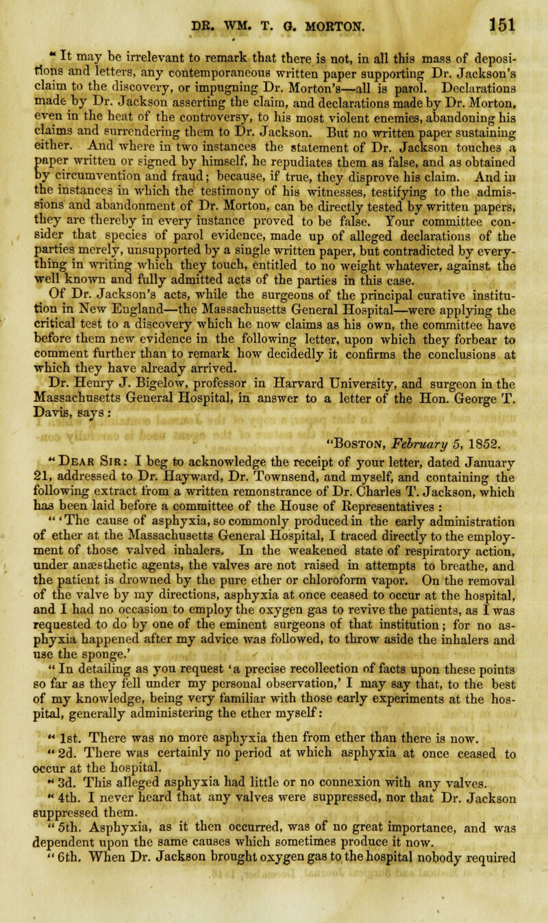  It may be irrelevant to remark that there is not, in all this mass of deposi- tions and letters, any contemporaneous written paper supporting Dr. Jackson's claim to the discovery, or impugning Dr. Morton's—all is parol. Declarations made by Dr. Jackson asserting the claim, and declarations made by Dr. Morton, even in the heat of the controversy, to his most violent enemies, abandoning his claims and surrendering them to Dr. Jackson. But no written paper sustaining either. And where in two instances the statement of Dr. Jackson touches a paper written or signed by himself, he repudiates them as false, and as obtained by circumvention and fraud; because, if true, they disprove his claim. And in the instances in which the testimony of his witnesses, testifying to the admis- sions and abandonment of Dr. Morton, can be directly tested by written papers, they are thereby in every instance proved to be false. Your committee con- sider that species of parol evidence, made up of alleged declarations of the parties merely, unsupported by a single written paper, but contradicted by every- thing in writing which they touch, entitled to no weight whatever, against the well known and fully admitted acts of the parties in this case. Of Dr. Jackson's acts, while the surgeons of the principal curative institu- tion in New England—the Massachusetts General Hospital—were applying the critical test to a discovery which he now claims as his own, the committee have before them new evidence in the following letter, upon which they forbear to comment further than to remark how decidedly it confirms the conclusions at which they have already arrived. Dr. Henry J. Bigelow, professor in Harvard University, and surgeon in the Massachusetts General Hospital, in answer to a letter of the Hon. George T. Davis, says: Boston, February 5, 1852. Dear Sir: I beg to acknowledge the receipt of your letter, dated January 21, addressed to Dr. Hayward, Dr. Townsend, and myself, and containing the following extract from a written remonstrance of Dr. Charles T. Jackson, which has been laid before a committee of the House of Bepresentatives : 'The cause of asphyxia, so commonly produced in the early administration of ether at the Massachusetts General Hospital, I traced directly to the employ- ment of those valved inhalers. In the weakened state of respiratory action, under anaesthetic agents, the valves are not raised in attempts to breathe, and the patient is drowned by the pure ether or chloroform vapor. On the removal of the valve by my directions, asphyxia at once ceased to occur at the hospital, and I had no occasion to employ the oxygen gas to revive the patients, as I was requested to do by one of the eminent surgeons of that institution; for no as- phyxia happened after my advice was followed, to throw aside the inhalers and use the sponge.'  In detailing as you request ' a precise recollection of facts upon these points so far as they fell under my personal observation,' I may say that, to the best of my knowledge, being very familiar with those early experiments at the hos- pital, generally administering the ether myself: M 1st. There was no more asphyxia then from ether than there is now.  2d. There was certainly no period at which asphyxia at once ceased to occur at the hospital.  3d. This alleged asphyxia had little or no connexion with any valves.  4th. I never heard that any valves were suppressed, nor that Dr. Jackson suppressed them.  5th. Asphyxia, as it then occurred, was of no great importance, and was dependent upon the same causes which sometimes produce it now.  6th. When Dr. Jackson brought oxygen gas to the hospital nobody required