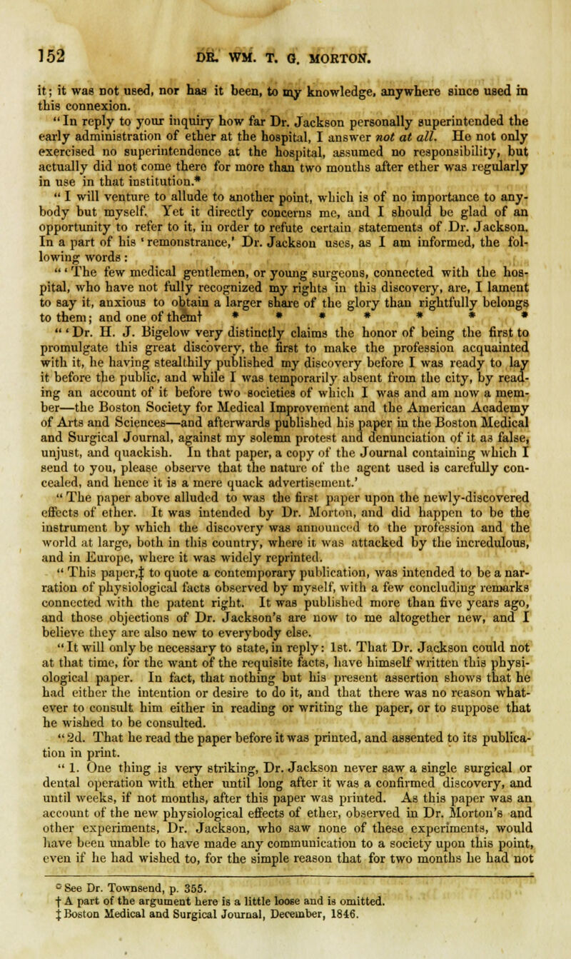 i it; it was not used, nor has it been, to my knowledge, anywhere since used ha this connexion.  In reply to your inquiry how far Dr. Jackson personally superintended the early administration of ether at the hospital, I answer not at all. Ho not only exercised no superintendence at the hospital, assumed no responsibility, but actually did not come there for more than two mouths after ether was regularly in use in that institution.*  I will venture to allude to another point, which is of no importance to any- body but myself. Yet it directly concerns me, and I should be glad of an opportunity to refer to it, in order to refute certain statements of Dr. Jackson. In a part of his ' remonstrance,' Dr. Jackson uses, as I am informed, the fol- lowing words:  ' The few medical gentlemen, or young surgeons, connected with the hos- pital, who have not fully recognized my rights in this discovery, are, I lament to say it, anxious to obtain a larger share of the glory than rightfully belongs to them; and one of themt * * * * * * *  ' Dr. H. J. Bigelow very distinctly claims the honor of being the first to promulgate this great discovery, the first to make the profession acquainted with it, he having stealthily published my discovery before I was ready to lay it before the public, and while I was temporarily absent from the city, by read- ing an account of it before two societies of which I was and am now a mem- ber—the Boston Society for Medical Improvement and the American Academy of Arts and Sciences—and afterwards published his paper in the Boston Medical and Surgical Journal, against my solemn protest and denunciation of it as false, unjust, and quackish. In that paper, a copy of the Journal containing which I send to you, please observe that the nature of the agent used is carefully con- cealed, and hence it is a mere quack advertisement.'  The paper above alluded to was the first paper upon the newly-discovered effects of ether. It was intended by Dr. Morton, and did happen to be the instrument by which the discovery was announced to the profession and the world at large, both in this country, where it was attacked by the incredulous, and in Europe, where it was widely reprinted.  This paper,J to quote a contemporary publication, was intended to be a nar- ration of physiological facts observed by myself, with a few concluding remarks connected with the patent right. It was published more than five years ago, and those objections of Dr. Jackson's are now to me altogether new, and I believe they are also new to everybody else.  It will only be necessary to state, in reply: 1st. That Dr. Jackson could not at that time, for the want of the requisite facts, have himself written this physi- ological paper. In fact, that nothing but his present assertion shows that he had either the intention or desire to do it, and that there was no reason what- ever to consult him either in reading or writing the paper, or to suppose that he wished to be consulted.  2d. That he read the paper before it was printed, and assented to its publica- tion in print.  1. One thing is very striking, Dr. Jackson never saw a single surgical or dental operation with ether until long after it was a confirmed discovery, and until weeks, if not months, after this paper was printed. As this paper was an account of the new physiological effects of ether, observed in Dr. Slorton's and other experiments, Dr. Jackson, who saw none of these experiments, would have been unable to have made any communication to a society upon this point, even if he had wished to, for the simple reason that for two months he had not e See Dr. Townsend, p. 355. ■\ A part of the argument here is a little loose and is omitted. j Boston Medical and Surgical Journal, December, 1846.