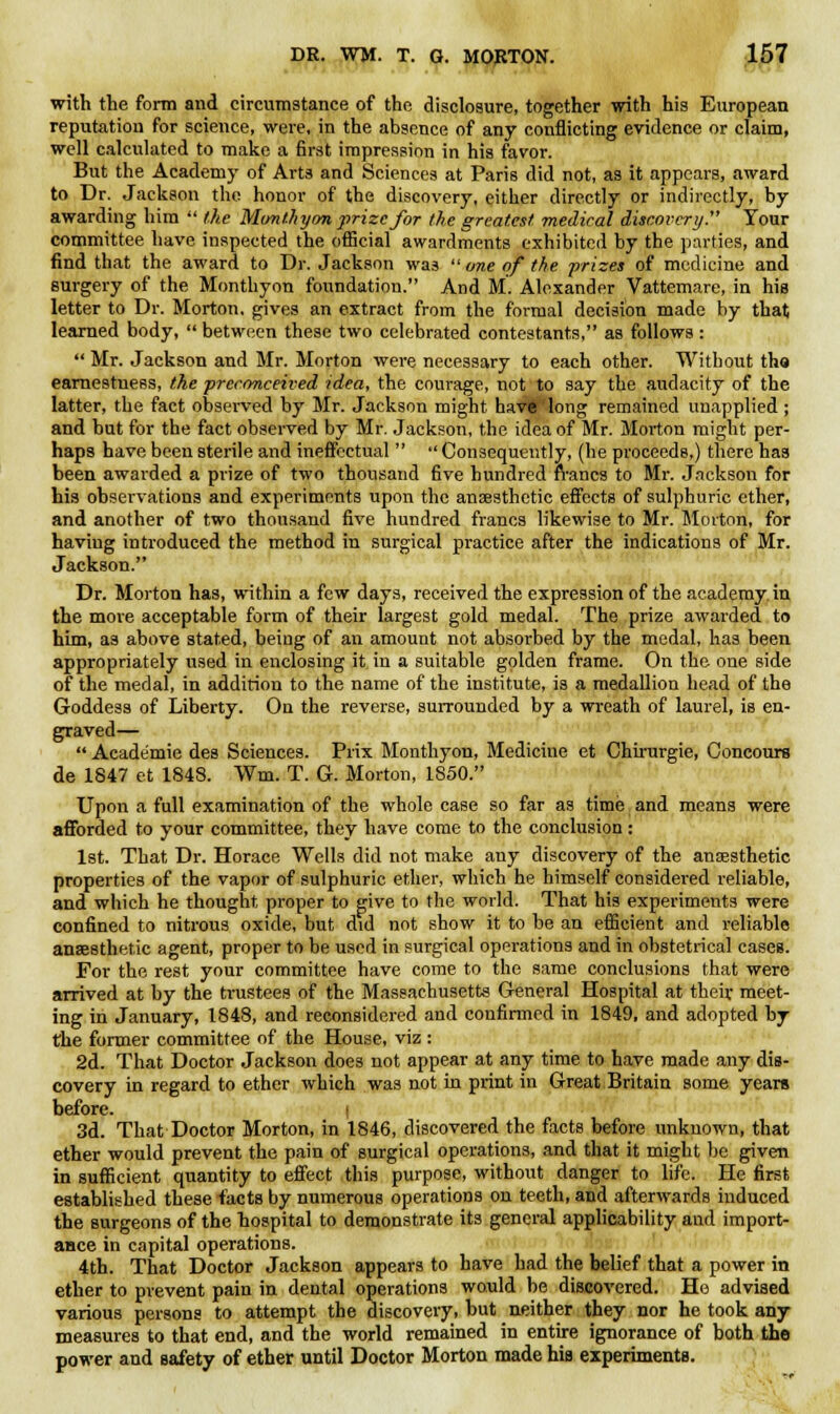 with the form and circumstance of the disclosure, together with his European reputation for science, were, in the absence of any conflicting evidence or claim, well calculated to make a first impression in his favor. But the Academy of Arts and Sciences at Paris did not, as it appears, award to Dr. Jackson the honor of the discovery, either directly or indirectly, by awarding him  the Monthyon prize for the greatest medical discovery. Tour committee have inspected the official awardments exhibited by the parties, and find that the award to Dr. Jackson was  one of the prizes of medicine and surgery of the Montbyon foundation. And M. Alexander Vattemare, in his letter to Dr. Morton, gives an extract from the formal decision made by that learned body,  between these two celebrated contestants, as follows:  Mr. Jackson and Mr. Morton were necessary to each other. Without tha earnestness, the preconceived idea, the courage, not to say the audacity of the latter, the fact observed by Mr. Jackson might hav£long remained unapplied ; and but for the fact observed by Mr. Jackson, the idea of Mr. Morton might per- haps have been sterile and ineffectual   Consequently, (be proceeds.) there has been awarded a prize of two thousand five hundred francs to Mr. Jackson for his observations and experiments upon the anaesthetic effects of sulphuric ether, and another of two thousand five hundred francs likewise to Mr. Morton, for having introduced the method in surgical practice after the indications of Mr. Jackson. Dr. Morton has, within a few days, received the expression of the academy in the more acceptable form of their largest gold medal. The prize awarded to him, as above stated, being of an amount not absorbed by the medal, has been appropriately used in enclosing it in a suitable golden frame. On the one side of the medal, in addition to the name of the institute, is a medallion head of the Goddess of Liberty. On the reverse, surrounded by a wreath of laurel, is en- graved—  Academie des Sciences. Prix Monthyon, Medicine et Chirurgie, Concours de 1847 et 1848. Wm. T. G. Morton, 1S50. Upon a full examination of the whole case so far as time and means were afforded to your committee, they have come to the conclusion: 1st. That Dr. Horace Wells did not make any discovery of the anaesthetic properties of the vapor of sulphuric ether, which he himself considered reliable, and which he thought proper to give to the world. That his experiments were confined to nitrous oxide, but did not show it to be an efficient and reliable anaesthetic agent, proper to be used in surgical operations and in obstetrical cases. For the rest your committee have come to the same conclusions that were arrived at by the trustees of the Massachusetts General Hospital at their meet- ing in January, 1848, and reconsidered and confirmed in 1849, and adopted by the former committee of the House, viz : 2d. That Doctor Jackson does not appear at any time to have made any dis- covery in regard to ether which was not in print in Great Britain some years before. I 3d. That Doctor Morton, in 1846, discovered the facts before unknown, that ether would prevent the pain of surgical operations, and that it might be given in sufficient quantity to effect this purpose, without danger to life. He first established these facts by numerous operations on teeth, and afterwards induced the surgeons of the hospital to demonstrate its general applicability and import- ance in capital operations. 4th. That Doctor Jackson appears to have had the belief that a power in ether to prevent pain in dental operations would be discovered. He advised various persona to attempt the discovery, but neither they nor he took any measures to that end, and the world remained in entire ignorance of both the power and safety of ether until Doctor Morton made his experiments.