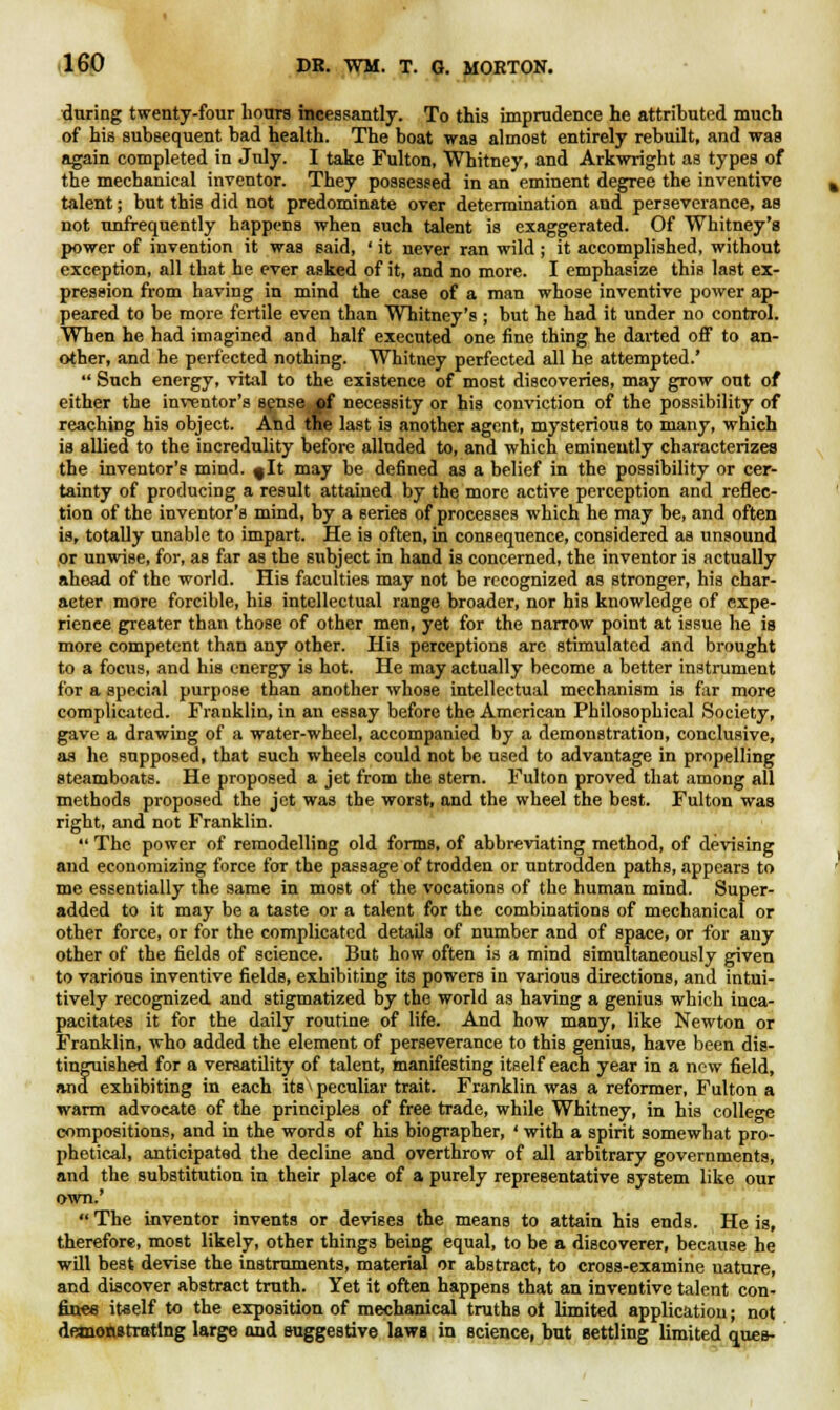 during twenty-four hours incessantly. To this imprudence he attributed much of his subsequent bad health. The boat was almost entirely rebuilt, and was again completed in July. I take Fulton, Whitney, and Arkwright as types of the mechanical inventor. They possessed in an eminent degree the inventive talent; but this did not predominate over determination and perseverance, as not unfrequently happens when such talent is exaggerated. Of Whitney's power of invention it was said, ' it never ran wild ; it accomplished, without exception, all that he ever asked of it, and no more. I emphasize this last ex- pression from having in mind the case of a man whose inventive power ap- peared to be more fertile even than Whitney's ; but he had it under no control. When he had imagined and half executed one fine thing he darted off to an- other, and he perfected nothing. Whitney perfected all he attempted.'  Such energy, vital to the existence of most discoveries, may grow out of either the inventor's sense <pf necessity or his conviction of the possibility of reaching his object. And the last is another agent, mysterious to many, which is allied to the incredulity before alluded to, and which eminently characterizes the inventor's mind, fit may be defined as a belief in the possibility or cer- tainty of producing a result attained by the more active perception and reflec- tion of the inventor's mind, by a series of processes which he may be, and often is, totally unable to impart. He is often, in consequence, considered as unsound or unwise, for, as far as the subject in hand is concerned, the inventor is actually ahead of the world. His faculties may not be recognized as stronger, his char- acter more forcible, his intellectual range broader, nor his knowledge of expe- rience greater than those of other men, yet for the narrow point at issue he is more competent than any other. His perceptions arc stimulated and brought to a focus, and his energy is hot. He may actually become a better instrument for a special purpose than another whose intellectual mechanism is far more complicated. Franklin, in an essay before the American Philosophical Society, gave a drawing of a water-wheel, accompanied by a demonstration, conclusive, as he supposed, that such wheels could not be used to advantage in propelling steamboats. He proposed a jet from the stern. Fulton proved that among all methods proposed the jet was the worst, and the wheel the best. Fulton was right, and not Franklin.  The power of remodelling old forms, of abbreviating method, of devising and economizing force for the passage of trodden or untrodden paths, appears to me essentially the same in most of the vocations of the human mind. Super- added to it may be a taste or a talent for the combinations of mechanical or other force, or for the complicated details of number and of space, or for any other of the fields of science. But how often is a mind simultaneously given to various inventive fields, exhibiting its powers in various directions, and intui- tively recognized and stigmatized by the world as having a genius which inca- pacitates it for the daily routine of life. And how many, like Newton or Franklin, who added the element of perseverance to this genius, have been dis- tinguished for a versatility of talent, manifesting itself each year in a new field, and exhibiting in each its > peculiar trait. Franklin was a reformer, Fulton a warm advocate of the principles of free trade, while Whitney, in his college compositions, and in the words of his biographer, ' with a spirit somewhat pro- phetical, anticipated the decline and overthrow of all arbitrary governments, and the substitution in their place of a purely representative system like our own.'  The inventor invents or devises the means to attain his ends. He is, therefore, most likely, other things being equal, to be a discoverer, because he will best devise the instruments, material or abstract, to cross-examine nature, and discover abstract truth. Yet it often happens that an inventive talent con- fines itself to the exposition of mechanical truths ot limited application; not demonstrating large and suggestive laws in science, but settling limited ques-