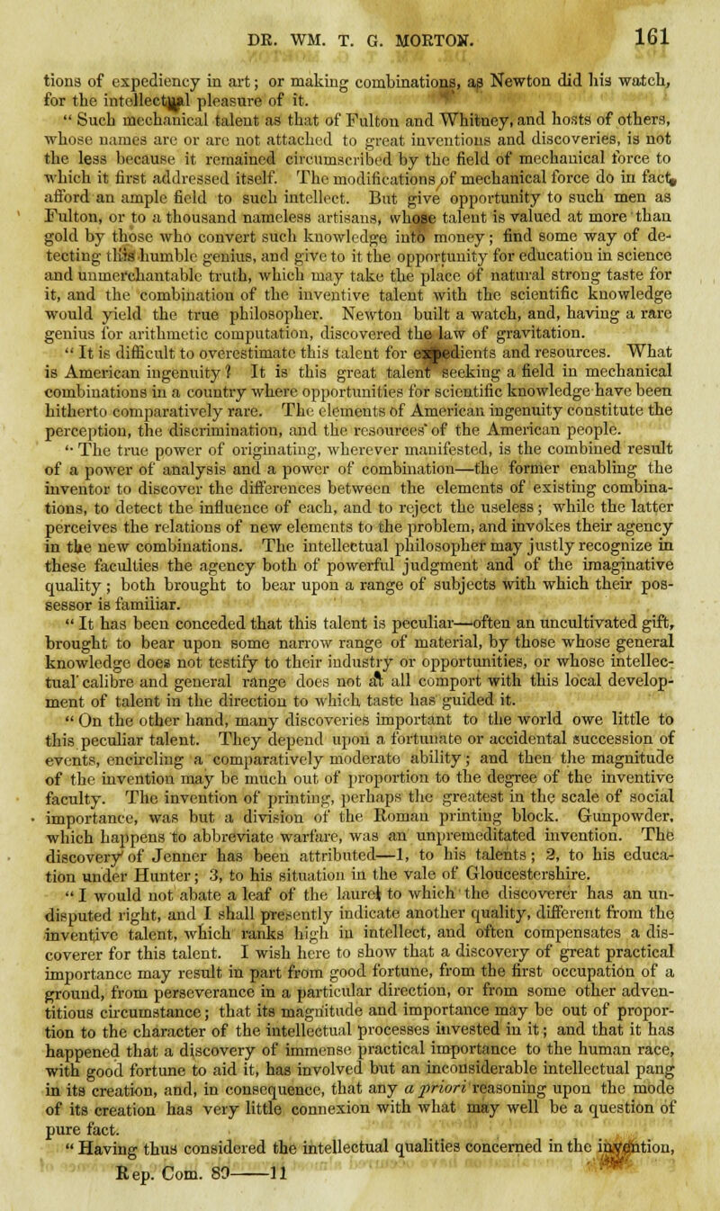 tiona of expediency in art; or making combinations, as Newton did his watch, for the intellectual pleasure of it.  Such mechanical talent as that of Fulton and Whitney, and hosts of others, whose names are or are not attached to great inventions and discoveries, is not the less because it remained circumscribed by the field of mechanical force to which it first addressed itself. The modifications pf mechanical force do in facf^ afford'an ample field to such intellect. But give opportunity to such men as Fulton, or to a thousand nameless artisans, whose talent is valued at more than gold by those who convert such knowledge into money; find some way of de- tecting thief humble genius, and give to it the opportunity for education in science and unmerchantable truth, which may take the place of natural strong taste for it, and the combination of the inventive talent with the scientific knowledge would yield the tvue philosopher. Newton built a watch, and, having a rare genius for arithmetic computation, discovered the law of gravitation.  It is difficult to overestimate this talent for esjpedients and resources. What is American ingenuity 1 It is this great talent seeking a field in mechanical combinations in a country where opportunities for scientific knowledge have been hitherto comparatively rare. The elements of American ingenuity constitute the perception, the discrimination, and the resources' of the American people. '•The true power of originating, wherever manifested, is the combined result of a power of analysis and a power of combination—the former enabling the inventor to discover the differences between the elements of existing combina- tions, to detect the influence of each, and to reject the useless ; while the latter perceives the relations of new elements to the problem, and invokes their agency in the new combinations. The intellectual philosopher may justly recognize in these faculties the agency both of powerful judgment and of the imaginative quality; both brought to bear upon a range of subjects with which their pos- sessor is familiar.  It has been conceded that this talent is peculiar—often an uncultivated gift, brought to bear upon some narrow range of material, by those whose general knowledge does not testify to their industry or opportunities, or whose intellec- tual' calibre and general range does not al all comport with this local develop- ment of talent in the direction to which taste has guided it.  On the other hand, many discoveries important to the world owe little to this peculiar talent. They depend upon a fortunate or accidental succession of events, encircling a comparatively moderate ability; and then the magnitude of the invention may be much out of proportion to the degree of the inventive faculty. The invention of printing, perhaps the greatest in the scale of social importance, was but a division of the Eoman printing block. Gunpowder, which happens to abbreviate warfare, was an unpremeditated invention. The discovery of Jenner has been attributed—1, to his talents; 2, to his educa- tion under Hunter; 3, to his situation in the vale of Gloucestershire.  I would not abate a leaf of the laurel to which the discoverer has an un- disputed right, and I shall presently indicate another quality, different from the inventive talent, which ranks high in intellect, and often compensates a dis- coverer for this talent. I wish here to show that a discovery of great practical importance may result in part from good fortune, from the first occupation of a ground, from perseverance in a particular direction, or from some other adven- titious circumstance; that its magnitude and importance may be out of propor- tion to the character of the intellectual processes invested in it; and that it has happened that a discovery of immense practical importance to the human race, with good fortune to aid it, has involved but an inconsiderable intellectual pang in its creation, and, in consequence, that any a priori reasoning upon the mode of its creation has very little connexion with what may well be a question of pure fact.  Having thus considered the intellectual qualities concerned in the invention, Rep. Com. 89 11