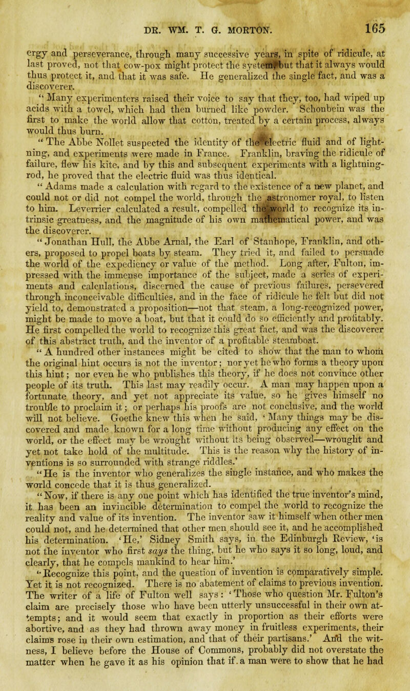 ergy and perseverance, through many successive years, in spite of ridicule, at last proved, not that cow-pox might protect the systctfpbut that it always would thus protect it, and that it was safe. He generalized the single fact, and was a discoverer.  Many experimenters raised their voice to say that they, too, had wiped up acids with a towel, which had then burned like powder. Schoubein was the first to make the world allow that cotton, treated by a certain process, always would thus burn.  The Abbe Nollet suspected the identity of til Jtlectric fluid and of light- ning, and experiments were made in France. Franklin, braving the ridicule of failure, flew his kite, and by this and subsequent experiments with a lightning- rod, he proved that the electric fluid was thus identical.  Adams made a calculation with regard to the existence of a new planet, and could not or did not compel the world, through the^Mtronomer royal, to listen to him. Leverrier calculated a result, compelled the world to recognize its in- trinsic greatness, and the magnitude of his own mSRtaatical power, and was the discoverer.  Jonathan Hull, the Abbe Arnal, the Earl of Stanhope, Franklin, and oth- ers, proposed to propel boats by steam. They tried it, and failed to persuade the world of the expediency or value of the method. Long after, Fulton, im- pressed with the immense importance of the subject, made a series of experi- ments and calculations, discerned the cause of previous failures, persevered through inconceivable difficulties, and in the face of ridicule he felt but did not yield to, demonstrated a proposition—not that steam, a long-recognized power, might be made to move a boat, but that it could do so efficiently and profitably. He first compelled the world to recognize this great fact, and was the discoverer of this abstract truth, and the inventor of a profitable steamboat.  A hundred other instances might be cited to show that the man to -whom the original hint occurs is not the inventor; nor yet he who forms a theory upon this hint; nor even he who publishes this theory, if he does not convince other people of its truth. This last may readily occur. A man may happen upon a fortunate theory, and yet not appreciate its value, so he gives himself no trouble to proclaim it; or perhaps his proofs are not conclusive, and the world will not believe. Goethe knew this when he said, ' Many things may be dis- covered and made known for a long time without producing any effect on the world, or the effect may be wrought without its being observed—wrought and yet not take hold of the multitude. This is the reason why the history of in- ventions is so surrounded with strange riddles.' He is the inventor who generalizes the single instance, and who makes the world concede that it is thus generalized. Now, if there is any one point which has identified the true inventor's mind, it has been an invincible determination to compel the world to recognize the reality and value of its invention. The inventor saw it himself when other men could not, and he determined that other men should see it, and he accomplished his determination. 'He,' Sidney Smith says, in the Edinburgh Review, 'is not the inventor who first says trie thing, but he who says it so long, loud, and clearly, that he compels mankind to hear him.' '•Recognize this point, and the question of invention is comparatively simple. Yet it is not recognized. There is no abatement of claims to previous invention. The writer of a life of Fulton well says : ' Those who question Mr. Fulton's claim are precisely those who have been utterly unsuccessful in their own at- tempts; and it would seem that exactly in proportion as their efforts were abortive, and as they had thrown away money in fruitless experiments, their claims rose in their own estimation, and that of their partisans.' AriU the wit- ness, I believe before the House of Commons, probably did not overstate the matter when he gave it as his opinion that if. a man were, to show that he had