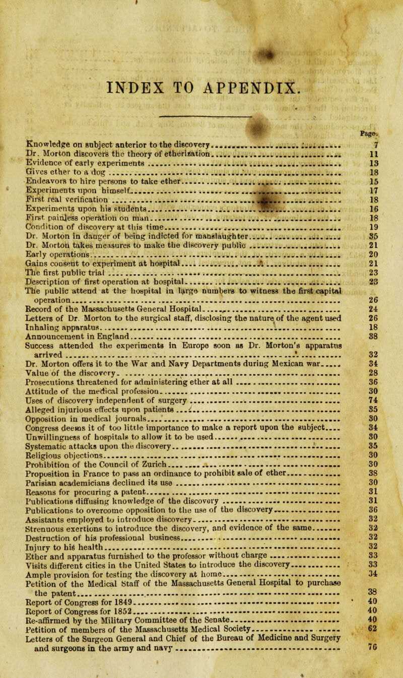 «• INDEX TO APPENDIX. Pago-. Knowledge on subject anterior to the discovery .................. i......... 7 Dr. Morton discovers the theory of etherization .... ........ .. 11 Evidence of early experiments ..... 13 Gives ether to a dog : . 18 Endeavors to hire persons to take ether ... 15 Experiments upon himself..... .... ■•&••■ - • 1? First real verification JHt- 18 Experiments upon his students jiRl. j.... 16 First painjess operation on man 18 Condition of discovery at this time 19 Dr. Morton in danger of being indicted for manslaughter . . 35 Dr. Morton takes measures to make the discovery public 21 Early operations - 20 Gains consent to experiment at hospital /. . 21 The first public trial J 23 Description of first operation at hospital 23 The public attend at the hospital in large numbers to witness the first capital operation.. 26 Record of the Massachusetts General Hospital , 24 Letters of Dr. Morton to the surgical staff, disclosing the nature of the agent used 26 Inhaling apparatus. 18 Announcement in England 38 Success attended the experiments in Europe soon ub Dr. Morton's apparatus arrived .'. 32 Dr. Morton offers it to the War and Navy Departments during Mexican war . 34 Value of the discovery p 28 Prosecutions threatened for administering ether at all .... . 36 Attitude of the medical profession ...... 30 Uses of discovery independent of surgery ... 74 Alleged injurious effects upon patients ...i. ....... 35 Opposition in medical journals .... .... 30 Congress deems it of too little importance to make a report upon the subject 34 Unwillingness of hospitals to allow it to be used...... 30 Systematic attacks upon the discovery.................. . ...I . 85 Religious objections .......... 30 Prohibition of the Council of Zurich 30 Proposition in France to pass an ordinance to prohibit sale of ether .. 38 Parisian academicians declined its use 30 Reasons for procuring a patent 31 Publications diffusing knowledge of the discovery ......... ..—..... .— 31 Publications to overcome opposition to the use of the discovery — 36 Assistants employed to introduce discovery .. 32 Strenuous exertions to introduce the discovery, and evidence of the same 32 Destruction of his professional business . • .--• 32 Injury to his health -•.----.... 32 Ether and apparatus furnished to the professor without charge 83 Visits different cities in the United States to introduce the discovery S3 Ample provision for testing the discovery at home 34 Petition of the Medical Staff of the Massachusetts General Hospital to purchase the patent.. —• ---• ---- •••• ---• 38 Report of Congress for 1849 ' 40 Report of Congress for 1852 40 Re-affirmed by the Military Committee of the Senate 40 Petition of members of the Massachusetts Medical Society . —... ..... 62 Letters of the Surgeon General and Chief of the Bureau of Medicine and Surgery and surgeons in the army and navy .... ... —. ... ...... 76